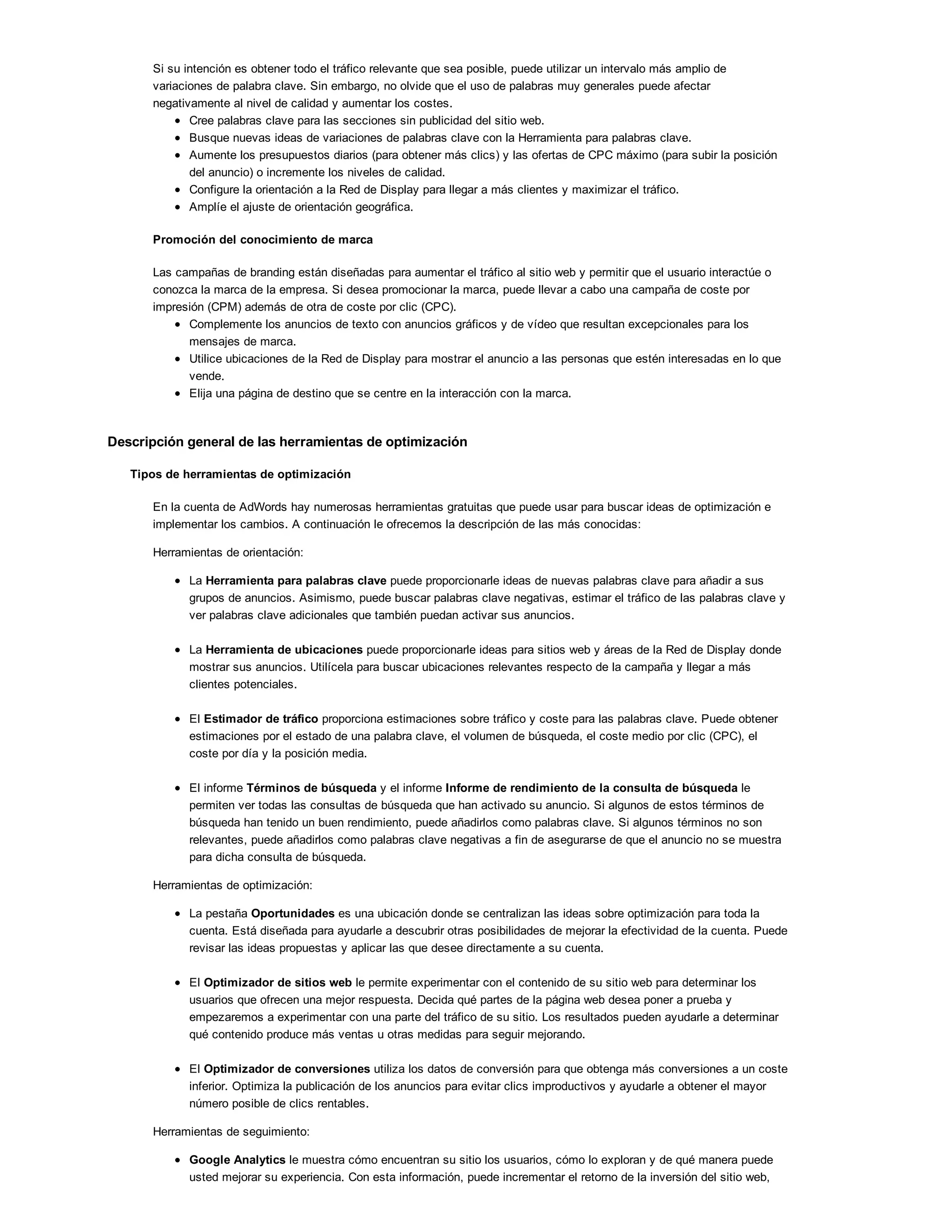 Si su intención es obtener todo el tráfico relevante que sea posible, puede utilizar un intervalo más amplio de
variaciones de palabra clave. Sin embargo, no olvide que el uso de palabras muy generales puede afectar
negativamente al nivel de calidad y aumentar los costes.
Cree palabras clave para las secciones sin publicidad del sitio web.
Busque nuevas ideas de variaciones de palabras clave con la Herramienta para palabras clave.
Aumente los presupuestos diarios (para obtener más clics) y las ofertas de CPC máximo (para subir la posición
del anuncio) o incremente los niveles de calidad.
Configure la orientación a la Red de Display para llegar a más clientes y maximizar el tráfico.
Amplíe el ajuste de orientación geográfica.
Promoción del conocimiento de marca
Las campañas de branding están diseñadas para aumentar el tráfico al sitio web y permitir que el usuario interactúe o
conozca la marca de la empresa. Si desea promocionar la marca, puede llevar a cabo una campaña de coste por
impresión (CPM) además de otra de coste por clic (CPC).
Complemente los anuncios de texto con anuncios gráficos y de vídeo que resultan excepcionales para los
mensajes de marca.
Utilice ubicaciones de la Red de Display para mostrar el anuncio a las personas que estén interesadas en lo que
vende.
Elija una página de destino que se centre en la interacción con la marca.
Descripción general de las herramientas de optimización
Tipos de herramientas de optimización
En la cuenta de AdWords hay numerosas herramientas gratuitas que puede usar para buscar ideas de optimización e
implementar los cambios. A continuación le ofrecemos la descripción de las más conocidas:
Herramientas de orientación:
La Herramienta para palabras clave puede proporcionarle ideas de nuevas palabras clave para añadir a sus
grupos de anuncios. Asimismo, puede buscar palabras clave negativas, estimar el tráfico de las palabras clave y
ver palabras clave adicionales que también puedan activar sus anuncios.
La Herramienta de ubicaciones puede proporcionarle ideas para sitios web y áreas de la Red de Display donde
mostrar sus anuncios. Utilícela para buscar ubicaciones relevantes respecto de la campaña y llegar a más
clientes potenciales.
El Estimador de tráfico proporciona estimaciones sobre tráfico y coste para las palabras clave. Puede obtener
estimaciones por el estado de una palabra clave, el volumen de búsqueda, el coste medio por clic (CPC), el
coste por día y la posición media.
El informe Términos de búsqueda y el informe Informe de rendimiento de la consulta de búsqueda le
permiten ver todas las consultas de búsqueda que han activado su anuncio. Si algunos de estos términos de
búsqueda han tenido un buen rendimiento, puede añadirlos como palabras clave. Si algunos términos no son
relevantes, puede añadirlos como palabras clave negativas a fin de asegurarse de que el anuncio no se muestra
para dicha consulta de búsqueda.
Herramientas de optimización:
La pestaña Oportunidades es una ubicación donde se centralizan las ideas sobre optimización para toda la
cuenta. Está diseñada para ayudarle a descubrir otras posibilidades de mejorar la efectividad de la cuenta. Puede
revisar las ideas propuestas y aplicar las que desee directamente a su cuenta.
El Optimizador de sitios web le permite experimentar con el contenido de su sitio web para determinar los
usuarios que ofrecen una mejor respuesta. Decida qué partes de la página web desea poner a prueba y
empezaremos a experimentar con una parte del tráfico de su sitio. Los resultados pueden ayudarle a determinar
qué contenido produce más ventas u otras medidas para seguir mejorando.
El Optimizador de conversiones utiliza los datos de conversión para que obtenga más conversiones a un coste
inferior. Optimiza la publicación de los anuncios para evitar clics improductivos y ayudarle a obtener el mayor
número posible de clics rentables.
Herramientas de seguimiento:
Google Analytics le muestra cómo encuentran su sitio los usuarios, cómo lo exploran y de qué manera puede
usted mejorar su experiencia. Con esta información, puede incrementar el retorno de la inversión del sitio web,
aumentar las conversiones y conseguir más beneficios a través de la Web.
 