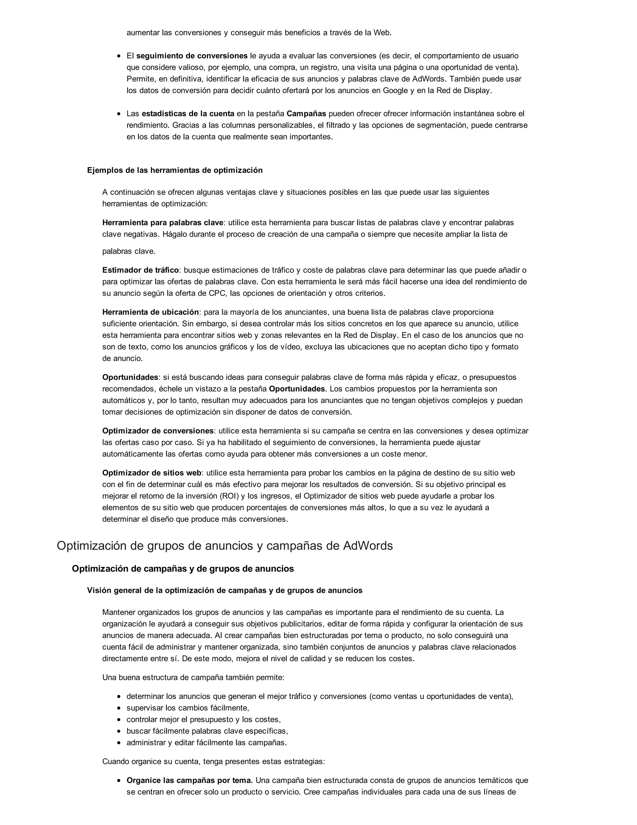 aumentar las conversiones y conseguir más beneficios a través de la Web.
El seguimiento de conversiones le ayuda a evaluar las conversiones (es decir, el comportamiento de usuario
que considere valioso, por ejemplo, una compra, un registro, una visita una página o una oportunidad de venta).
Permite, en definitiva, identificar la eficacia de sus anuncios y palabras clave de AdWords. También puede usar
los datos de conversión para decidir cuánto ofertará por los anuncios en Google y en la Red de Display.
Las estadísticas de la cuenta en la pestaña Campañas pueden ofrecer ofrecer información instantánea sobre el
rendimiento. Gracias a las columnas personalizables, el filtrado y las opciones de segmentación, puede centrarse
en los datos de la cuenta que realmente sean importantes.
Ejemplos de las herramientas de optimización
A continuación se ofrecen algunas ventajas clave y situaciones posibles en las que puede usar las siguientes
herramientas de optimización:
Herramienta para palabras clave: utilice esta herramienta para buscar listas de palabras clave y encontrar palabras
clave negativas. Hágalo durante el proceso de creación de una campaña o siempre que necesite ampliar la lista de
palabras clave.
Estimador de tráfico: busque estimaciones de tráfico y coste de palabras clave para determinar las que puede añadir o
para optimizar las ofertas de palabras clave. Con esta herramienta le será más fácil hacerse una idea del rendimiento de
su anuncio según la oferta de CPC, las opciones de orientación y otros criterios.
Herramienta de ubicación: para la mayoría de los anunciantes, una buena lista de palabras clave proporciona
suficiente orientación. Sin embargo, si desea controlar más los sitios concretos en los que aparece su anuncio, utilice
esta herramienta para encontrar sitios web y zonas relevantes en la Red de Display. En el caso de los anuncios que no
son de texto, como los anuncios gráficos y los de vídeo, excluya las ubicaciones que no aceptan dicho tipo y formato
de anuncio.
Oportunidades: si está buscando ideas para conseguir palabras clave de forma más rápida y eficaz, o presupuestos
recomendados, échele un vistazo a la pestaña Oportunidades. Los cambios propuestos por la herramienta son
automáticos y, por lo tanto, resultan muy adecuados para los anunciantes que no tengan objetivos complejos y puedan
tomar decisiones de optimización sin disponer de datos de conversión.
Optimizador de conversiones: utilice esta herramienta si su campaña se centra en las conversiones y desea optimizar
las ofertas caso por caso. Si ya ha habilitado el seguimiento de conversiones, la herramienta puede ajustar
automáticamente las ofertas como ayuda para obtener más conversiones a un coste menor.
Optimizador de sitios web: utilice esta herramienta para probar los cambios en la página de destino de su sitio web
con el fin de determinar cuál es más efectivo para mejorar los resultados de conversión. Si su objetivo principal es
mejorar el retorno de la inversión (ROI) y los ingresos, el Optimizador de sitios web puede ayudarle a probar los
elementos de su sitio web que producen porcentajes de conversiones más altos, lo que a su vez le ayudará a
determinar el diseño que produce más conversiones.
Optimización de grupos de anuncios y campañas de AdWords
Optimización de campañas y de grupos de anuncios
Visión general de la optimización de campañas y de grupos de anuncios
Mantener organizados los grupos de anuncios y las campañas es importante para el rendimiento de su cuenta. La
organización le ayudará a conseguir sus objetivos publicitarios, editar de forma rápida y configurar la orientación de sus
anuncios de manera adecuada. Al crear campañas bien estructuradas por tema o producto, no solo conseguirá una
cuenta fácil de administrar y mantener organizada, sino también conjuntos de anuncios y palabras clave relacionados
directamente entre sí. De este modo, mejora el nivel de calidad y se reducen los costes.
Una buena estructura de campaña también permite:
determinar los anuncios que generan el mejor tráfico y conversiones (como ventas u oportunidades de venta),
supervisar los cambios fácilmente,
controlar mejor el presupuesto y los costes,
buscar fácilmente palabras clave específicas,
administrar y editar fácilmente las campañas.
Cuando organice su cuenta, tenga presentes estas estrategias:
Organice las campañas por tema. Una campaña bien estructurada consta de grupos de anuncios temáticos que
se centran en ofrecer solo un producto o servicio. Cree campañas individuales para cada una de sus líneas de
 