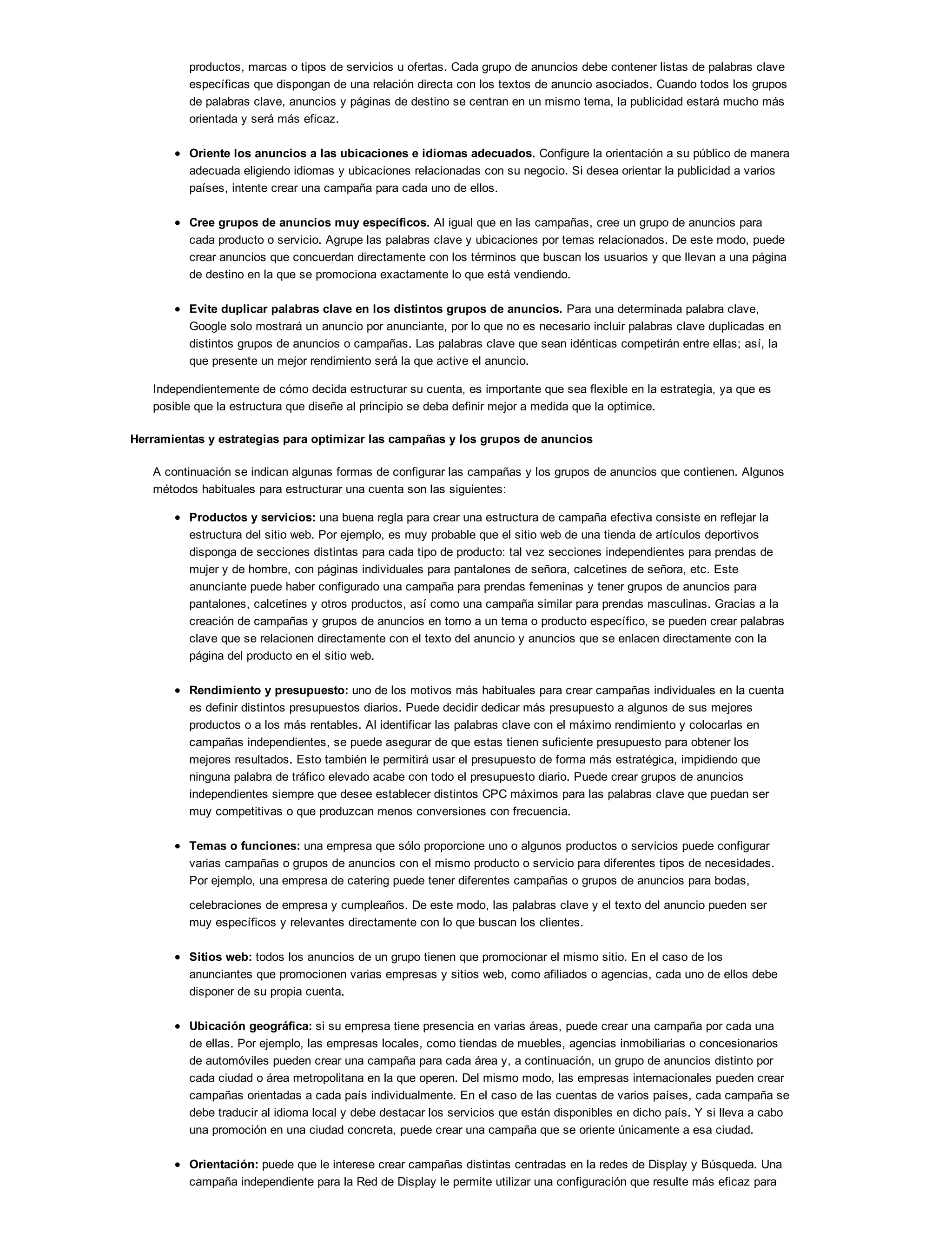 productos, marcas o tipos de servicios u ofertas. Cada grupo de anuncios debe contener listas de palabras clave
específicas que dispongan de una relación directa con los textos de anuncio asociados. Cuando todos los grupos
de palabras clave, anuncios y páginas de destino se centran en un mismo tema, la publicidad estará mucho más
orientada y será más eficaz.
Oriente los anuncios a las ubicaciones e idiomas adecuados. Configure la orientación a su público de manera
adecuada eligiendo idiomas y ubicaciones relacionadas con su negocio. Si desea orientar la publicidad a varios
países, intente crear una campaña para cada uno de ellos.
Cree grupos de anuncios muy específicos. Al igual que en las campañas, cree un grupo de anuncios para
cada producto o servicio. Agrupe las palabras clave y ubicaciones por temas relacionados. De este modo, puede
crear anuncios que concuerdan directamente con los términos que buscan los usuarios y que llevan a una página
de destino en la que se promociona exactamente lo que está vendiendo.
Evite duplicar palabras clave en los distintos grupos de anuncios. Para una determinada palabra clave,
Google solo mostrará un anuncio por anunciante, por lo que no es necesario incluir palabras clave duplicadas en
distintos grupos de anuncios o campañas. Las palabras clave que sean idénticas competirán entre ellas; así, la
que presente un mejor rendimiento será la que active el anuncio.
Independientemente de cómo decida estructurar su cuenta, es importante que sea flexible en la estrategia, ya que es
posible que la estructura que diseñe al principio se deba definir mejor a medida que la optimice.
Herramientas y estrategias para optimizar las campañas y los grupos de anuncios
A continuación se indican algunas formas de configurar las campañas y los grupos de anuncios que contienen. Algunos
métodos habituales para estructurar una cuenta son las siguientes:
Productos y servicios: una buena regla para crear una estructura de campaña efectiva consiste en reflejar la
estructura del sitio web. Por ejemplo, es muy probable que el sitio web de una tienda de artículos deportivos
disponga de secciones distintas para cada tipo de producto: tal vez secciones independientes para prendas de
mujer y de hombre, con páginas individuales para pantalones de señora, calcetines de señora, etc. Este
anunciante puede haber configurado una campaña para prendas femeninas y tener grupos de anuncios para
pantalones, calcetines y otros productos, así como una campaña similar para prendas masculinas. Gracias a la
creación de campañas y grupos de anuncios en torno a un tema o producto específico, se pueden crear palabras
clave que se relacionen directamente con el texto del anuncio y anuncios que se enlacen directamente con la
página del producto en el sitio web.
Rendimiento y presupuesto: uno de los motivos más habituales para crear campañas individuales en la cuenta
es definir distintos presupuestos diarios. Puede decidir dedicar más presupuesto a algunos de sus mejores
productos o a los más rentables. Al identificar las palabras clave con el máximo rendimiento y colocarlas en
campañas independientes, se puede asegurar de que estas tienen suficiente presupuesto para obtener los
mejores resultados. Esto también le permitirá usar el presupuesto de forma más estratégica, impidiendo que
ninguna palabra de tráfico elevado acabe con todo el presupuesto diario. Puede crear grupos de anuncios
independientes siempre que desee establecer distintos CPC máximos para las palabras clave que puedan ser
muy competitivas o que produzcan menos conversiones con frecuencia.
Temas o funciones: una empresa que sólo proporcione uno o algunos productos o servicios puede configurar
varias campañas o grupos de anuncios con el mismo producto o servicio para diferentes tipos de necesidades.
Por ejemplo, una empresa de catering puede tener diferentes campañas o grupos de anuncios para bodas,
celebraciones de empresa y cumpleaños. De este modo, las palabras clave y el texto del anuncio pueden ser
muy específicos y relevantes directamente con lo que buscan los clientes.
Sitios web: todos los anuncios de un grupo tienen que promocionar el mismo sitio. En el caso de los
anunciantes que promocionen varias empresas y sitios web, como afiliados o agencias, cada uno de ellos debe
disponer de su propia cuenta.
Ubicación geográfica: si su empresa tiene presencia en varias áreas, puede crear una campaña por cada una
de ellas. Por ejemplo, las empresas locales, como tiendas de muebles, agencias inmobiliarias o concesionarios
de automóviles pueden crear una campaña para cada área y, a continuación, un grupo de anuncios distinto por
cada ciudad o área metropolitana en la que operen. Del mismo modo, las empresas internacionales pueden crear
campañas orientadas a cada país individualmente. En el caso de las cuentas de varios países, cada campaña se
debe traducir al idioma local y debe destacar los servicios que están disponibles en dicho país. Y si lleva a cabo
una promoción en una ciudad concreta, puede crear una campaña que se oriente únicamente a esa ciudad.
Orientación: puede que le interese crear campañas distintas centradas en la redes de Display y Búsqueda. Una
campaña independiente para la Red de Display le permite utilizar una configuración que resulte más eficaz para
 