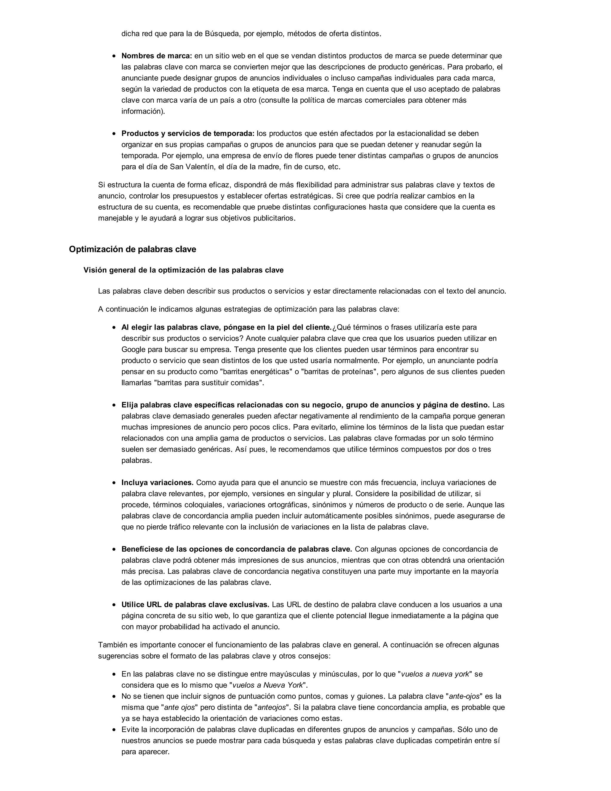 dicha red que para la de Búsqueda, por ejemplo, métodos de oferta distintos.
Nombres de marca: en un sitio web en el que se vendan distintos productos de marca se puede determinar que
las palabras clave con marca se convierten mejor que las descripciones de producto genéricas. Para probarlo, el
anunciante puede designar grupos de anuncios individuales o incluso campañas individuales para cada marca,
según la variedad de productos con la etiqueta de esa marca. Tenga en cuenta que el uso aceptado de palabras
clave con marca varía de un país a otro (consulte la política de marcas comerciales para obtener más
información).
Productos y servicios de temporada: los productos que estén afectados por la estacionalidad se deben
organizar en sus propias campañas o grupos de anuncios para que se puedan detener y reanudar según la
temporada. Por ejemplo, una empresa de envío de flores puede tener distintas campañas o grupos de anuncios
para el día de San Valentín, el día de la madre, fin de curso, etc.
Si estructura la cuenta de forma eficaz, dispondrá de más flexibilidad para administrar sus palabras clave y textos de
anuncio, controlar los presupuestos y establecer ofertas estratégicas. Si cree que podría realizar cambios en la
estructura de su cuenta, es recomendable que pruebe distintas configuraciones hasta que considere que la cuenta es
manejable y le ayudará a lograr sus objetivos publicitarios.
Optimización de palabras clave
Visión general de la optimización de las palabras clave
Las palabras clave deben describir sus productos o servicios y estar directamente relacionadas con el texto del anuncio.
A continuación le indicamos algunas estrategias de optimización para las palabras clave:
Al elegir las palabras clave, póngase en la piel del cliente.¿Qué términos o frases utilizaría este para
describir sus productos o servicios? Anote cualquier palabra clave que crea que los usuarios pueden utilizar en
Google para buscar su empresa. Tenga presente que los clientes pueden usar términos para encontrar su
producto o servicio que sean distintos de los que usted usaría normalmente. Por ejemplo, un anunciante podría
pensar en su producto como "barritas energéticas" o "barritas de proteínas", pero algunos de sus clientes pueden
llamarlas "barritas para sustituir comidas".
Elija palabras clave específicas relacionadas con su negocio, grupo de anuncios y página de destino. Las
palabras clave demasiado generales pueden afectar negativamente al rendimiento de la campaña porque generan
muchas impresiones de anuncio pero pocos clics. Para evitarlo, elimine los términos de la lista que puedan estar
relacionados con una amplia gama de productos o servicios. Las palabras clave formadas por un solo término
suelen ser demasiado genéricas. Así pues, le recomendamos que utilice términos compuestos por dos o tres
palabras.
Incluya variaciones. Como ayuda para que el anuncio se muestre con más frecuencia, incluya variaciones de
palabra clave relevantes, por ejemplo, versiones en singular y plural. Considere la posibilidad de utilizar, si
procede, términos coloquiales, variaciones ortográficas, sinónimos y números de producto o de serie. Aunque las
palabras clave de concordancia amplia pueden incluir automáticamente posibles sinónimos, puede asegurarse de
que no pierde tráfico relevante con la inclusión de variaciones en la lista de palabras clave.
Benefíciese de las opciones de concordancia de palabras clave. Con algunas opciones de concordancia de
palabras clave podrá obtener más impresiones de sus anuncios, mientras que con otras obtendrá una orientación
más precisa. Las palabras clave de concordancia negativa constituyen una parte muy importante en la mayoría
de las optimizaciones de las palabras clave.
Utilice URL de palabras clave exclusivas. Las URL de destino de palabra clave conducen a los usuarios a una
página concreta de su sitio web, lo que garantiza que el cliente potencial llegue inmediatamente a la página que
con mayor probabilidad ha activado el anuncio.
También es importante conocer el funcionamiento de las palabras clave en general. A continuación se ofrecen algunas
sugerencias sobre el formato de las palabras clave y otros consejos:
En las palabras clave no se distingue entre mayúsculas y minúsculas, por lo que "vuelos a nueva york" se
considera que es lo mismo que "vuelos a Nueva York".
No se tienen que incluir signos de puntuación como puntos, comas y guiones. La palabra clave "ante-ojos" es la
misma que "ante ojos" pero distinta de "anteojos". Si la palabra clave tiene concordancia amplia, es probable que
ya se haya establecido la orientación de variaciones como estas.
Evite la incorporación de palabras clave duplicadas en diferentes grupos de anuncios y campañas. Sólo uno de
nuestros anuncios se puede mostrar para cada búsqueda y estas palabras clave duplicadas competirán entre sí
para aparecer.
 
