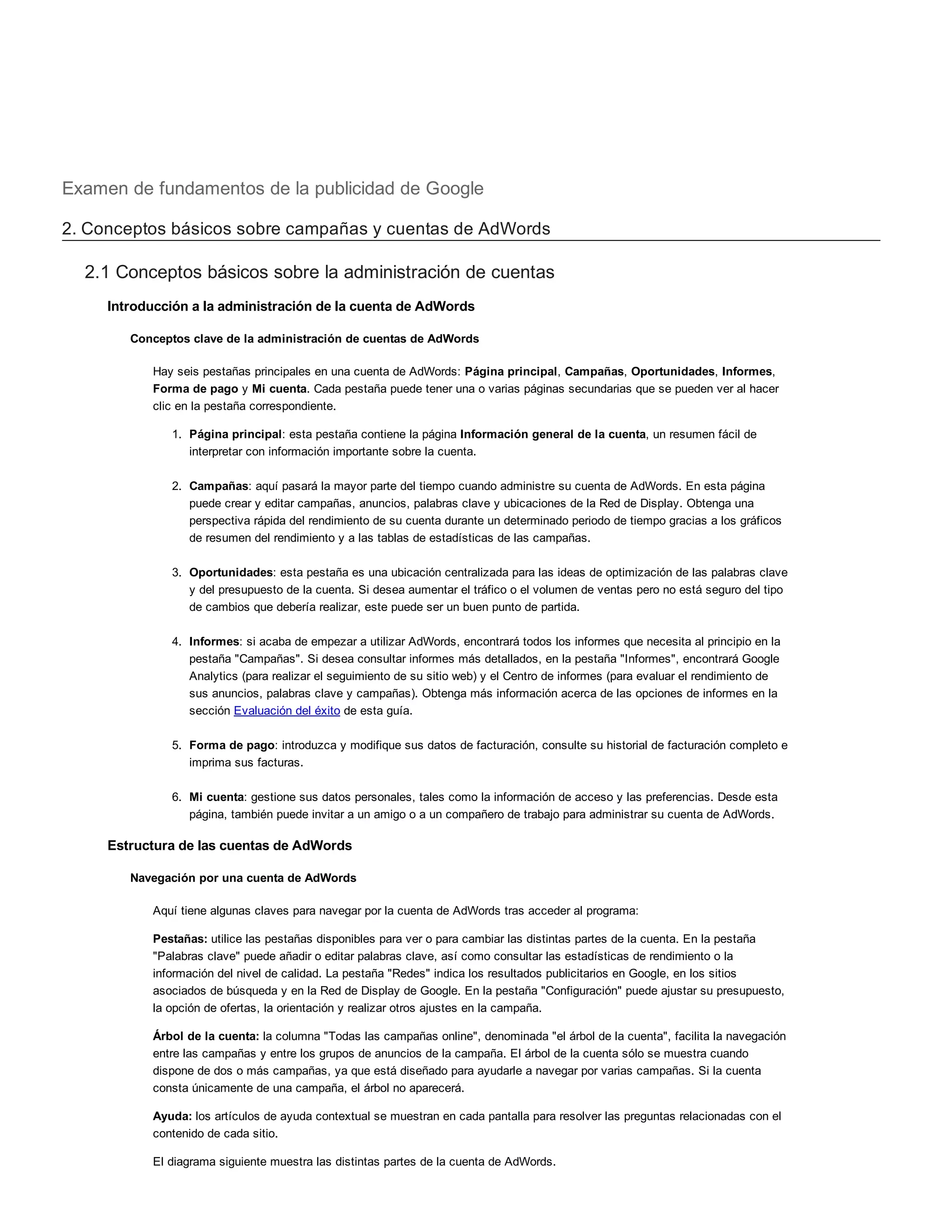 Examen de fundamentos de la publicidad de Google
2. Conceptos básicos sobre campañas y cuentas de AdWords
2.1 Conceptos básicos sobre la administración de cuentas
Introducción a la administración de la cuenta de AdWords
Conceptos clave de la administración de cuentas de AdWords
Hay seis pestañas principales en una cuenta de AdWords: Página principal, Campañas, Oportunidades, Informes,
Forma de pago y Mi cuenta. Cada pestaña puede tener una o varias páginas secundarias que se pueden ver al hacer
clic en la pestaña correspondiente.
1. Página principal: esta pestaña contiene la página Información general de la cuenta, un resumen fácil de
interpretar con información importante sobre la cuenta.
2. Campañas: aquí pasará la mayor parte del tiempo cuando administre su cuenta de AdWords. En esta página
puede crear y editar campañas, anuncios, palabras clave y ubicaciones de la Red de Display. Obtenga una
perspectiva rápida del rendimiento de su cuenta durante un determinado periodo de tiempo gracias a los gráficos
de resumen del rendimiento y a las tablas de estadísticas de las campañas.
3. Oportunidades: esta pestaña es una ubicación centralizada para las ideas de optimización de las palabras clave
y del presupuesto de la cuenta. Si desea aumentar el tráfico o el volumen de ventas pero no está seguro del tipo
de cambios que debería realizar, este puede ser un buen punto de partida.
4. Informes: si acaba de empezar a utilizar AdWords, encontrará todos los informes que necesita al principio en la
pestaña "Campañas". Si desea consultar informes más detallados, en la pestaña "Informes", encontrará Google
Analytics (para realizar el seguimiento de su sitio web) y el Centro de informes (para evaluar el rendimiento de
sus anuncios, palabras clave y campañas). Obtenga más información acerca de las opciones de informes en la
sección Evaluación del éxito de esta guía.
5. Forma de pago: introduzca y modifique sus datos de facturación, consulte su historial de facturación completo e
imprima sus facturas.
6. Mi cuenta: gestione sus datos personales, tales como la información de acceso y las preferencias. Desde esta
página, también puede invitar a un amigo o a un compañero de trabajo para administrar su cuenta de AdWords.
Estructura de las cuentas de AdWords
Navegación por una cuenta de AdWords
Aquí tiene algunas claves para navegar por la cuenta de AdWords tras acceder al programa:
Pestañas: utilice las pestañas disponibles para ver o para cambiar las distintas partes de la cuenta. En la pestaña
"Palabras clave" puede añadir o editar palabras clave, así como consultar las estadísticas de rendimiento o la
información del nivel de calidad. La pestaña "Redes" indica los resultados publicitarios en Google, en los sitios
asociados de búsqueda y en la Red de Display de Google. En la pestaña "Configuración" puede ajustar su presupuesto,
la opción de ofertas, la orientación y realizar otros ajustes en la campaña.
Árbol de la cuenta: la columna "Todas las campañas online", denominada "el árbol de la cuenta", facilita la navegación
entre las campañas y entre los grupos de anuncios de la campaña. El árbol de la cuenta sólo se muestra cuando
dispone de dos o más campañas, ya que está diseñado para ayudarle a navegar por varias campañas. Si la cuenta
consta únicamente de una campaña, el árbol no aparecerá.
Ayuda: los artículos de ayuda contextual se muestran en cada pantalla para resolver las preguntas relacionadas con el
contenido de cada sitio.
El diagrama siguiente muestra las distintas partes de la cuenta de AdWords.
Cuenta
 