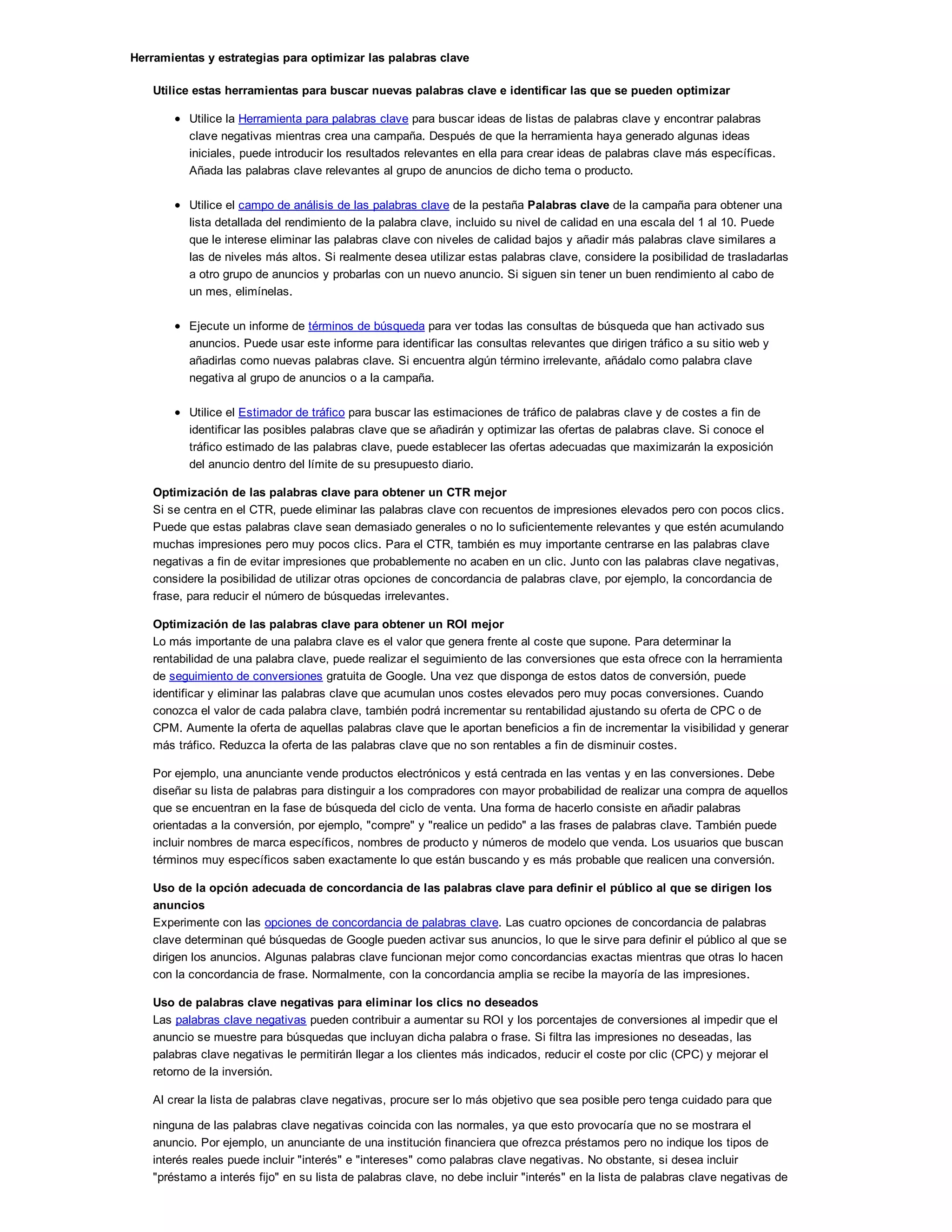 Herramientas y estrategias para optimizar las palabras clave
Utilice estas herramientas para buscar nuevas palabras clave e identificar las que se pueden optimizar
Utilice la Herramienta para palabras clave para buscar ideas de listas de palabras clave y encontrar palabras
clave negativas mientras crea una campaña. Después de que la herramienta haya generado algunas ideas
iniciales, puede introducir los resultados relevantes en ella para crear ideas de palabras clave más específicas.
Añada las palabras clave relevantes al grupo de anuncios de dicho tema o producto.
Utilice el campo de análisis de las palabras clave de la pestaña Palabras clave de la campaña para obtener una
lista detallada del rendimiento de la palabra clave, incluido su nivel de calidad en una escala del 1 al 10. Puede
que le interese eliminar las palabras clave con niveles de calidad bajos y añadir más palabras clave similares a
las de niveles más altos. Si realmente desea utilizar estas palabras clave, considere la posibilidad de trasladarlas
a otro grupo de anuncios y probarlas con un nuevo anuncio. Si siguen sin tener un buen rendimiento al cabo de
un mes, elimínelas.
Ejecute un informe de términos de búsqueda para ver todas las consultas de búsqueda que han activado sus
anuncios. Puede usar este informe para identificar las consultas relevantes que dirigen tráfico a su sitio web y
añadirlas como nuevas palabras clave. Si encuentra algún término irrelevante, añádalo como palabra clave
negativa al grupo de anuncios o a la campaña.
Utilice el Estimador de tráfico para buscar las estimaciones de tráfico de palabras clave y de costes a fin de
identificar las posibles palabras clave que se añadirán y optimizar las ofertas de palabras clave. Si conoce el
tráfico estimado de las palabras clave, puede establecer las ofertas adecuadas que maximizarán la exposición
del anuncio dentro del límite de su presupuesto diario.
Optimización de las palabras clave para obtener un CTR mejor
Si se centra en el CTR, puede eliminar las palabras clave con recuentos de impresiones elevados pero con pocos clics.
Puede que estas palabras clave sean demasiado generales o no lo suficientemente relevantes y que estén acumulando
muchas impresiones pero muy pocos clics. Para el CTR, también es muy importante centrarse en las palabras clave
negativas a fin de evitar impresiones que probablemente no acaben en un clic. Junto con las palabras clave negativas,
considere la posibilidad de utilizar otras opciones de concordancia de palabras clave, por ejemplo, la concordancia de
frase, para reducir el número de búsquedas irrelevantes.
Optimización de las palabras clave para obtener un ROI mejor
Lo más importante de una palabra clave es el valor que genera frente al coste que supone. Para determinar la
rentabilidad de una palabra clave, puede realizar el seguimiento de las conversiones que esta ofrece con la herramienta
de seguimiento de conversiones gratuita de Google. Una vez que disponga de estos datos de conversión, puede
identificar y eliminar las palabras clave que acumulan unos costes elevados pero muy pocas conversiones. Cuando
conozca el valor de cada palabra clave, también podrá incrementar su rentabilidad ajustando su oferta de CPC o de
CPM. Aumente la oferta de aquellas palabras clave que le aportan beneficios a fin de incrementar la visibilidad y generar
más tráfico. Reduzca la oferta de las palabras clave que no son rentables a fin de disminuir costes.
Por ejemplo, una anunciante vende productos electrónicos y está centrada en las ventas y en las conversiones. Debe
diseñar su lista de palabras para distinguir a los compradores con mayor probabilidad de realizar una compra de aquellos
que se encuentran en la fase de búsqueda del ciclo de venta. Una forma de hacerlo consiste en añadir palabras
orientadas a la conversión, por ejemplo, "compre" y "realice un pedido" a las frases de palabras clave. También puede
incluir nombres de marca específicos, nombres de producto y números de modelo que venda. Los usuarios que buscan
términos muy específicos saben exactamente lo que están buscando y es más probable que realicen una conversión.
Uso de la opción adecuada de concordancia de las palabras clave para definir el público al que se dirigen los
anuncios
Experimente con las opciones de concordancia de palabras clave. Las cuatro opciones de concordancia de palabras
clave determinan qué búsquedas de Google pueden activar sus anuncios, lo que le sirve para definir el público al que se
dirigen los anuncios. Algunas palabras clave funcionan mejor como concordancias exactas mientras que otras lo hacen
con la concordancia de frase. Normalmente, con la concordancia amplia se recibe la mayoría de las impresiones.
Uso de palabras clave negativas para eliminar los clics no deseados
Las palabras clave negativas pueden contribuir a aumentar su ROI y los porcentajes de conversiones al impedir que el
anuncio se muestre para búsquedas que incluyan dicha palabra o frase. Si filtra las impresiones no deseadas, las
palabras clave negativas le permitirán llegar a los clientes más indicados, reducir el coste por clic (CPC) y mejorar el
retorno de la inversión.
Al crear la lista de palabras clave negativas, procure ser lo más objetivo que sea posible pero tenga cuidado para que
ninguna de las palabras clave negativas coincida con las normales, ya que esto provocaría que no se mostrara el
anuncio. Por ejemplo, un anunciante de una institución financiera que ofrezca préstamos pero no indique los tipos de
interés reales puede incluir "interés" e "intereses" como palabras clave negativas. No obstante, si desea incluir
"préstamo a interés fijo" en su lista de palabras clave, no debe incluir "interés" en la lista de palabras clave negativas de
la campaña.
 