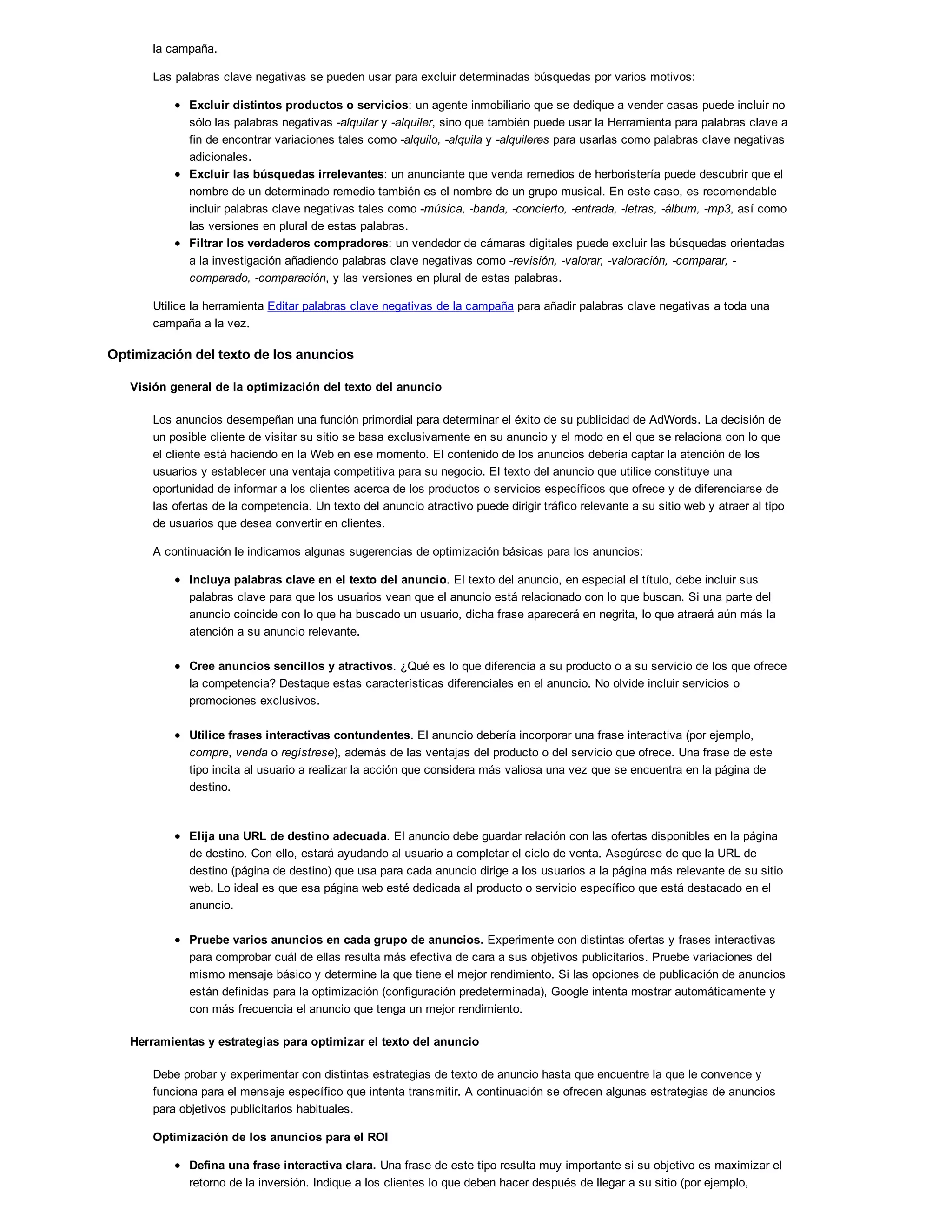 la campaña.
Las palabras clave negativas se pueden usar para excluir determinadas búsquedas por varios motivos:
Excluir distintos productos o servicios: un agente inmobiliario que se dedique a vender casas puede incluir no
sólo las palabras negativas -alquilar y -alquiler, sino que también puede usar la Herramienta para palabras clave a
fin de encontrar variaciones tales como -alquilo, -alquila y -alquileres para usarlas como palabras clave negativas
adicionales.
Excluir las búsquedas irrelevantes: un anunciante que venda remedios de herboristería puede descubrir que el
nombre de un determinado remedio también es el nombre de un grupo musical. En este caso, es recomendable
incluir palabras clave negativas tales como -música, -banda, -concierto, -entrada, -letras, -álbum, -mp3, así como
las versiones en plural de estas palabras.
Filtrar los verdaderos compradores: un vendedor de cámaras digitales puede excluir las búsquedas orientadas
a la investigación añadiendo palabras clave negativas como -revisión, -valorar, -valoración, -comparar, -
comparado, -comparación, y las versiones en plural de estas palabras.
Utilice la herramienta Editar palabras clave negativas de la campaña para añadir palabras clave negativas a toda una
campaña a la vez.
Optimización del texto de los anuncios
Visión general de la optimización del texto del anuncio
Los anuncios desempeñan una función primordial para determinar el éxito de su publicidad de AdWords. La decisión de
un posible cliente de visitar su sitio se basa exclusivamente en su anuncio y el modo en el que se relaciona con lo que
el cliente está haciendo en la Web en ese momento. El contenido de los anuncios debería captar la atención de los
usuarios y establecer una ventaja competitiva para su negocio. El texto del anuncio que utilice constituye una
oportunidad de informar a los clientes acerca de los productos o servicios específicos que ofrece y de diferenciarse de
las ofertas de la competencia. Un texto del anuncio atractivo puede dirigir tráfico relevante a su sitio web y atraer al tipo
de usuarios que desea convertir en clientes.
A continuación le indicamos algunas sugerencias de optimización básicas para los anuncios:
Incluya palabras clave en el texto del anuncio. El texto del anuncio, en especial el título, debe incluir sus
palabras clave para que los usuarios vean que el anuncio está relacionado con lo que buscan. Si una parte del
anuncio coincide con lo que ha buscado un usuario, dicha frase aparecerá en negrita, lo que atraerá aún más la
atención a su anuncio relevante.
Cree anuncios sencillos y atractivos. ¿Qué es lo que diferencia a su producto o a su servicio de los que ofrece
la competencia? Destaque estas características diferenciales en el anuncio. No olvide incluir servicios o
promociones exclusivos.
Utilice frases interactivas contundentes. El anuncio debería incorporar una frase interactiva (por ejemplo,
compre, venda o regístrese), además de las ventajas del producto o del servicio que ofrece. Una frase de este
tipo incita al usuario a realizar la acción que considera más valiosa una vez que se encuentra en la página de
destino.
Elija una URL de destino adecuada. El anuncio debe guardar relación con las ofertas disponibles en la página
de destino. Con ello, estará ayudando al usuario a completar el ciclo de venta. Asegúrese de que la URL de
destino (página de destino) que usa para cada anuncio dirige a los usuarios a la página más relevante de su sitio
web. Lo ideal es que esa página web esté dedicada al producto o servicio específico que está destacado en el
anuncio.
Pruebe varios anuncios en cada grupo de anuncios. Experimente con distintas ofertas y frases interactivas
para comprobar cuál de ellas resulta más efectiva de cara a sus objetivos publicitarios. Pruebe variaciones del
mismo mensaje básico y determine la que tiene el mejor rendimiento. Si las opciones de publicación de anuncios
están definidas para la optimización (configuración predeterminada), Google intenta mostrar automáticamente y
con más frecuencia el anuncio que tenga un mejor rendimiento.
Herramientas y estrategias para optimizar el texto del anuncio
Debe probar y experimentar con distintas estrategias de texto de anuncio hasta que encuentre la que le convence y
funciona para el mensaje específico que intenta transmitir. A continuación se ofrecen algunas estrategias de anuncios
para objetivos publicitarios habituales.
Optimización de los anuncios para el ROI
Defina una frase interactiva clara. Una frase de este tipo resulta muy importante si su objetivo es maximizar el
retorno de la inversión. Indique a los clientes lo que deben hacer después de llegar a su sitio (por ejemplo,
 