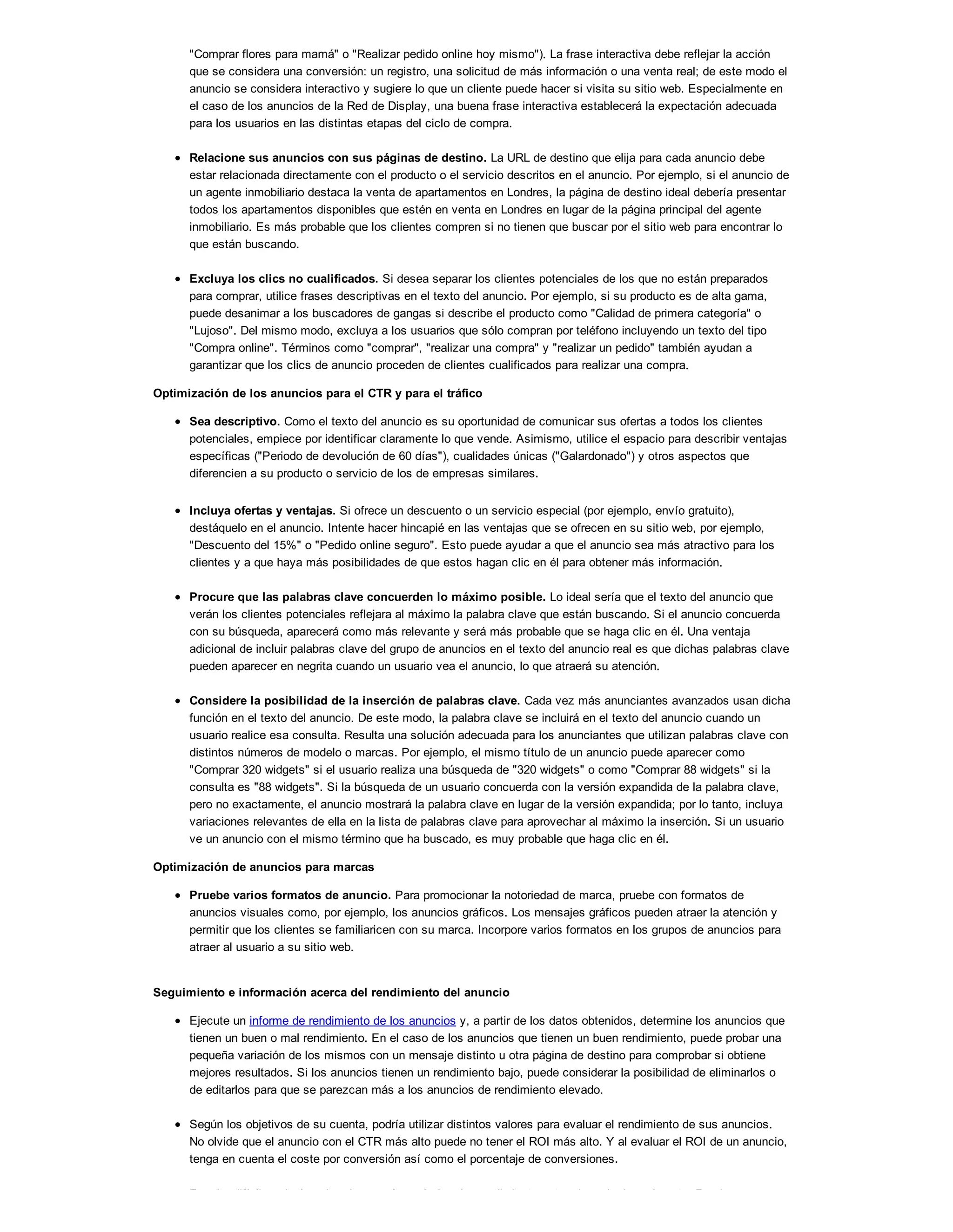 "Comprar flores para mamá" o "Realizar pedido online hoy mismo"). La frase interactiva debe reflejar la acción
que se considera una conversión: un registro, una solicitud de más información o una venta real; de este modo el
anuncio se considera interactivo y sugiere lo que un cliente puede hacer si visita su sitio web. Especialmente en
el caso de los anuncios de la Red de Display, una buena frase interactiva establecerá la expectación adecuada
para los usuarios en las distintas etapas del ciclo de compra.
Relacione sus anuncios con sus páginas de destino. La URL de destino que elija para cada anuncio debe
estar relacionada directamente con el producto o el servicio descritos en el anuncio. Por ejemplo, si el anuncio de
un agente inmobiliario destaca la venta de apartamentos en Londres, la página de destino ideal debería presentar
todos los apartamentos disponibles que estén en venta en Londres en lugar de la página principal del agente
inmobiliario. Es más probable que los clientes compren si no tienen que buscar por el sitio web para encontrar lo
que están buscando.
Excluya los clics no cualificados. Si desea separar los clientes potenciales de los que no están preparados
para comprar, utilice frases descriptivas en el texto del anuncio. Por ejemplo, si su producto es de alta gama,
puede desanimar a los buscadores de gangas si describe el producto como "Calidad de primera categoría" o
"Lujoso". Del mismo modo, excluya a los usuarios que sólo compran por teléfono incluyendo un texto del tipo
"Compra online". Términos como "comprar", "realizar una compra" y "realizar un pedido" también ayudan a
garantizar que los clics de anuncio proceden de clientes cualificados para realizar una compra.
Optimización de los anuncios para el CTR y para el tráfico
Sea descriptivo. Como el texto del anuncio es su oportunidad de comunicar sus ofertas a todos los clientes
potenciales, empiece por identificar claramente lo que vende. Asimismo, utilice el espacio para describir ventajas
específicas ("Periodo de devolución de 60 días"), cualidades únicas ("Galardonado") y otros aspectos que
diferencien a su producto o servicio de los de empresas similares.
Incluya ofertas y ventajas. Si ofrece un descuento o un servicio especial (por ejemplo, envío gratuito),
destáquelo en el anuncio. Intente hacer hincapié en las ventajas que se ofrecen en su sitio web, por ejemplo,
"Descuento del 15%" o "Pedido online seguro". Esto puede ayudar a que el anuncio sea más atractivo para los
clientes y a que haya más posibilidades de que estos hagan clic en él para obtener más información.
Procure que las palabras clave concuerden lo máximo posible. Lo ideal sería que el texto del anuncio que
verán los clientes potenciales reflejara al máximo la palabra clave que están buscando. Si el anuncio concuerda
con su búsqueda, aparecerá como más relevante y será más probable que se haga clic en él. Una ventaja
adicional de incluir palabras clave del grupo de anuncios en el texto del anuncio real es que dichas palabras clave
pueden aparecer en negrita cuando un usuario vea el anuncio, lo que atraerá su atención.
Considere la posibilidad de la inserción de palabras clave. Cada vez más anunciantes avanzados usan dicha
función en el texto del anuncio. De este modo, la palabra clave se incluirá en el texto del anuncio cuando un
usuario realice esa consulta. Resulta una solución adecuada para los anunciantes que utilizan palabras clave con
distintos números de modelo o marcas. Por ejemplo, el mismo título de un anuncio puede aparecer como
"Comprar 320 widgets" si el usuario realiza una búsqueda de "320 widgets" o como "Comprar 88 widgets" si la
consulta es "88 widgets". Si la búsqueda de un usuario concuerda con la versión expandida de la palabra clave,
pero no exactamente, el anuncio mostrará la palabra clave en lugar de la versión expandida; por lo tanto, incluya
variaciones relevantes de ella en la lista de palabras clave para aprovechar al máximo la inserción. Si un usuario
ve un anuncio con el mismo término que ha buscado, es muy probable que haga clic en él.
Optimización de anuncios para marcas
Pruebe varios formatos de anuncio. Para promocionar la notoriedad de marca, pruebe con formatos de
anuncios visuales como, por ejemplo, los anuncios gráficos. Los mensajes gráficos pueden atraer la atención y
permitir que los clientes se familiaricen con su marca. Incorpore varios formatos en los grupos de anuncios para
atraer al usuario a su sitio web.
Seguimiento e información acerca del rendimiento del anuncio
Ejecute un informe de rendimiento de los anuncios y, a partir de los datos obtenidos, determine los anuncios que
tienen un buen o mal rendimiento. En el caso de los anuncios que tienen un buen rendimiento, puede probar una
pequeña variación de los mismos con un mensaje distinto u otra página de destino para comprobar si obtiene
mejores resultados. Si los anuncios tienen un rendimiento bajo, puede considerar la posibilidad de eliminarlos o
de editarlos para que se parezcan más a los anuncios de rendimiento elevado.
Según los objetivos de su cuenta, podría utilizar distintos valores para evaluar el rendimiento de sus anuncios.
No olvide que el anuncio con el CTR más alto puede no tener el ROI más alto. Y al evaluar el ROI de un anuncio,
tenga en cuenta el coste por conversión así como el porcentaje de conversiones.
Resulta difícil predecir qué es lo que ofrecerá el mejor rendimiento antes de probarlo realmente. Pruebe con
 