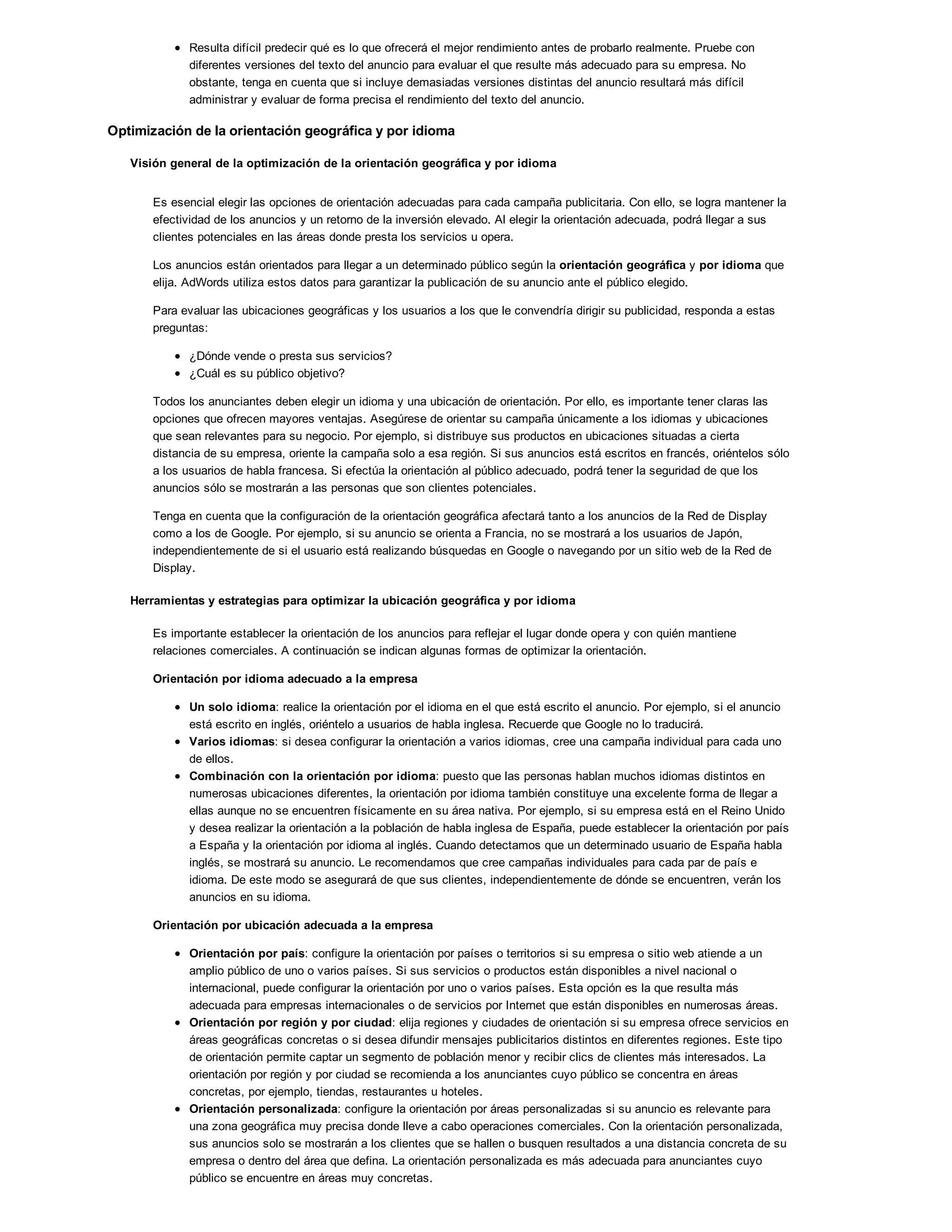 Resulta difícil predecir qué es lo que ofrecerá el mejor rendimiento antes de probarlo realmente. Pruebe con
diferentes versiones del texto del anuncio para evaluar el que resulte más adecuado para su empresa. No
obstante, tenga en cuenta que si incluye demasiadas versiones distintas del anuncio resultará más difícil
administrar y evaluar de forma precisa el rendimiento del texto del anuncio.
Optimización de la orientación geográfica y por idioma
Visión general de la optimización de la orientación geográfica y por idioma
Es esencial elegir las opciones de orientación adecuadas para cada campaña publicitaria. Con ello, se logra mantener la
efectividad de los anuncios y un retorno de la inversión elevado. Al elegir la orientación adecuada, podrá llegar a sus
clientes potenciales en las áreas donde presta los servicios u opera.
Los anuncios están orientados para llegar a un determinado público según la orientación geográfica y por idioma que
elija. AdWords utiliza estos datos para garantizar la publicación de su anuncio ante el público elegido.
Para evaluar las ubicaciones geográficas y los usuarios a los que le convendría dirigir su publicidad, responda a estas
preguntas:
¿Dónde vende o presta sus servicios?
¿Cuál es su público objetivo?
Todos los anunciantes deben elegir un idioma y una ubicación de orientación. Por ello, es importante tener claras las
opciones que ofrecen mayores ventajas. Asegúrese de orientar su campaña únicamente a los idiomas y ubicaciones
que sean relevantes para su negocio. Por ejemplo, si distribuye sus productos en ubicaciones situadas a cierta
distancia de su empresa, oriente la campaña solo a esa región. Si sus anuncios está escritos en francés, oriéntelos sólo
a los usuarios de habla francesa. Si efectúa la orientación al público adecuado, podrá tener la seguridad de que los
anuncios sólo se mostrarán a las personas que son clientes potenciales.
Tenga en cuenta que la configuración de la orientación geográfica afectará tanto a los anuncios de la Red de Display
como a los de Google. Por ejemplo, si su anuncio se orienta a Francia, no se mostrará a los usuarios de Japón,
independientemente de si el usuario está realizando búsquedas en Google o navegando por un sitio web de la Red de
Display.
Herramientas y estrategias para optimizar la ubicación geográfica y por idioma
Es importante establecer la orientación de los anuncios para reflejar el lugar donde opera y con quién mantiene
relaciones comerciales. A continuación se indican algunas formas de optimizar la orientación.
Orientación por idioma adecuado a la empresa
Un solo idioma: realice la orientación por el idioma en el que está escrito el anuncio. Por ejemplo, si el anuncio
está escrito en inglés, oriéntelo a usuarios de habla inglesa. Recuerde que Google no lo traducirá.
Varios idiomas: si desea configurar la orientación a varios idiomas, cree una campaña individual para cada uno
de ellos.
Combinación con la orientación por idioma: puesto que las personas hablan muchos idiomas distintos en
numerosas ubicaciones diferentes, la orientación por idioma también constituye una excelente forma de llegar a
ellas aunque no se encuentren físicamente en su área nativa. Por ejemplo, si su empresa está en el Reino Unido
y desea realizar la orientación a la población de habla inglesa de España, puede establecer la orientación por país
a España y la orientación por idioma al inglés. Cuando detectamos que un determinado usuario de España habla
inglés, se mostrará su anuncio. Le recomendamos que cree campañas individuales para cada par de país e
idioma. De este modo se asegurará de que sus clientes, independientemente de dónde se encuentren, verán los
anuncios en su idioma.
Orientación por ubicación adecuada a la empresa
Orientación por país: configure la orientación por países o territorios si su empresa o sitio web atiende a un
amplio público de uno o varios países. Si sus servicios o productos están disponibles a nivel nacional o
internacional, puede configurar la orientación por uno o varios países. Esta opción es la que resulta más
adecuada para empresas internacionales o de servicios por Internet que están disponibles en numerosas áreas.
Orientación por región y por ciudad: elija regiones y ciudades de orientación si su empresa ofrece servicios en
áreas geográficas concretas o si desea difundir mensajes publicitarios distintos en diferentes regiones. Este tipo
de orientación permite captar un segmento de población menor y recibir clics de clientes más interesados. La
orientación por región y por ciudad se recomienda a los anunciantes cuyo público se concentra en áreas
concretas, por ejemplo, tiendas, restaurantes u hoteles.
Orientación personalizada: configure la orientación por áreas personalizadas si su anuncio es relevante para
una zona geográfica muy precisa donde lleve a cabo operaciones comerciales. Con la orientación personalizada,
sus anuncios solo se mostrarán a los clientes que se hallen o busquen resultados a una distancia concreta de su
empresa o dentro del área que defina. La orientación personalizada es más adecuada para anunciantes cuyo
público se encuentre en áreas muy concretas.
 