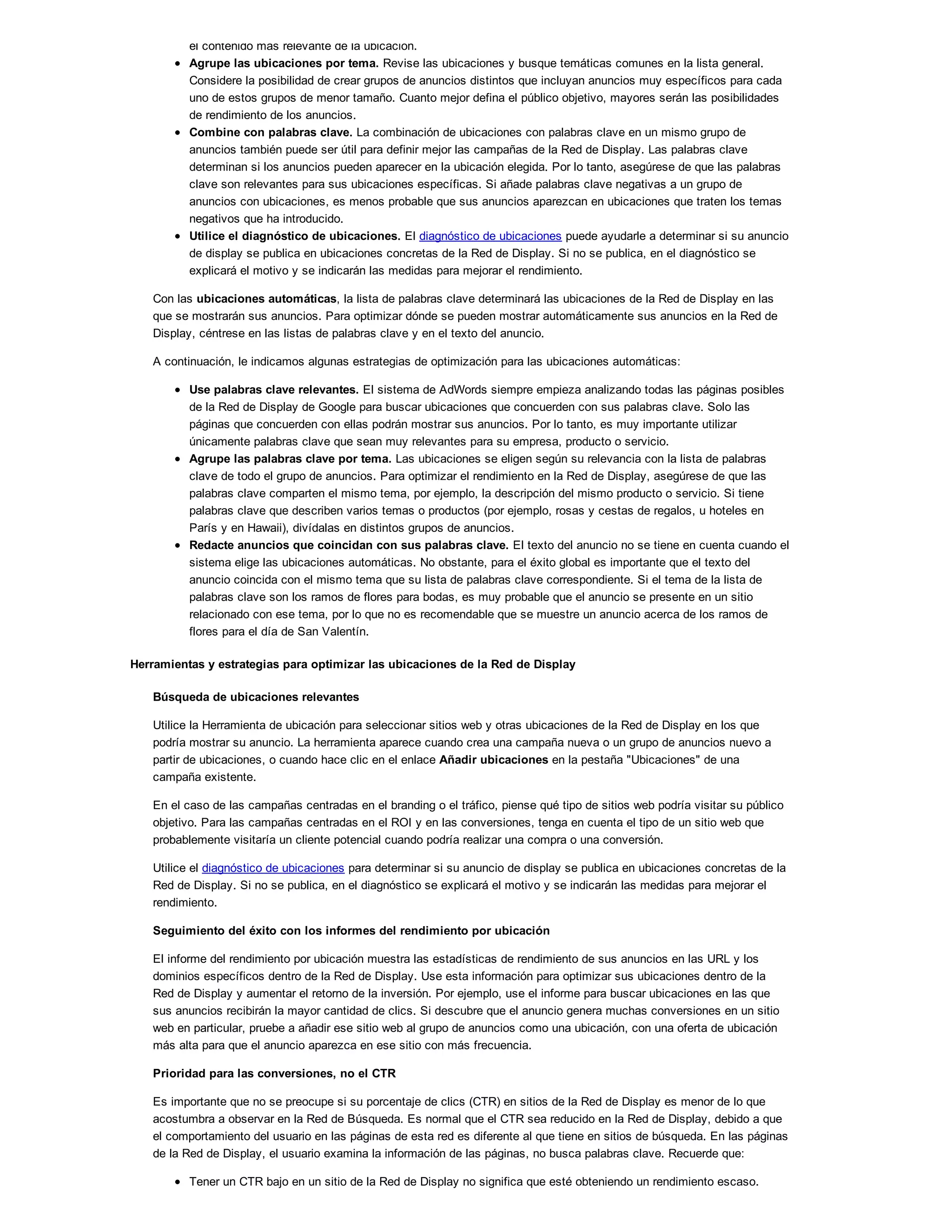 el contenido más relevante de la ubicación.
Agrupe las ubicaciones por tema. Revise las ubicaciones y busque temáticas comunes en la lista general.
Considere la posibilidad de crear grupos de anuncios distintos que incluyan anuncios muy específicos para cada
uno de estos grupos de menor tamaño. Cuanto mejor defina el público objetivo, mayores serán las posibilidades
de rendimiento de los anuncios.
Combine con palabras clave. La combinación de ubicaciones con palabras clave en un mismo grupo de
anuncios también puede ser útil para definir mejor las campañas de la Red de Display. Las palabras clave
determinan si los anuncios pueden aparecer en la ubicación elegida. Por lo tanto, asegúrese de que las palabras
clave son relevantes para sus ubicaciones específicas. Si añade palabras clave negativas a un grupo de
anuncios con ubicaciones, es menos probable que sus anuncios aparezcan en ubicaciones que traten los temas
negativos que ha introducido.
Utilice el diagnóstico de ubicaciones. El diagnóstico de ubicaciones puede ayudarle a determinar si su anuncio
de display se publica en ubicaciones concretas de la Red de Display. Si no se publica, en el diagnóstico se
explicará el motivo y se indicarán las medidas para mejorar el rendimiento.
Con las ubicaciones automáticas, la lista de palabras clave determinará las ubicaciones de la Red de Display en las
que se mostrarán sus anuncios. Para optimizar dónde se pueden mostrar automáticamente sus anuncios en la Red de
Display, céntrese en las listas de palabras clave y en el texto del anuncio.
A continuación, le indicamos algunas estrategias de optimización para las ubicaciones automáticas:
Use palabras clave relevantes. El sistema de AdWords siempre empieza analizando todas las páginas posibles
de la Red de Display de Google para buscar ubicaciones que concuerden con sus palabras clave. Solo las
páginas que concuerden con ellas podrán mostrar sus anuncios. Por lo tanto, es muy importante utilizar
únicamente palabras clave que sean muy relevantes para su empresa, producto o servicio.
Agrupe las palabras clave por tema. Las ubicaciones se eligen según su relevancia con la lista de palabras
clave de todo el grupo de anuncios. Para optimizar el rendimiento en la Red de Display, asegúrese de que las
palabras clave comparten el mismo tema, por ejemplo, la descripción del mismo producto o servicio. Si tiene
palabras clave que describen varios temas o productos (por ejemplo, rosas y cestas de regalos, u hoteles en
París y en Hawaii), divídalas en distintos grupos de anuncios.
Redacte anuncios que coincidan con sus palabras clave. El texto del anuncio no se tiene en cuenta cuando el
sistema elige las ubicaciones automáticas. No obstante, para el éxito global es importante que el texto del
anuncio coincida con el mismo tema que su lista de palabras clave correspondiente. Si el tema de la lista de
palabras clave son los ramos de flores para bodas, es muy probable que el anuncio se presente en un sitio
relacionado con ese tema, por lo que no es recomendable que se muestre un anuncio acerca de los ramos de
flores para el día de San Valentín.
Herramientas y estrategias para optimizar las ubicaciones de la Red de Display
Búsqueda de ubicaciones relevantes
Utilice la Herramienta de ubicación para seleccionar sitios web y otras ubicaciones de la Red de Display en los que
podría mostrar su anuncio. La herramienta aparece cuando crea una campaña nueva o un grupo de anuncios nuevo a
partir de ubicaciones, o cuando hace clic en el enlace Añadir ubicaciones en la pestaña "Ubicaciones" de una
campaña existente.
En el caso de las campañas centradas en el branding o el tráfico, piense qué tipo de sitios web podría visitar su público
objetivo. Para las campañas centradas en el ROI y en las conversiones, tenga en cuenta el tipo de un sitio web que
probablemente visitaría un cliente potencial cuando podría realizar una compra o una conversión.
Utilice el diagnóstico de ubicaciones para determinar si su anuncio de display se publica en ubicaciones concretas de la
Red de Display. Si no se publica, en el diagnóstico se explicará el motivo y se indicarán las medidas para mejorar el
rendimiento.
Seguimiento del éxito con los informes del rendimiento por ubicación
El informe del rendimiento por ubicación muestra las estadísticas de rendimiento de sus anuncios en las URL y los
dominios específicos dentro de la Red de Display. Use esta información para optimizar sus ubicaciones dentro de la
Red de Display y aumentar el retorno de la inversión. Por ejemplo, use el informe para buscar ubicaciones en las que
sus anuncios recibirán la mayor cantidad de clics. Si descubre que el anuncio genera muchas conversiones en un sitio
web en particular, pruebe a añadir ese sitio web al grupo de anuncios como una ubicación, con una oferta de ubicación
más alta para que el anuncio aparezca en ese sitio con más frecuencia.
Prioridad para las conversiones, no el CTR
Es importante que no se preocupe si su porcentaje de clics (CTR) en sitios de la Red de Display es menor de lo que
acostumbra a observar en la Red de Búsqueda. Es normal que el CTR sea reducido en la Red de Display, debido a que
el comportamiento del usuario en las páginas de esta red es diferente al que tiene en sitios de búsqueda. En las páginas
de la Red de Display, el usuario examina la información de las páginas, no busca palabras clave. Recuerde que:
Tener un CTR bajo en un sitio de la Red de Display no significa que esté obteniendo un rendimiento escaso.
 
