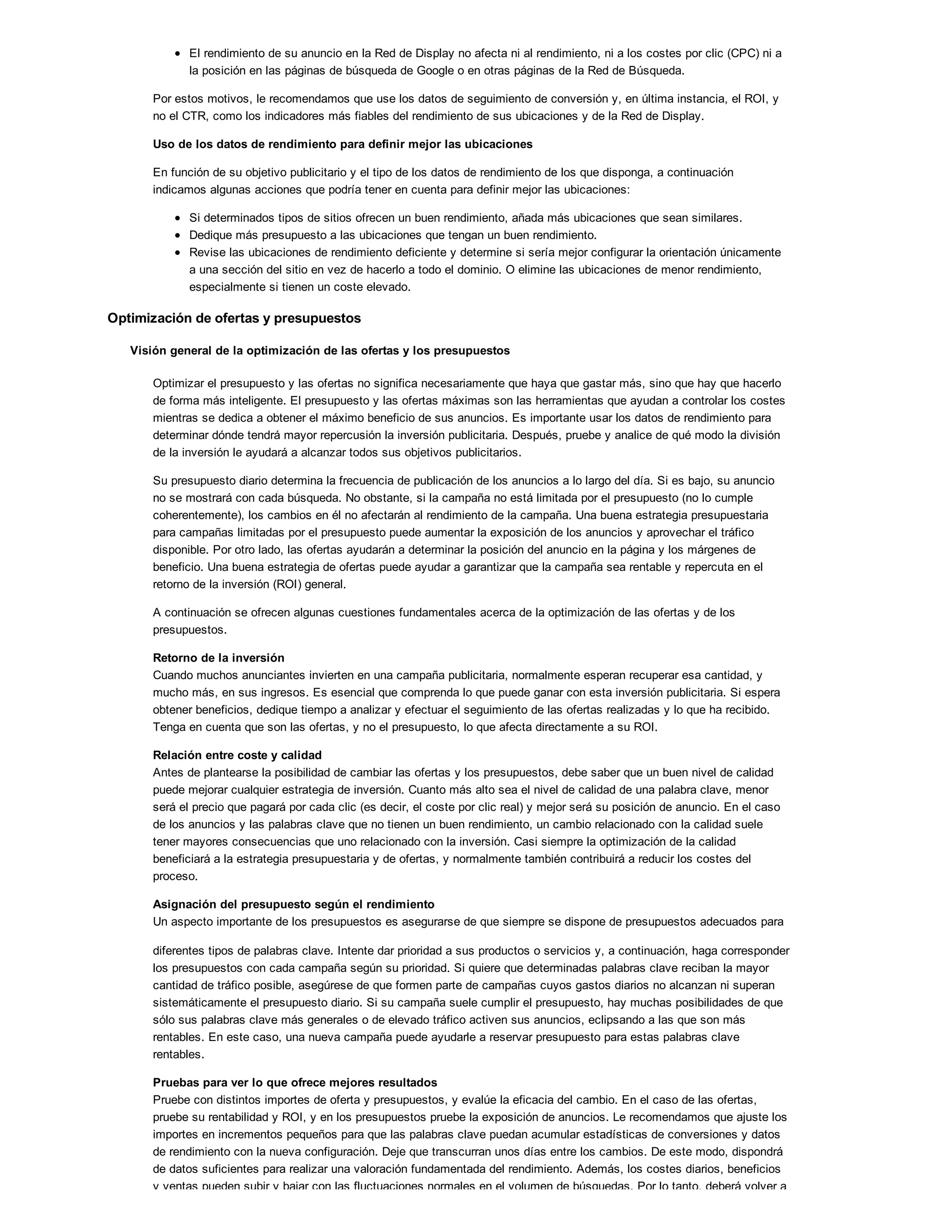 El rendimiento de su anuncio en la Red de Display no afecta ni al rendimiento, ni a los costes por clic (CPC) ni a
la posición en las páginas de búsqueda de Google o en otras páginas de la Red de Búsqueda.
Por estos motivos, le recomendamos que use los datos de seguimiento de conversión y, en última instancia, el ROI, y
no el CTR, como los indicadores más fiables del rendimiento de sus ubicaciones y de la Red de Display.
Uso de los datos de rendimiento para definir mejor las ubicaciones
En función de su objetivo publicitario y el tipo de los datos de rendimiento de los que disponga, a continuación
indicamos algunas acciones que podría tener en cuenta para definir mejor las ubicaciones:
Si determinados tipos de sitios ofrecen un buen rendimiento, añada más ubicaciones que sean similares.
Dedique más presupuesto a las ubicaciones que tengan un buen rendimiento.
Revise las ubicaciones de rendimiento deficiente y determine si sería mejor configurar la orientación únicamente
a una sección del sitio en vez de hacerlo a todo el dominio. O elimine las ubicaciones de menor rendimiento,
especialmente si tienen un coste elevado.
Optimización de ofertas y presupuestos
Visión general de la optimización de las ofertas y los presupuestos
Optimizar el presupuesto y las ofertas no significa necesariamente que haya que gastar más, sino que hay que hacerlo
de forma más inteligente. El presupuesto y las ofertas máximas son las herramientas que ayudan a controlar los costes
mientras se dedica a obtener el máximo beneficio de sus anuncios. Es importante usar los datos de rendimiento para
determinar dónde tendrá mayor repercusión la inversión publicitaria. Después, pruebe y analice de qué modo la división
de la inversión le ayudará a alcanzar todos sus objetivos publicitarios.
Su presupuesto diario determina la frecuencia de publicación de los anuncios a lo largo del día. Si es bajo, su anuncio
no se mostrará con cada búsqueda. No obstante, si la campaña no está limitada por el presupuesto (no lo cumple
coherentemente), los cambios en él no afectarán al rendimiento de la campaña. Una buena estrategia presupuestaria
para campañas limitadas por el presupuesto puede aumentar la exposición de los anuncios y aprovechar el tráfico
disponible. Por otro lado, las ofertas ayudarán a determinar la posición del anuncio en la página y los márgenes de
beneficio. Una buena estrategia de ofertas puede ayudar a garantizar que la campaña sea rentable y repercuta en el
retorno de la inversión (ROI) general.
A continuación se ofrecen algunas cuestiones fundamentales acerca de la optimización de las ofertas y de los
presupuestos.
Retorno de la inversión
Cuando muchos anunciantes invierten en una campaña publicitaria, normalmente esperan recuperar esa cantidad, y
mucho más, en sus ingresos. Es esencial que comprenda lo que puede ganar con esta inversión publicitaria. Si espera
obtener beneficios, dedique tiempo a analizar y efectuar el seguimiento de las ofertas realizadas y lo que ha recibido.
Tenga en cuenta que son las ofertas, y no el presupuesto, lo que afecta directamente a su ROI.
Relación entre coste y calidad
Antes de plantearse la posibilidad de cambiar las ofertas y los presupuestos, debe saber que un buen nivel de calidad
puede mejorar cualquier estrategia de inversión. Cuanto más alto sea el nivel de calidad de una palabra clave, menor
será el precio que pagará por cada clic (es decir, el coste por clic real) y mejor será su posición de anuncio. En el caso
de los anuncios y las palabras clave que no tienen un buen rendimiento, un cambio relacionado con la calidad suele
tener mayores consecuencias que uno relacionado con la inversión. Casi siempre la optimización de la calidad
beneficiará a la estrategia presupuestaria y de ofertas, y normalmente también contribuirá a reducir los costes del
proceso.
Asignación del presupuesto según el rendimiento
Un aspecto importante de los presupuestos es asegurarse de que siempre se dispone de presupuestos adecuados para
diferentes tipos de palabras clave. Intente dar prioridad a sus productos o servicios y, a continuación, haga corresponder
los presupuestos con cada campaña según su prioridad. Si quiere que determinadas palabras clave reciban la mayor
cantidad de tráfico posible, asegúrese de que formen parte de campañas cuyos gastos diarios no alcanzan ni superan
sistemáticamente el presupuesto diario. Si su campaña suele cumplir el presupuesto, hay muchas posibilidades de que
sólo sus palabras clave más generales o de elevado tráfico activen sus anuncios, eclipsando a las que son más
rentables. En este caso, una nueva campaña puede ayudarle a reservar presupuesto para estas palabras clave
rentables.
Pruebas para ver lo que ofrece mejores resultados
Pruebe con distintos importes de oferta y presupuestos, y evalúe la eficacia del cambio. En el caso de las ofertas,
pruebe su rentabilidad y ROI, y en los presupuestos pruebe la exposición de anuncios. Le recomendamos que ajuste los
importes en incrementos pequeños para que las palabras clave puedan acumular estadísticas de conversiones y datos
de rendimiento con la nueva configuración. Deje que transcurran unos días entre los cambios. De este modo, dispondrá
de datos suficientes para realizar una valoración fundamentada del rendimiento. Además, los costes diarios, beneficios
y ventas pueden subir y bajar con las fluctuaciones normales en el volumen de búsquedas. Por lo tanto, deberá volver a
 