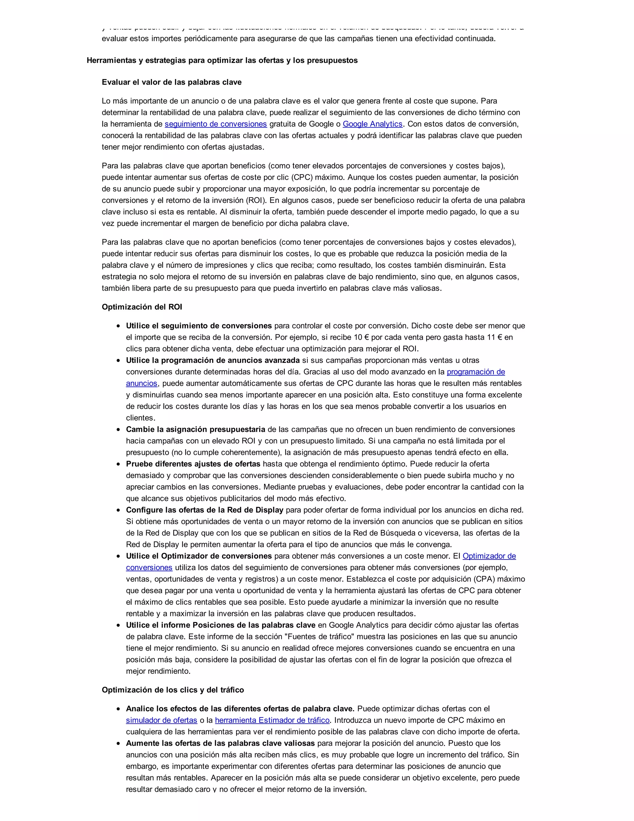 y ventas pueden subir y bajar con las fluctuaciones normales en el volumen de búsquedas. Por lo tanto, deberá volver a
evaluar estos importes periódicamente para asegurarse de que las campañas tienen una efectividad continuada.
Herramientas y estrategias para optimizar las ofertas y los presupuestos
Evaluar el valor de las palabras clave
Lo más importante de un anuncio o de una palabra clave es el valor que genera frente al coste que supone. Para
determinar la rentabilidad de una palabra clave, puede realizar el seguimiento de las conversiones de dicho término con
la herramienta de seguimiento de conversiones gratuita de Google o Google Analytics. Con estos datos de conversión,
conocerá la rentabilidad de las palabras clave con las ofertas actuales y podrá identificar las palabras clave que pueden
tener mejor rendimiento con ofertas ajustadas.
Para las palabras clave que aportan beneficios (como tener elevados porcentajes de conversiones y costes bajos),
puede intentar aumentar sus ofertas de coste por clic (CPC) máximo. Aunque los costes pueden aumentar, la posición
de su anuncio puede subir y proporcionar una mayor exposición, lo que podría incrementar su porcentaje de
conversiones y el retorno de la inversión (ROI). En algunos casos, puede ser beneficioso reducir la oferta de una palabra
clave incluso si esta es rentable. Al disminuir la oferta, también puede descender el importe medio pagado, lo que a su
vez puede incrementar el margen de beneficio por dicha palabra clave.
Para las palabras clave que no aportan beneficios (como tener porcentajes de conversiones bajos y costes elevados),
puede intentar reducir sus ofertas para disminuir los costes, lo que es probable que reduzca la posición media de la
palabra clave y el número de impresiones y clics que reciba; como resultado, los costes también disminuirán. Esta
estrategia no solo mejora el retorno de su inversión en palabras clave de bajo rendimiento, sino que, en algunos casos,
también libera parte de su presupuesto para que pueda invertirlo en palabras clave más valiosas.
Optimización del ROI
Utilice el seguimiento de conversiones para controlar el coste por conversión. Dicho coste debe ser menor que
el importe que se reciba de la conversión. Por ejemplo, si recibe 10 ! por cada venta pero gasta hasta 11 ! en
clics para obtener dicha venta, debe efectuar una optimización para mejorar el ROI.
Utilice la programación de anuncios avanzada si sus campañas proporcionan más ventas u otras
conversiones durante determinadas horas del día. Gracias al uso del modo avanzado en la programación de
anuncios, puede aumentar automáticamente sus ofertas de CPC durante las horas que le resulten más rentables
y disminuirlas cuando sea menos importante aparecer en una posición alta. Esto constituye una forma excelente
de reducir los costes durante los días y las horas en los que sea menos probable convertir a los usuarios en
clientes.
Cambie la asignación presupuestaria de las campañas que no ofrecen un buen rendimiento de conversiones
hacia campañas con un elevado ROI y con un presupuesto limitado. Si una campaña no está limitada por el
presupuesto (no lo cumple coherentemente), la asignación de más presupuesto apenas tendrá efecto en ella.
Pruebe diferentes ajustes de ofertas hasta que obtenga el rendimiento óptimo. Puede reducir la oferta
demasiado y comprobar que las conversiones descienden considerablemente o bien puede subirla mucho y no
apreciar cambios en las conversiones. Mediante pruebas y evaluaciones, debe poder encontrar la cantidad con la
que alcance sus objetivos publicitarios del modo más efectivo.
Configure las ofertas de la Red de Display para poder ofertar de forma individual por los anuncios en dicha red.
Si obtiene más oportunidades de venta o un mayor retorno de la inversión con anuncios que se publican en sitios
de la Red de Display que con los que se publican en sitios de la Red de Búsqueda o viceversa, las ofertas de la
Red de Display le permiten aumentar la oferta para el tipo de anuncios que más le convenga.
Utilice el Optimizador de conversiones para obtener más conversiones a un coste menor. El Optimizador de
conversiones utiliza los datos del seguimiento de conversiones para obtener más conversiones (por ejemplo,
ventas, oportunidades de venta y registros) a un coste menor. Establezca el coste por adquisición (CPA) máximo
que desea pagar por una venta u oportunidad de venta y la herramienta ajustará las ofertas de CPC para obtener
el máximo de clics rentables que sea posible. Esto puede ayudarle a minimizar la inversión que no resulte
rentable y a maximizar la inversión en las palabras clave que producen resultados.
Utilice el informe Posiciones de las palabras clave en Google Analytics para decidir cómo ajustar las ofertas
de palabra clave. Este informe de la sección "Fuentes de tráfico" muestra las posiciones en las que su anuncio
tiene el mejor rendimiento. Si su anuncio en realidad ofrece mejores conversiones cuando se encuentra en una
posición más baja, considere la posibilidad de ajustar las ofertas con el fin de lograr la posición que ofrezca el
mejor rendimiento.
Optimización de los clics y del tráfico
Analice los efectos de las diferentes ofertas de palabra clave. Puede optimizar dichas ofertas con el
simulador de ofertas o la herramienta Estimador de tráfico. Introduzca un nuevo importe de CPC máximo en
cualquiera de las herramientas para ver el rendimiento posible de las palabras clave con dicho importe de oferta.
Aumente las ofertas de las palabras clave valiosas para mejorar la posición del anuncio. Puesto que los
anuncios con una posición más alta reciben más clics, es muy probable que logre un incremento del tráfico. Sin
embargo, es importante experimentar con diferentes ofertas para determinar las posiciones de anuncio que
resultan más rentables. Aparecer en la posición más alta se puede considerar un objetivo excelente, pero puede
resultar demasiado caro y no ofrecer el mejor retorno de la inversión.
 