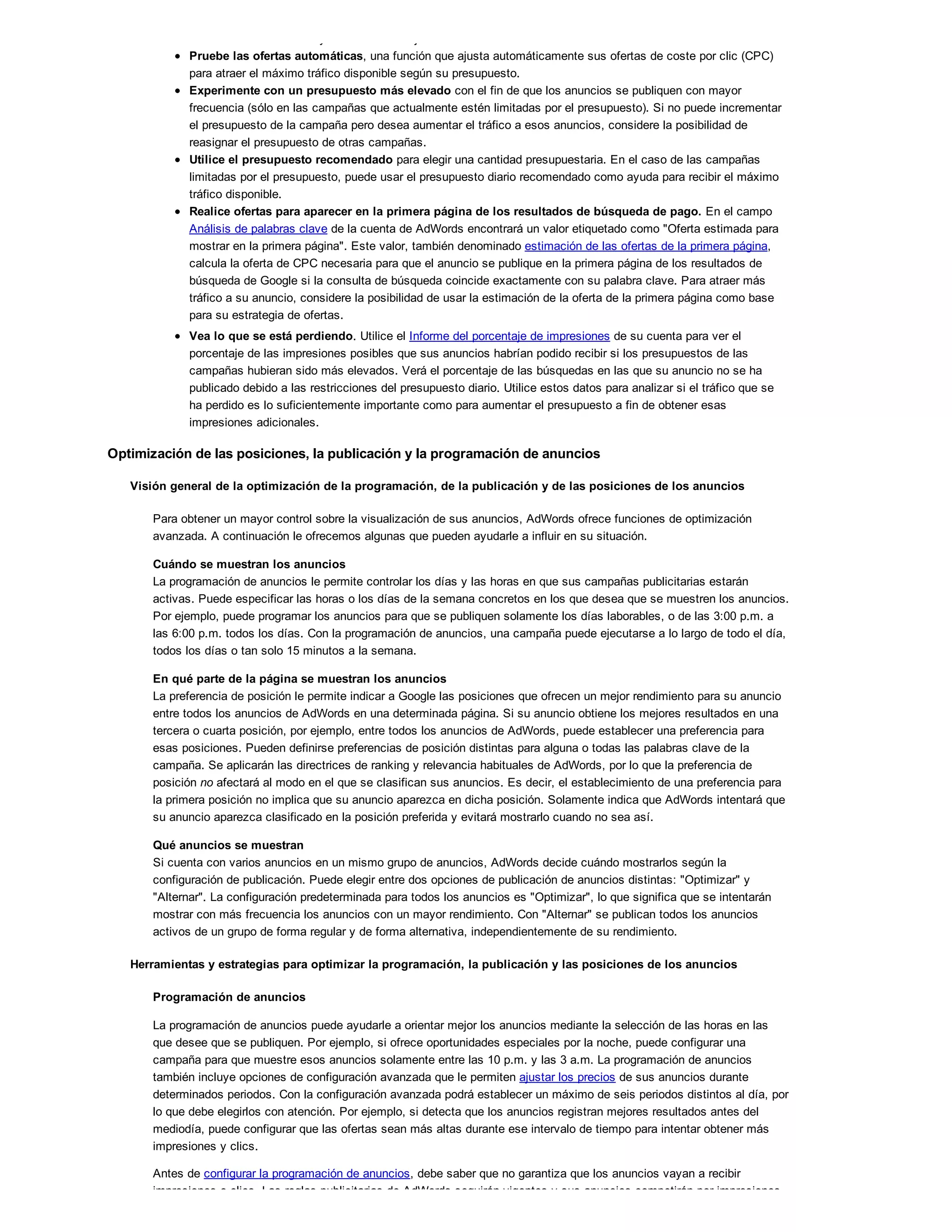 resultar demasiado caro y no ofrecer el mejor retorno de la inversión.
Pruebe las ofertas automáticas, una función que ajusta automáticamente sus ofertas de coste por clic (CPC)
para atraer el máximo tráfico disponible según su presupuesto.
Experimente con un presupuesto más elevado con el fin de que los anuncios se publiquen con mayor
frecuencia (sólo en las campañas que actualmente estén limitadas por el presupuesto). Si no puede incrementar
el presupuesto de la campaña pero desea aumentar el tráfico a esos anuncios, considere la posibilidad de
reasignar el presupuesto de otras campañas.
Utilice el presupuesto recomendado para elegir una cantidad presupuestaria. En el caso de las campañas
limitadas por el presupuesto, puede usar el presupuesto diario recomendado como ayuda para recibir el máximo
tráfico disponible.
Realice ofertas para aparecer en la primera página de los resultados de búsqueda de pago. En el campo
Análisis de palabras clave de la cuenta de AdWords encontrará un valor etiquetado como "Oferta estimada para
mostrar en la primera página". Este valor, también denominado estimación de las ofertas de la primera página,
calcula la oferta de CPC necesaria para que el anuncio se publique en la primera página de los resultados de
búsqueda de Google si la consulta de búsqueda coincide exactamente con su palabra clave. Para atraer más
tráfico a su anuncio, considere la posibilidad de usar la estimación de la oferta de la primera página como base
para su estrategia de ofertas.
Vea lo que se está perdiendo. Utilice el Informe del porcentaje de impresiones de su cuenta para ver el
porcentaje de las impresiones posibles que sus anuncios habrían podido recibir si los presupuestos de las
campañas hubieran sido más elevados. Verá el porcentaje de las búsquedas en las que su anuncio no se ha
publicado debido a las restricciones del presupuesto diario. Utilice estos datos para analizar si el tráfico que se
ha perdido es lo suficientemente importante como para aumentar el presupuesto a fin de obtener esas
impresiones adicionales.
Optimización de las posiciones, la publicación y la programación de anuncios
Visión general de la optimización de la programación, de la publicación y de las posiciones de los anuncios
Para obtener un mayor control sobre la visualización de sus anuncios, AdWords ofrece funciones de optimización
avanzada. A continuación le ofrecemos algunas que pueden ayudarle a influir en su situación.
Cuándo se muestran los anuncios
La programación de anuncios le permite controlar los días y las horas en que sus campañas publicitarias estarán
activas. Puede especificar las horas o los días de la semana concretos en los que desea que se muestren los anuncios.
Por ejemplo, puede programar los anuncios para que se publiquen solamente los días laborables, o de las 3:00 p.m. a
las 6:00 p.m. todos los días. Con la programación de anuncios, una campaña puede ejecutarse a lo largo de todo el día,
todos los días o tan solo 15 minutos a la semana.
En qué parte de la página se muestran los anuncios
La preferencia de posición le permite indicar a Google las posiciones que ofrecen un mejor rendimiento para su anuncio
entre todos los anuncios de AdWords en una determinada página. Si su anuncio obtiene los mejores resultados en una
tercera o cuarta posición, por ejemplo, entre todos los anuncios de AdWords, puede establecer una preferencia para
esas posiciones. Pueden definirse preferencias de posición distintas para alguna o todas las palabras clave de la
campaña. Se aplicarán las directrices de ranking y relevancia habituales de AdWords, por lo que la preferencia de
posición no afectará al modo en el que se clasifican sus anuncios. Es decir, el establecimiento de una preferencia para
la primera posición no implica que su anuncio aparezca en dicha posición. Solamente indica que AdWords intentará que
su anuncio aparezca clasificado en la posición preferida y evitará mostrarlo cuando no sea así.
Qué anuncios se muestran
Si cuenta con varios anuncios en un mismo grupo de anuncios, AdWords decide cuándo mostrarlos según la
configuración de publicación. Puede elegir entre dos opciones de publicación de anuncios distintas: "Optimizar" y
"Alternar". La configuración predeterminada para todos los anuncios es "Optimizar", lo que significa que se intentarán
mostrar con más frecuencia los anuncios con un mayor rendimiento. Con "Alternar" se publican todos los anuncios
activos de un grupo de forma regular y de forma alternativa, independientemente de su rendimiento.
Herramientas y estrategias para optimizar la programación, la publicación y las posiciones de los anuncios
Programación de anuncios
La programación de anuncios puede ayudarle a orientar mejor los anuncios mediante la selección de las horas en las
que desee que se publiquen. Por ejemplo, si ofrece oportunidades especiales por la noche, puede configurar una
campaña para que muestre esos anuncios solamente entre las 10 p.m. y las 3 a.m. La programación de anuncios
también incluye opciones de configuración avanzada que le permiten ajustar los precios de sus anuncios durante
determinados periodos. Con la configuración avanzada podrá establecer un máximo de seis periodos distintos al día, por
lo que debe elegirlos con atención. Por ejemplo, si detecta que los anuncios registran mejores resultados antes del
mediodía, puede configurar que las ofertas sean más altas durante ese intervalo de tiempo para intentar obtener más
impresiones y clics.
Antes de configurar la programación de anuncios, debe saber que no garantiza que los anuncios vayan a recibir
impresiones o clics. Las reglas publicitarias de AdWords seguirán vigentes y sus anuncios competirán por impresiones
 