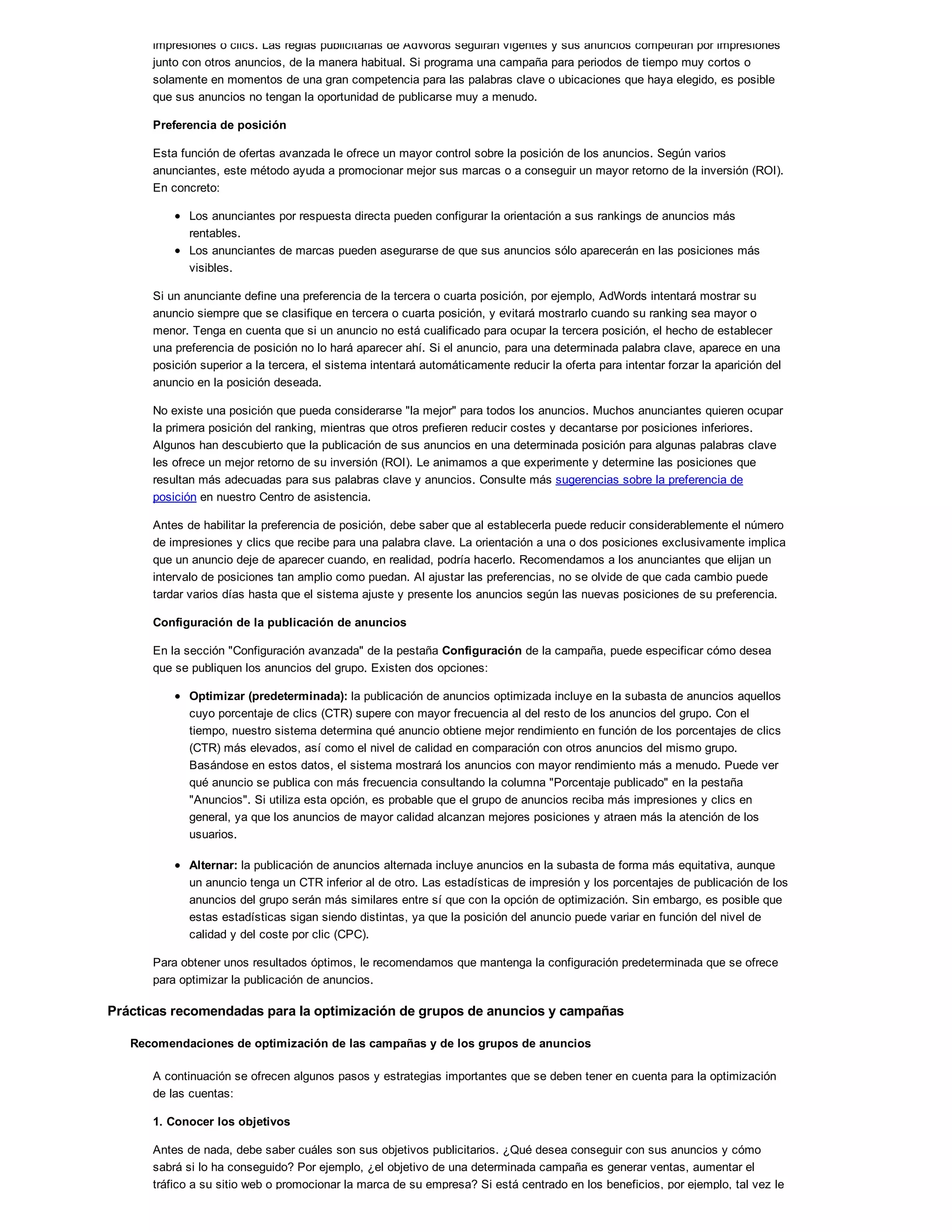 impresiones o clics. Las reglas publicitarias de AdWords seguirán vigentes y sus anuncios competirán por impresiones
junto con otros anuncios, de la manera habitual. Si programa una campaña para periodos de tiempo muy cortos o
solamente en momentos de una gran competencia para las palabras clave o ubicaciones que haya elegido, es posible
que sus anuncios no tengan la oportunidad de publicarse muy a menudo.
Preferencia de posición
Esta función de ofertas avanzada le ofrece un mayor control sobre la posición de los anuncios. Según varios
anunciantes, este método ayuda a promocionar mejor sus marcas o a conseguir un mayor retorno de la inversión (ROI).
En concreto:
Los anunciantes por respuesta directa pueden configurar la orientación a sus rankings de anuncios más
rentables.
Los anunciantes de marcas pueden asegurarse de que sus anuncios sólo aparecerán en las posiciones más
visibles.
Si un anunciante define una preferencia de la tercera o cuarta posición, por ejemplo, AdWords intentará mostrar su
anuncio siempre que se clasifique en tercera o cuarta posición, y evitará mostrarlo cuando su ranking sea mayor o
menor. Tenga en cuenta que si un anuncio no está cualificado para ocupar la tercera posición, el hecho de establecer
una preferencia de posición no lo hará aparecer ahí. Si el anuncio, para una determinada palabra clave, aparece en una
posición superior a la tercera, el sistema intentará automáticamente reducir la oferta para intentar forzar la aparición del
anuncio en la posición deseada.
No existe una posición que pueda considerarse "la mejor" para todos los anuncios. Muchos anunciantes quieren ocupar
la primera posición del ranking, mientras que otros prefieren reducir costes y decantarse por posiciones inferiores.
Algunos han descubierto que la publicación de sus anuncios en una determinada posición para algunas palabras clave
les ofrece un mejor retorno de su inversión (ROI). Le animamos a que experimente y determine las posiciones que
resultan más adecuadas para sus palabras clave y anuncios. Consulte más sugerencias sobre la preferencia de
posición en nuestro Centro de asistencia.
Antes de habilitar la preferencia de posición, debe saber que al establecerla puede reducir considerablemente el número
de impresiones y clics que recibe para una palabra clave. La orientación a una o dos posiciones exclusivamente implica
que un anuncio deje de aparecer cuando, en realidad, podría hacerlo. Recomendamos a los anunciantes que elijan un
intervalo de posiciones tan amplio como puedan. Al ajustar las preferencias, no se olvide de que cada cambio puede
tardar varios días hasta que el sistema ajuste y presente los anuncios según las nuevas posiciones de su preferencia.
Configuración de la publicación de anuncios
En la sección "Configuración avanzada" de la pestaña Configuración de la campaña, puede especificar cómo desea
que se publiquen los anuncios del grupo. Existen dos opciones:
Optimizar (predeterminada): la publicación de anuncios optimizada incluye en la subasta de anuncios aquellos
cuyo porcentaje de clics (CTR) supere con mayor frecuencia al del resto de los anuncios del grupo. Con el
tiempo, nuestro sistema determina qué anuncio obtiene mejor rendimiento en función de los porcentajes de clics
(CTR) más elevados, así como el nivel de calidad en comparación con otros anuncios del mismo grupo.
Basándose en estos datos, el sistema mostrará los anuncios con mayor rendimiento más a menudo. Puede ver
qué anuncio se publica con más frecuencia consultando la columna "Porcentaje publicado" en la pestaña
"Anuncios". Si utiliza esta opción, es probable que el grupo de anuncios reciba más impresiones y clics en
general, ya que los anuncios de mayor calidad alcanzan mejores posiciones y atraen más la atención de los
usuarios.
Alternar: la publicación de anuncios alternada incluye anuncios en la subasta de forma más equitativa, aunque
un anuncio tenga un CTR inferior al de otro. Las estadísticas de impresión y los porcentajes de publicación de los
anuncios del grupo serán más similares entre sí que con la opción de optimización. Sin embargo, es posible que
estas estadísticas sigan siendo distintas, ya que la posición del anuncio puede variar en función del nivel de
calidad y del coste por clic (CPC).
Para obtener unos resultados óptimos, le recomendamos que mantenga la configuración predeterminada que se ofrece
para optimizar la publicación de anuncios.
Prácticas recomendadas para la optimización de grupos de anuncios y campañas
Recomendaciones de optimización de las campañas y de los grupos de anuncios
A continuación se ofrecen algunos pasos y estrategias importantes que se deben tener en cuenta para la optimización
de las cuentas:
1. Conocer los objetivos
Antes de nada, debe saber cuáles son sus objetivos publicitarios. ¿Qué desea conseguir con sus anuncios y cómo
sabrá si lo ha conseguido? Por ejemplo, ¿el objetivo de una determinada campaña es generar ventas, aumentar el
tráfico a su sitio web o promocionar la marca de su empresa? Si está centrado en los beneficios, por ejemplo, tal vez le
 