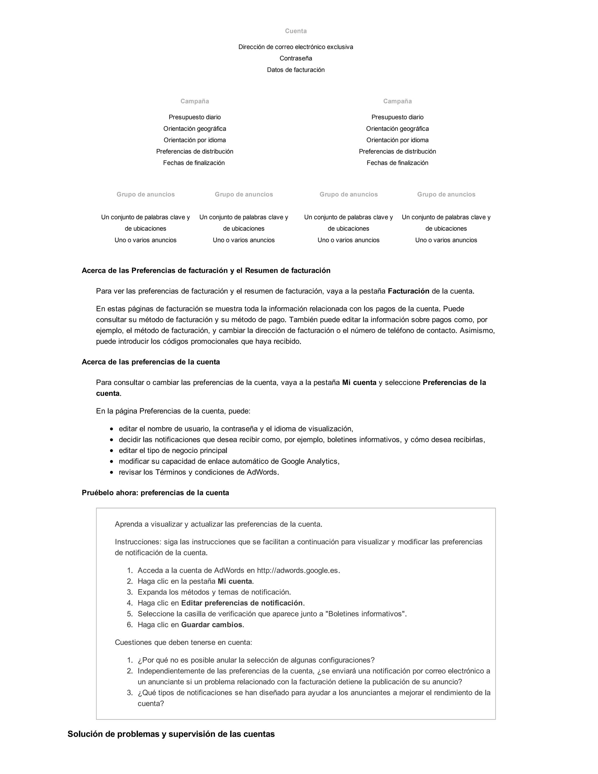 Cuenta
Dirección de correo electrónico exclusiva
Contraseña
Datos de facturación
Campaña Campaña
Presupuesto diario
Orientación geográfica
Orientación por idioma
Preferencias de distribución
Fechas de finalización
Presupuesto diario
Orientación geográfica
Orientación por idioma
Preferencias de distribución
Fechas de finalización
Grupo de anuncios Grupo de anuncios Grupo de anuncios Grupo de anuncios
Un conjunto de palabras clave y
de ubicaciones
Uno o varios anuncios
Un conjunto de palabras clave y
de ubicaciones
Uno o varios anuncios
Un conjunto de palabras clave y
de ubicaciones
Uno o varios anuncios
Un conjunto de palabras clave y
de ubicaciones
Uno o varios anuncios
Acerca de las Preferencias de facturación y el Resumen de facturación
Para ver las preferencias de facturación y el resumen de facturación, vaya a la pestaña Facturación de la cuenta.
En estas páginas de facturación se muestra toda la información relacionada con los pagos de la cuenta. Puede
consultar su método de facturación y su método de pago. También puede editar la información sobre pagos como, por
ejemplo, el método de facturación, y cambiar la dirección de facturación o el número de teléfono de contacto. Asimismo,
puede introducir los códigos promocionales que haya recibido.
Acerca de las preferencias de la cuenta
Para consultar o cambiar las preferencias de la cuenta, vaya a la pestaña Mi cuenta y seleccione Preferencias de la
cuenta.
En la página Preferencias de la cuenta, puede:
editar el nombre de usuario, la contraseña y el idioma de visualización,
decidir las notificaciones que desea recibir como, por ejemplo, boletines informativos, y cómo desea recibirlas,
editar el tipo de negocio principal
modificar su capacidad de enlace automático de Google Analytics,
revisar los Términos y condiciones de AdWords.
Pruébelo ahora: preferencias de la cuenta
Aprenda a visualizar y actualizar las preferencias de la cuenta.
Instrucciones: siga las instrucciones que se facilitan a continuación para visualizar y modificar las preferencias
de notificación de la cuenta.
1. Acceda a la cuenta de AdWords en http://adwords.google.es.
2. Haga clic en la pestaña Mi cuenta.
3. Expanda los métodos y temas de notificación.
4. Haga clic en Editar preferencias de notificación.
5. Seleccione la casilla de verificación que aparece junto a "Boletines informativos".
6. Haga clic en Guardar cambios.
Cuestiones que deben tenerse en cuenta:
1. ¿Por qué no es posible anular la selección de algunas configuraciones?
2. Independientemente de las preferencias de la cuenta, ¿se enviará una notificación por correo electrónico a
un anunciante si un problema relacionado con la facturación detiene la publicación de su anuncio?
3. ¿Qué tipos de notificaciones se han diseñado para ayudar a los anunciantes a mejorar el rendimiento de la
cuenta?
Solución de problemas y supervisión de las cuentas
 