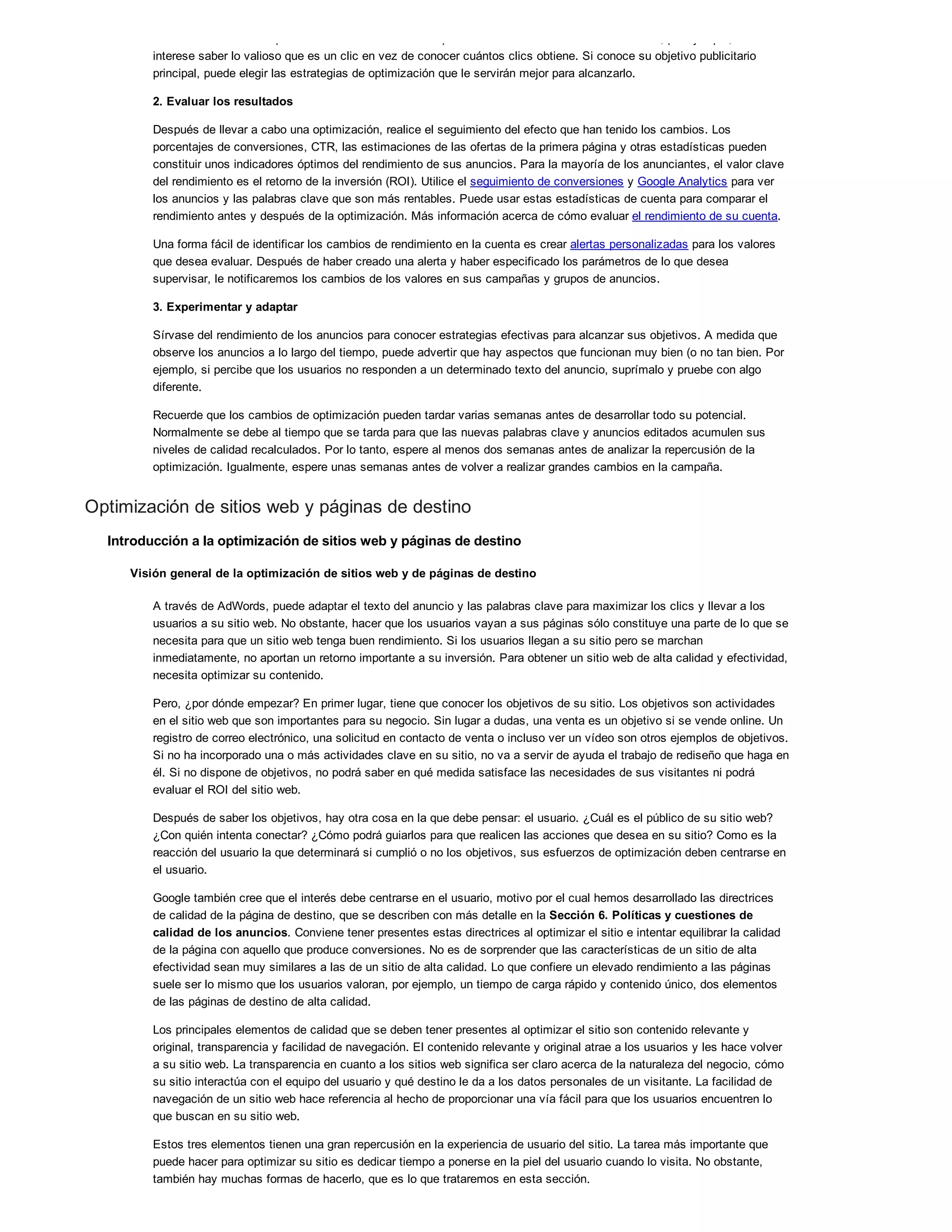 tráfico a su sitio web o promocionar la marca de su empresa? Si está centrado en los beneficios, por ejemplo, tal vez le
interese saber lo valioso que es un clic en vez de conocer cuántos clics obtiene. Si conoce su objetivo publicitario
principal, puede elegir las estrategias de optimización que le servirán mejor para alcanzarlo.
2. Evaluar los resultados
Después de llevar a cabo una optimización, realice el seguimiento del efecto que han tenido los cambios. Los
porcentajes de conversiones, CTR, las estimaciones de las ofertas de la primera página y otras estadísticas pueden
constituir unos indicadores óptimos del rendimiento de sus anuncios. Para la mayoría de los anunciantes, el valor clave
del rendimiento es el retorno de la inversión (ROI). Utilice el seguimiento de conversiones y Google Analytics para ver
los anuncios y las palabras clave que son más rentables. Puede usar estas estadísticas de cuenta para comparar el
rendimiento antes y después de la optimización. Más información acerca de cómo evaluar el rendimiento de su cuenta.
Una forma fácil de identificar los cambios de rendimiento en la cuenta es crear alertas personalizadas para los valores
que desea evaluar. Después de haber creado una alerta y haber especificado los parámetros de lo que desea
supervisar, le notificaremos los cambios de los valores en sus campañas y grupos de anuncios.
3. Experimentar y adaptar
Sírvase del rendimiento de los anuncios para conocer estrategias efectivas para alcanzar sus objetivos. A medida que
observe los anuncios a lo largo del tiempo, puede advertir que hay aspectos que funcionan muy bien (o no tan bien. Por
ejemplo, si percibe que los usuarios no responden a un determinado texto del anuncio, suprímalo y pruebe con algo
diferente.
Recuerde que los cambios de optimización pueden tardar varias semanas antes de desarrollar todo su potencial.
Normalmente se debe al tiempo que se tarda para que las nuevas palabras clave y anuncios editados acumulen sus
niveles de calidad recalculados. Por lo tanto, espere al menos dos semanas antes de analizar la repercusión de la
optimización. Igualmente, espere unas semanas antes de volver a realizar grandes cambios en la campaña.
Optimización de sitios web y páginas de destino
Introducción a la optimización de sitios web y páginas de destino
Visión general de la optimización de sitios web y de páginas de destino
A través de AdWords, puede adaptar el texto del anuncio y las palabras clave para maximizar los clics y llevar a los
usuarios a su sitio web. No obstante, hacer que los usuarios vayan a sus páginas sólo constituye una parte de lo que se
necesita para que un sitio web tenga buen rendimiento. Si los usuarios llegan a su sitio pero se marchan
inmediatamente, no aportan un retorno importante a su inversión. Para obtener un sitio web de alta calidad y efectividad,
necesita optimizar su contenido.
Pero, ¿por dónde empezar? En primer lugar, tiene que conocer los objetivos de su sitio. Los objetivos son actividades
en el sitio web que son importantes para su negocio. Sin lugar a dudas, una venta es un objetivo si se vende online. Un
registro de correo electrónico, una solicitud en contacto de venta o incluso ver un vídeo son otros ejemplos de objetivos.
Si no ha incorporado una o más actividades clave en su sitio, no va a servir de ayuda el trabajo de rediseño que haga en
él. Si no dispone de objetivos, no podrá saber en qué medida satisface las necesidades de sus visitantes ni podrá
evaluar el ROI del sitio web.
Después de saber los objetivos, hay otra cosa en la que debe pensar: el usuario. ¿Cuál es el público de su sitio web?
¿Con quién intenta conectar? ¿Cómo podrá guiarlos para que realicen las acciones que desea en su sitio? Como es la
reacción del usuario la que determinará si cumplió o no los objetivos, sus esfuerzos de optimización deben centrarse en
el usuario.
Google también cree que el interés debe centrarse en el usuario, motivo por el cual hemos desarrollado las directrices
de calidad de la página de destino, que se describen con más detalle en la Sección 6. Políticas y cuestiones de
calidad de los anuncios. Conviene tener presentes estas directrices al optimizar el sitio e intentar equilibrar la calidad
de la página con aquello que produce conversiones. No es de sorprender que las características de un sitio de alta
efectividad sean muy similares a las de un sitio de alta calidad. Lo que confiere un elevado rendimiento a las páginas
suele ser lo mismo que los usuarios valoran, por ejemplo, un tiempo de carga rápido y contenido único, dos elementos
de las páginas de destino de alta calidad.
Los principales elementos de calidad que se deben tener presentes al optimizar el sitio son contenido relevante y
original, transparencia y facilidad de navegación. El contenido relevante y original atrae a los usuarios y les hace volver
a su sitio web. La transparencia en cuanto a los sitios web significa ser claro acerca de la naturaleza del negocio, cómo
su sitio interactúa con el equipo del usuario y qué destino le da a los datos personales de un visitante. La facilidad de
navegación de un sitio web hace referencia al hecho de proporcionar una vía fácil para que los usuarios encuentren lo
que buscan en su sitio web.
Estos tres elementos tienen una gran repercusión en la experiencia de usuario del sitio. La tarea más importante que
puede hacer para optimizar su sitio es dedicar tiempo a ponerse en la piel del usuario cuando lo visita. No obstante,
también hay muchas formas de hacerlo, que es lo que trataremos en esta sección.
 