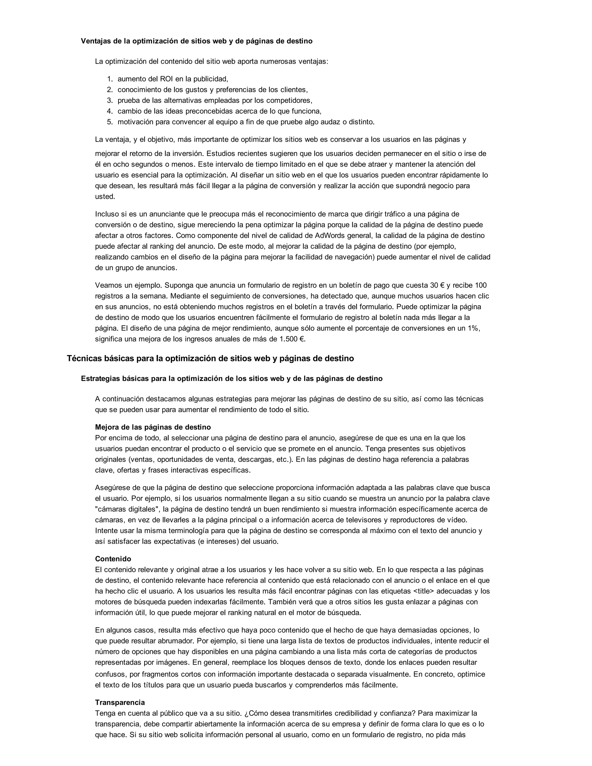 Ventajas de la optimización de sitios web y de páginas de destino
La optimización del contenido del sitio web aporta numerosas ventajas:
1. aumento del ROI en la publicidad,
2. conocimiento de los gustos y preferencias de los clientes,
3. prueba de las alternativas empleadas por los competidores,
4. cambio de las ideas preconcebidas acerca de lo que funciona,
5. motivación para convencer al equipo a fin de que pruebe algo audaz o distinto.
La ventaja, y el objetivo, más importante de optimizar los sitios web es conservar a los usuarios en las páginas y
mejorar el retorno de la inversión. Estudios recientes sugieren que los usuarios deciden permanecer en el sitio o irse de
él en ocho segundos o menos. Este intervalo de tiempo limitado en el que se debe atraer y mantener la atención del
usuario es esencial para la optimización. Al diseñar un sitio web en el que los usuarios pueden encontrar rápidamente lo
que desean, les resultará más fácil llegar a la página de conversión y realizar la acción que supondrá negocio para
usted.
Incluso si es un anunciante que le preocupa más el reconocimiento de marca que dirigir tráfico a una página de
conversión o de destino, sigue mereciendo la pena optimizar la página porque la calidad de la página de destino puede
afectar a otros factores. Como componente del nivel de calidad de AdWords general, la calidad de la página de destino
puede afectar al ranking del anuncio. De este modo, al mejorar la calidad de la página de destino (por ejemplo,
realizando cambios en el diseño de la página para mejorar la facilidad de navegación) puede aumentar el nivel de calidad
de un grupo de anuncios.
Veamos un ejemplo. Suponga que anuncia un formulario de registro en un boletín de pago que cuesta 30 ! y recibe 100
registros a la semana. Mediante el seguimiento de conversiones, ha detectado que, aunque muchos usuarios hacen clic
en sus anuncios, no está obteniendo muchos registros en el boletín a través del formulario. Puede optimizar la página
de destino de modo que los usuarios encuentren fácilmente el formulario de registro al boletín nada más llegar a la
página. El diseño de una página de mejor rendimiento, aunque sólo aumente el porcentaje de conversiones en un 1%,
significa una mejora de los ingresos anuales de más de 1.500 !.
Técnicas básicas para la optimización de sitios web y páginas de destino
Estrategias básicas para la optimización de los sitios web y de las páginas de destino
A continuación destacamos algunas estrategias para mejorar las páginas de destino de su sitio, así como las técnicas
que se pueden usar para aumentar el rendimiento de todo el sitio.
Mejora de las páginas de destino
Por encima de todo, al seleccionar una página de destino para el anuncio, asegúrese de que es una en la que los
usuarios puedan encontrar el producto o el servicio que se promete en el anuncio. Tenga presentes sus objetivos
originales (ventas, oportunidades de venta, descargas, etc.). En las páginas de destino haga referencia a palabras
clave, ofertas y frases interactivas específicas.
Asegúrese de que la página de destino que seleccione proporciona información adaptada a las palabras clave que busca
el usuario. Por ejemplo, si los usuarios normalmente llegan a su sitio cuando se muestra un anuncio por la palabra clave
"cámaras digitales", la página de destino tendrá un buen rendimiento si muestra información específicamente acerca de
cámaras, en vez de llevarles a la página principal o a información acerca de televisores y reproductores de vídeo.
Intente usar la misma terminología para que la página de destino se corresponda al máximo con el texto del anuncio y
así satisfacer las expectativas (e intereses) del usuario.
Contenido
El contenido relevante y original atrae a los usuarios y les hace volver a su sitio web. En lo que respecta a las páginas
de destino, el contenido relevante hace referencia al contenido que está relacionado con el anuncio o el enlace en el que
ha hecho clic el usuario. A los usuarios les resulta más fácil encontrar páginas con las etiquetas <title> adecuadas y los
motores de búsqueda pueden indexarlas fácilmente. También verá que a otros sitios les gusta enlazar a páginas con
información útil, lo que puede mejorar el ranking natural en el motor de búsqueda.
En algunos casos, resulta más efectivo que haya poco contenido que el hecho de que haya demasiadas opciones, lo
que puede resultar abrumador. Por ejemplo, si tiene una larga lista de textos de productos individuales, intente reducir el
número de opciones que hay disponibles en una página cambiando a una lista más corta de categorías de productos
representadas por imágenes. En general, reemplace los bloques densos de texto, donde los enlaces pueden resultar
confusos, por fragmentos cortos con información importante destacada o separada visualmente. En concreto, optimice
el texto de los títulos para que un usuario pueda buscarlos y comprenderlos más fácilmente.
Transparencia
Tenga en cuenta al público que va a su sitio. ¿Cómo desea transmitirles credibilidad y confianza? Para maximizar la
transparencia, debe compartir abiertamente la información acerca de su empresa y definir de forma clara lo que es o lo
que hace. Si su sitio web solicita información personal al usuario, como en un formulario de registro, no pida más
 