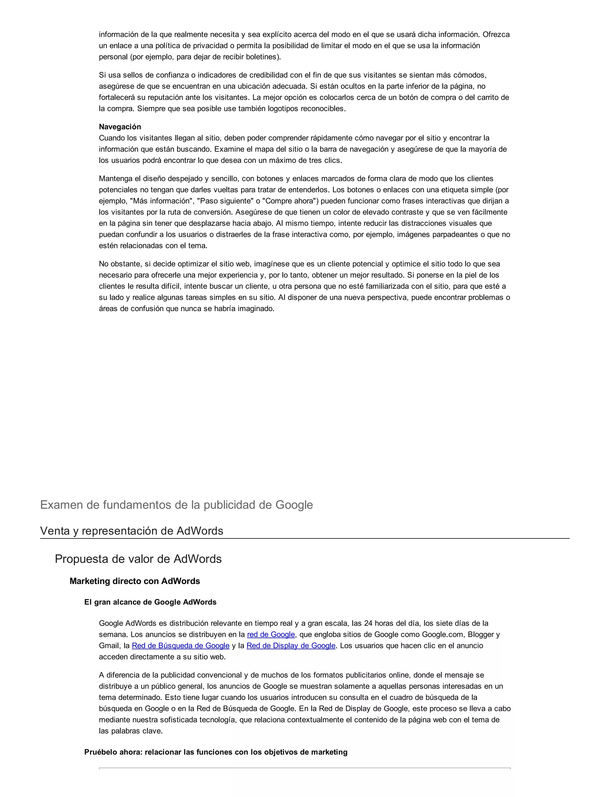 información de la que realmente necesita y sea explícito acerca del modo en el que se usará dicha información. Ofrezca
un enlace a una política de privacidad o permita la posibilidad de limitar el modo en el que se usa la información
personal (por ejemplo, para dejar de recibir boletines).
Si usa sellos de confianza o indicadores de credibilidad con el fin de que sus visitantes se sientan más cómodos,
asegúrese de que se encuentran en una ubicación adecuada. Si están ocultos en la parte inferior de la página, no
fortalecerá su reputación ante los visitantes. La mejor opción es colocarlos cerca de un botón de compra o del carrito de
la compra. Siempre que sea posible use también logotipos reconocibles.
Navegación
Cuando los visitantes llegan al sitio, deben poder comprender rápidamente cómo navegar por el sitio y encontrar la
información que están buscando. Examine el mapa del sitio o la barra de navegación y asegúrese de que la mayoría de
los usuarios podrá encontrar lo que desea con un máximo de tres clics.
Mantenga el diseño despejado y sencillo, con botones y enlaces marcados de forma clara de modo que los clientes
potenciales no tengan que darles vueltas para tratar de entenderlos. Los botones o enlaces con una etiqueta simple (por
ejemplo, "Más información", "Paso siguiente" o "Compre ahora") pueden funcionar como frases interactivas que dirijan a
los visitantes por la ruta de conversión. Asegúrese de que tienen un color de elevado contraste y que se ven fácilmente
en la página sin tener que desplazarse hacia abajo. Al mismo tiempo, intente reducir las distracciones visuales que
puedan confundir a los usuarios o distraerles de la frase interactiva como, por ejemplo, imágenes parpadeantes o que no
estén relacionadas con el tema.
No obstante, si decide optimizar el sitio web, imagínese que es un cliente potencial y optimice el sitio todo lo que sea
necesario para ofrecerle una mejor experiencia y, por lo tanto, obtener un mejor resultado. Si ponerse en la piel de los
clientes le resulta difícil, intente buscar un cliente, u otra persona que no esté familiarizada con el sitio, para que esté a
su lado y realice algunas tareas simples en su sitio. Al disponer de una nueva perspectiva, puede encontrar problemas o
áreas de confusión que nunca se habría imaginado.
Examen de fundamentos de la publicidad de Google
Venta y representación de AdWords
Propuesta de valor de AdWords
Marketing directo con AdWords
El gran alcance de Google AdWords
Google AdWords es distribución relevante en tiempo real y a gran escala, las 24 horas del día, los siete días de la
semana. Los anuncios se distribuyen en la red de Google, que engloba sitios de Google como Google.com, Blogger y
Gmail, la Red de Búsqueda de Google y la Red de Display de Google. Los usuarios que hacen clic en el anuncio
acceden directamente a su sitio web.
A diferencia de la publicidad convencional y de muchos de los formatos publicitarios online, donde el mensaje se
distribuye a un público general, los anuncios de Google se muestran solamente a aquellas personas interesadas en un
tema determinado. Esto tiene lugar cuando los usuarios introducen su consulta en el cuadro de búsqueda de la
búsqueda en Google o en la Red de Búsqueda de Google. En la Red de Display de Google, este proceso se lleva a cabo
mediante nuestra sofisticada tecnología, que relaciona contextualmente el contenido de la página web con el tema de
las palabras clave.
Pruébelo ahora: relacionar las funciones con los objetivos de marketing
 