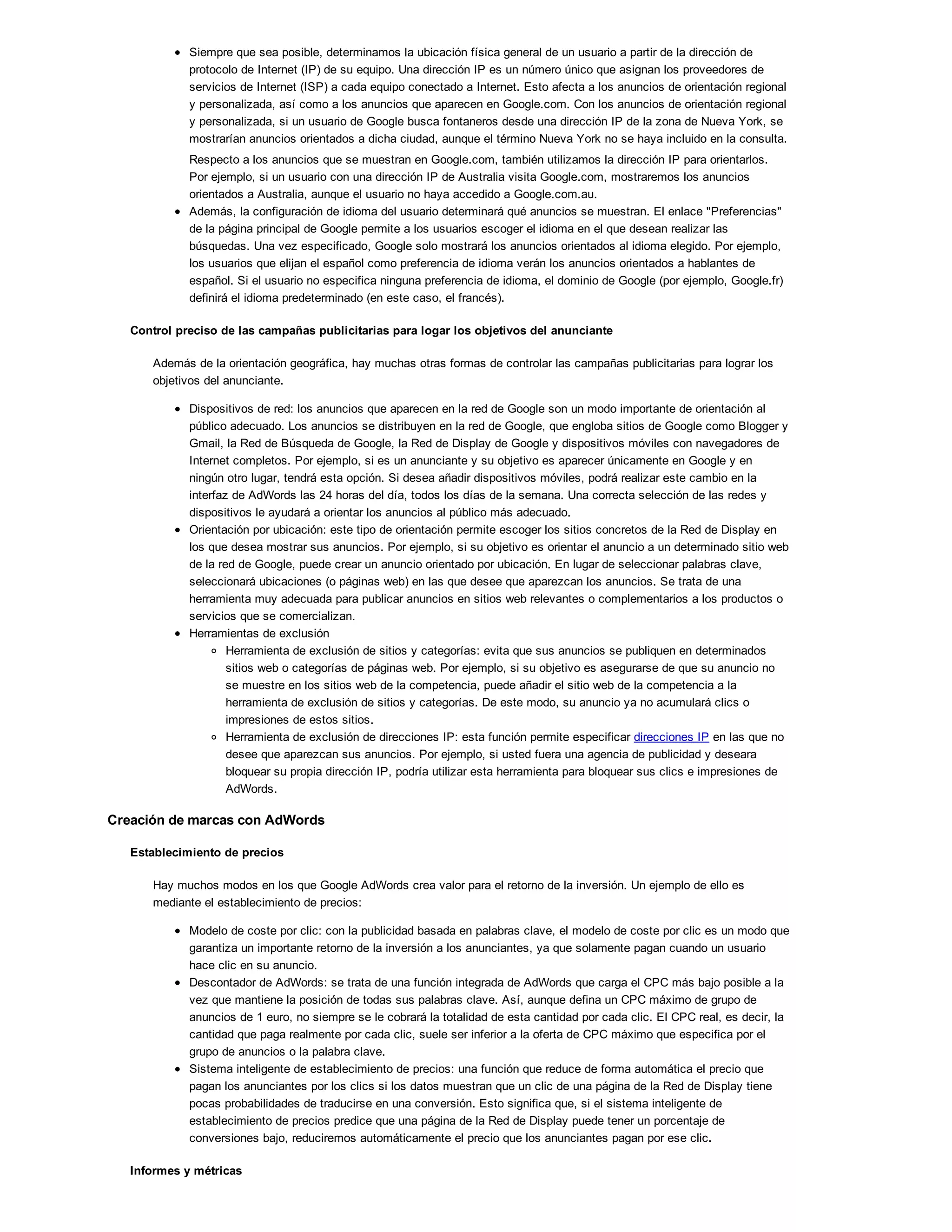 Siempre que sea posible, determinamos la ubicación física general de un usuario a partir de la dirección de
protocolo de Internet (IP) de su equipo. Una dirección IP es un número único que asignan los proveedores de
servicios de Internet (ISP) a cada equipo conectado a Internet. Esto afecta a los anuncios de orientación regional
y personalizada, así como a los anuncios que aparecen en Google.com. Con los anuncios de orientación regional
y personalizada, si un usuario de Google busca fontaneros desde una dirección IP de la zona de Nueva York, se
mostrarían anuncios orientados a dicha ciudad, aunque el término Nueva York no se haya incluido en la consulta.
Respecto a los anuncios que se muestran en Google.com, también utilizamos la dirección IP para orientarlos.
Por ejemplo, si un usuario con una dirección IP de Australia visita Google.com, mostraremos los anuncios
orientados a Australia, aunque el usuario no haya accedido a Google.com.au.
Además, la configuración de idioma del usuario determinará qué anuncios se muestran. El enlace "Preferencias"
de la página principal de Google permite a los usuarios escoger el idioma en el que desean realizar las
búsquedas. Una vez especificado, Google solo mostrará los anuncios orientados al idioma elegido. Por ejemplo,
los usuarios que elijan el español como preferencia de idioma verán los anuncios orientados a hablantes de
español. Si el usuario no especifica ninguna preferencia de idioma, el dominio de Google (por ejemplo, Google.fr)
definirá el idioma predeterminado (en este caso, el francés).
Control preciso de las campañas publicitarias para logar los objetivos del anunciante
Además de la orientación geográfica, hay muchas otras formas de controlar las campañas publicitarias para lograr los
objetivos del anunciante.
Dispositivos de red: los anuncios que aparecen en la red de Google son un modo importante de orientación al
público adecuado. Los anuncios se distribuyen en la red de Google, que engloba sitios de Google como Blogger y
Gmail, la Red de Búsqueda de Google, la Red de Display de Google y dispositivos móviles con navegadores de
Internet completos. Por ejemplo, si es un anunciante y su objetivo es aparecer únicamente en Google y en
ningún otro lugar, tendrá esta opción. Si desea añadir dispositivos móviles, podrá realizar este cambio en la
interfaz de AdWords las 24 horas del día, todos los días de la semana. Una correcta selección de las redes y
dispositivos le ayudará a orientar los anuncios al público más adecuado.
Orientación por ubicación: este tipo de orientación permite escoger los sitios concretos de la Red de Display en
los que desea mostrar sus anuncios. Por ejemplo, si su objetivo es orientar el anuncio a un determinado sitio web
de la red de Google, puede crear un anuncio orientado por ubicación. En lugar de seleccionar palabras clave,
seleccionará ubicaciones (o páginas web) en las que desee que aparezcan los anuncios. Se trata de una
herramienta muy adecuada para publicar anuncios en sitios web relevantes o complementarios a los productos o
servicios que se comercializan.
Herramientas de exclusión
Herramienta de exclusión de sitios y categorías: evita que sus anuncios se publiquen en determinados
sitios web o categorías de páginas web. Por ejemplo, si su objetivo es asegurarse de que su anuncio no
se muestre en los sitios web de la competencia, puede añadir el sitio web de la competencia a la
herramienta de exclusión de sitios y categorías. De este modo, su anuncio ya no acumulará clics o
impresiones de estos sitios.
Herramienta de exclusión de direcciones IP: esta función permite especificar direcciones IP en las que no
desee que aparezcan sus anuncios. Por ejemplo, si usted fuera una agencia de publicidad y deseara
bloquear su propia dirección IP, podría utilizar esta herramienta para bloquear sus clics e impresiones de
AdWords.
Creación de marcas con AdWords
Establecimiento de precios
Hay muchos modos en los que Google AdWords crea valor para el retorno de la inversión. Un ejemplo de ello es
mediante el establecimiento de precios:
Modelo de coste por clic: con la publicidad basada en palabras clave, el modelo de coste por clic es un modo que
garantiza un importante retorno de la inversión a los anunciantes, ya que solamente pagan cuando un usuario
hace clic en su anuncio.
Descontador de AdWords: se trata de una función integrada de AdWords que carga el CPC más bajo posible a la
vez que mantiene la posición de todas sus palabras clave. Así, aunque defina un CPC máximo de grupo de
anuncios de 1 euro, no siempre se le cobrará la totalidad de esta cantidad por cada clic. El CPC real, es decir, la
cantidad que paga realmente por cada clic, suele ser inferior a la oferta de CPC máximo que especifica por el
grupo de anuncios o la palabra clave.
Sistema inteligente de establecimiento de precios: una función que reduce de forma automática el precio que
pagan los anunciantes por los clics si los datos muestran que un clic de una página de la Red de Display tiene
pocas probabilidades de traducirse en una conversión. Esto significa que, si el sistema inteligente de
establecimiento de precios predice que una página de la Red de Display puede tener un porcentaje de
conversiones bajo, reduciremos automáticamente el precio que los anunciantes pagan por ese clic.
Informes y métricas
 