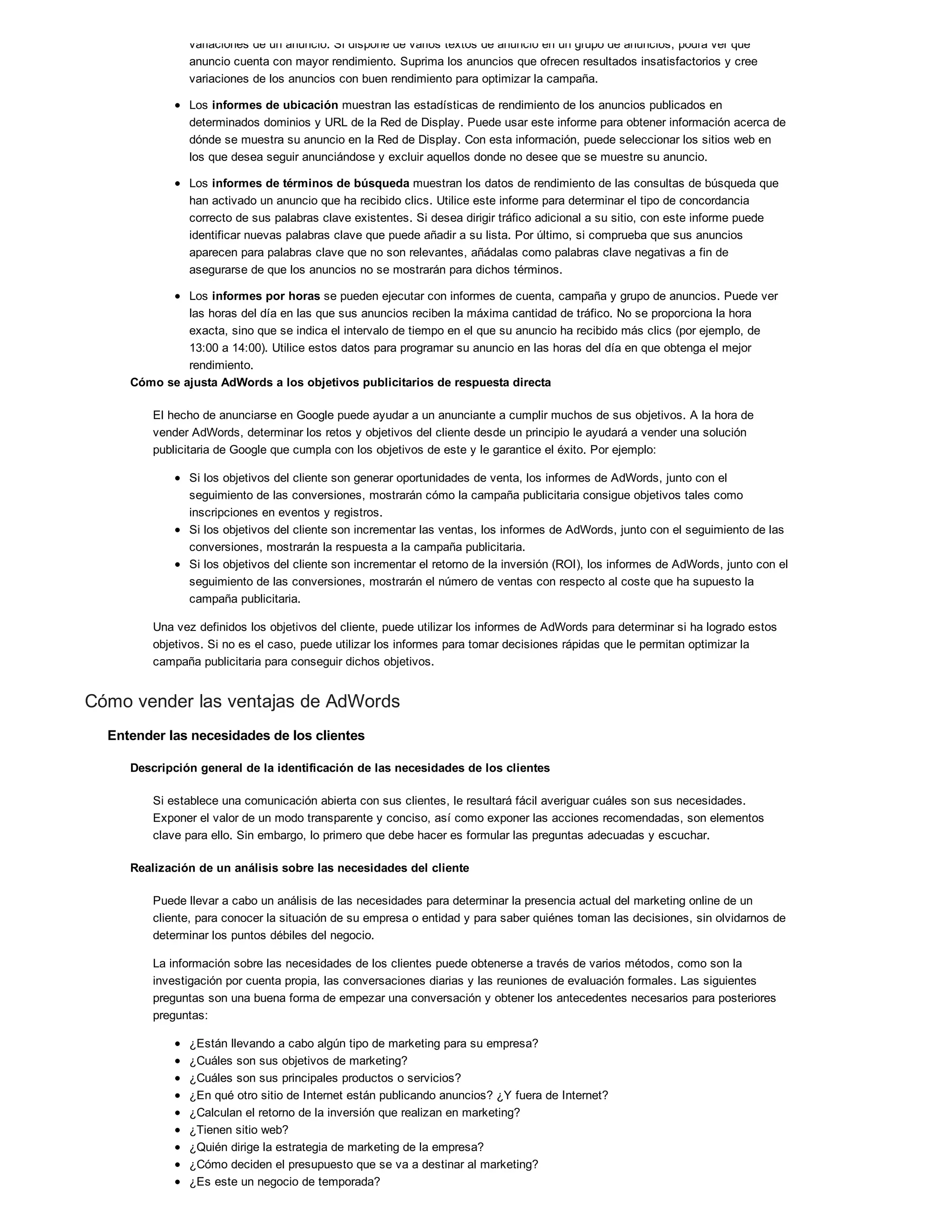 variaciones de un anuncio. Si dispone de varios textos de anuncio en un grupo de anuncios, podrá ver qué
anuncio cuenta con mayor rendimiento. Suprima los anuncios que ofrecen resultados insatisfactorios y cree
variaciones de los anuncios con buen rendimiento para optimizar la campaña.
Los informes de ubicación muestran las estadísticas de rendimiento de los anuncios publicados en
determinados dominios y URL de la Red de Display. Puede usar este informe para obtener información acerca de
dónde se muestra su anuncio en la Red de Display. Con esta información, puede seleccionar los sitios web en
los que desea seguir anunciándose y excluir aquellos donde no desee que se muestre su anuncio.
Los informes de términos de búsqueda muestran los datos de rendimiento de las consultas de búsqueda que
han activado un anuncio que ha recibido clics. Utilice este informe para determinar el tipo de concordancia
correcto de sus palabras clave existentes. Si desea dirigir tráfico adicional a su sitio, con este informe puede
identificar nuevas palabras clave que puede añadir a su lista. Por último, si comprueba que sus anuncios
aparecen para palabras clave que no son relevantes, añádalas como palabras clave negativas a fin de
asegurarse de que los anuncios no se mostrarán para dichos términos.
Los informes por horas se pueden ejecutar con informes de cuenta, campaña y grupo de anuncios. Puede ver
las horas del día en las que sus anuncios reciben la máxima cantidad de tráfico. No se proporciona la hora
exacta, sino que se indica el intervalo de tiempo en el que su anuncio ha recibido más clics (por ejemplo, de
13:00 a 14:00). Utilice estos datos para programar su anuncio en las horas del día en que obtenga el mejor
rendimiento.
Cómo se ajusta AdWords a los objetivos publicitarios de respuesta directa
El hecho de anunciarse en Google puede ayudar a un anunciante a cumplir muchos de sus objetivos. A la hora de
vender AdWords, determinar los retos y objetivos del cliente desde un principio le ayudará a vender una solución
publicitaria de Google que cumpla con los objetivos de este y le garantice el éxito. Por ejemplo:
Si los objetivos del cliente son generar oportunidades de venta, los informes de AdWords, junto con el
seguimiento de las conversiones, mostrarán cómo la campaña publicitaria consigue objetivos tales como
inscripciones en eventos y registros.
Si los objetivos del cliente son incrementar las ventas, los informes de AdWords, junto con el seguimiento de las
conversiones, mostrarán la respuesta a la campaña publicitaria.
Si los objetivos del cliente son incrementar el retorno de la inversión (ROI), los informes de AdWords, junto con el
seguimiento de las conversiones, mostrarán el número de ventas con respecto al coste que ha supuesto la
campaña publicitaria.
Una vez definidos los objetivos del cliente, puede utilizar los informes de AdWords para determinar si ha logrado estos
objetivos. Si no es el caso, puede utilizar los informes para tomar decisiones rápidas que le permitan optimizar la
campaña publicitaria para conseguir dichos objetivos.
Cómo vender las ventajas de AdWords
Entender las necesidades de los clientes
Descripción general de la identificación de las necesidades de los clientes
Si establece una comunicación abierta con sus clientes, le resultará fácil averiguar cuáles son sus necesidades.
Exponer el valor de un modo transparente y conciso, así como exponer las acciones recomendadas, son elementos
clave para ello. Sin embargo, lo primero que debe hacer es formular las preguntas adecuadas y escuchar.
Realización de un análisis sobre las necesidades del cliente
Puede llevar a cabo un análisis de las necesidades para determinar la presencia actual del marketing online de un
cliente, para conocer la situación de su empresa o entidad y para saber quiénes toman las decisiones, sin olvidarnos de
determinar los puntos débiles del negocio.
La información sobre las necesidades de los clientes puede obtenerse a través de varios métodos, como son la
investigación por cuenta propia, las conversaciones diarias y las reuniones de evaluación formales. Las siguientes
preguntas son una buena forma de empezar una conversación y obtener los antecedentes necesarios para posteriores
preguntas:
¿Están llevando a cabo algún tipo de marketing para su empresa?
¿Cuáles son sus objetivos de marketing?
¿Cuáles son sus principales productos o servicios?
¿En qué otro sitio de Internet están publicando anuncios? ¿Y fuera de Internet?
¿Calculan el retorno de la inversión que realizan en marketing?
¿Tienen sitio web?
¿Quién dirige la estrategia de marketing de la empresa?
¿Cómo deciden el presupuesto que se va a destinar al marketing?
¿Es este un negocio de temporada?
 