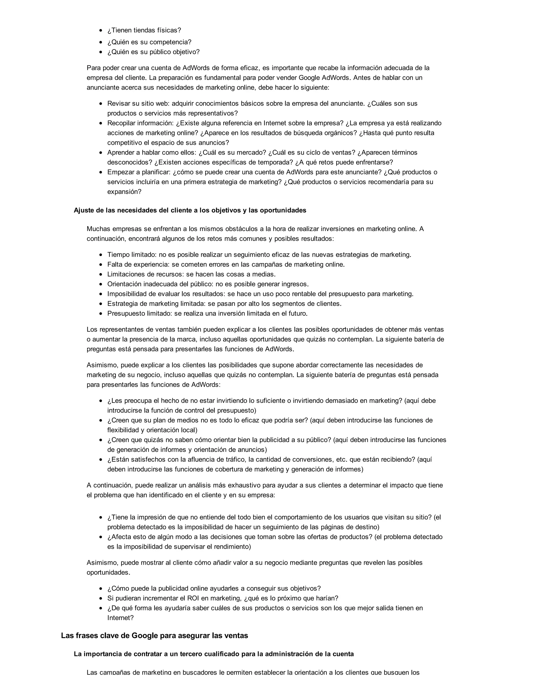 ¿Tienen tiendas físicas?
¿Quién es su competencia?
¿Quién es su público objetivo?
Para poder crear una cuenta de AdWords de forma eficaz, es importante que recabe la información adecuada de la
empresa del cliente. La preparación es fundamental para poder vender Google AdWords. Antes de hablar con un
anunciante acerca sus necesidades de marketing online, debe hacer lo siguiente:
Revisar su sitio web: adquirir conocimientos básicos sobre la empresa del anunciante. ¿Cuáles son sus
productos o servicios más representativos?
Recopilar información: ¿Existe alguna referencia en Internet sobre la empresa? ¿La empresa ya está realizando
acciones de marketing online? ¿Aparece en los resultados de búsqueda orgánicos? ¿Hasta qué punto resulta
competitivo el espacio de sus anuncios?
Aprender a hablar como ellos: ¿Cuál es su mercado? ¿Cuál es su ciclo de ventas? ¿Aparecen términos
desconocidos? ¿Existen acciones específicas de temporada? ¿A qué retos puede enfrentarse?
Empezar a planificar: ¿cómo se puede crear una cuenta de AdWords para este anunciante? ¿Qué productos o
servicios incluiría en una primera estrategia de marketing? ¿Qué productos o servicios recomendaría para su
expansión?
Ajuste de las necesidades del cliente a los objetivos y las oportunidades
Muchas empresas se enfrentan a los mismos obstáculos a la hora de realizar inversiones en marketing online. A
continuación, encontrará algunos de los retos más comunes y posibles resultados:
Tiempo limitado: no es posible realizar un seguimiento eficaz de las nuevas estrategias de marketing.
Falta de experiencia: se cometen errores en las campañas de marketing online.
Limitaciones de recursos: se hacen las cosas a medias.
Orientación inadecuada del público: no es posible generar ingresos.
Imposibilidad de evaluar los resultados: se hace un uso poco rentable del presupuesto para marketing.
Estrategia de marketing limitada: se pasan por alto los segmentos de clientes.
Presupuesto limitado: se realiza una inversión limitada en el futuro.
Los representantes de ventas también pueden explicar a los clientes las posibles oportunidades de obtener más ventas
o aumentar la presencia de la marca, incluso aquellas oportunidades que quizás no contemplan. La siguiente batería de
preguntas está pensada para presentarles las funciones de AdWords.
Asimismo, puede explicar a los clientes las posibilidades que supone abordar correctamente las necesidades de
marketing de su negocio, incluso aquellas que quizás no contemplan. La siguiente batería de preguntas está pensada
para presentarles las funciones de AdWords:
¿Les preocupa el hecho de no estar invirtiendo lo suficiente o invirtiendo demasiado en marketing? (aquí debe
introducirse la función de control del presupuesto)
¿Creen que su plan de medios no es todo lo eficaz que podría ser? (aquí deben introducirse las funciones de
flexibilidad y orientación local)
¿Creen que quizás no saben cómo orientar bien la publicidad a su público? (aquí deben introducirse las funciones
de generación de informes y orientación de anuncios)
¿Están satisfechos con la afluencia de tráfico, la cantidad de conversiones, etc. que están recibiendo? (aquí
deben introducirse las funciones de cobertura de marketing y generación de informes)
A continuación, puede realizar un análisis más exhaustivo para ayudar a sus clientes a determinar el impacto que tiene
el problema que han identificado en el cliente y en su empresa:
¿Tiene la impresión de que no entiende del todo bien el comportamiento de los usuarios que visitan su sitio? (el
problema detectado es la imposibilidad de hacer un seguimiento de las páginas de destino)
¿Afecta esto de algún modo a las decisiones que toman sobre las ofertas de productos? (el problema detectado
es la imposibilidad de supervisar el rendimiento)
Asimismo, puede mostrar al cliente cómo añadir valor a su negocio mediante preguntas que revelen las posibles
oportunidades.
¿Cómo puede la publicidad online ayudarles a conseguir sus objetivos?
Si pudieran incrementar el ROI en marketing, ¿qué es lo próximo que harían?
¿De qué forma les ayudaría saber cuáles de sus productos o servicios son los que mejor salida tienen en
Internet?
Las frases clave de Google para asegurar las ventas
La importancia de contratar a un tercero cualificado para la administración de la cuenta
Las campañas de marketing en buscadores le permiten establecer la orientación a los clientes que busquen los
 