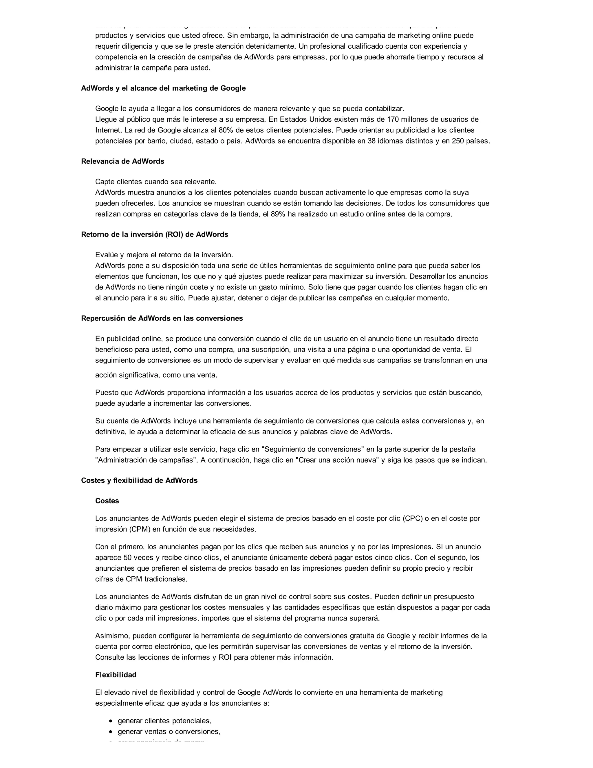 Las campañas de marketing en buscadores le permiten establecer la orientación a los clientes que busquen los
productos y servicios que usted ofrece. Sin embargo, la administración de una campaña de marketing online puede
requerir diligencia y que se le preste atención detenidamente. Un profesional cualificado cuenta con experiencia y
competencia en la creación de campañas de AdWords para empresas, por lo que puede ahorrarle tiempo y recursos al
administrar la campaña para usted.
AdWords y el alcance del marketing de Google
Google le ayuda a llegar a los consumidores de manera relevante y que se pueda contabilizar.
Llegue al público que más le interese a su empresa. En Estados Unidos existen más de 170 millones de usuarios de
Internet. La red de Google alcanza al 80% de estos clientes potenciales. Puede orientar su publicidad a los clientes
potenciales por barrio, ciudad, estado o país. AdWords se encuentra disponible en 38 idiomas distintos y en 250 países.
Relevancia de AdWords
Capte clientes cuando sea relevante.
AdWords muestra anuncios a los clientes potenciales cuando buscan activamente lo que empresas como la suya
pueden ofrecerles. Los anuncios se muestran cuando se están tomando las decisiones. De todos los consumidores que
realizan compras en categorías clave de la tienda, el 89% ha realizado un estudio online antes de la compra.
Retorno de la inversión (ROI) de AdWords
Evalúe y mejore el retorno de la inversión.
AdWords pone a su disposición toda una serie de útiles herramientas de seguimiento online para que pueda saber los
elementos que funcionan, los que no y qué ajustes puede realizar para maximizar su inversión. Desarrollar los anuncios
de AdWords no tiene ningún coste y no existe un gasto mínimo. Solo tiene que pagar cuando los clientes hagan clic en
el anuncio para ir a su sitio. Puede ajustar, detener o dejar de publicar las campañas en cualquier momento.
Repercusión de AdWords en las conversiones
En publicidad online, se produce una conversión cuando el clic de un usuario en el anuncio tiene un resultado directo
beneficioso para usted, como una compra, una suscripción, una visita a una página o una oportunidad de venta. El
seguimiento de conversiones es un modo de supervisar y evaluar en qué medida sus campañas se transforman en una
acción significativa, como una venta.
Puesto que AdWords proporciona información a los usuarios acerca de los productos y servicios que están buscando,
puede ayudarle a incrementar las conversiones.
Su cuenta de AdWords incluye una herramienta de seguimiento de conversiones que calcula estas conversiones y, en
definitiva, le ayuda a determinar la eficacia de sus anuncios y palabras clave de AdWords.
Para empezar a utilizar este servicio, haga clic en "Seguimiento de conversiones" en la parte superior de la pestaña
"Administración de campañas". A continuación, haga clic en "Crear una acción nueva" y siga los pasos que se indican.
Costes y flexibilidad de AdWords
Costes
Los anunciantes de AdWords pueden elegir el sistema de precios basado en el coste por clic (CPC) o en el coste por
impresión (CPM) en función de sus necesidades.
Con el primero, los anunciantes pagan por los clics que reciben sus anuncios y no por las impresiones. Si un anuncio
aparece 50 veces y recibe cinco clics, el anunciante únicamente deberá pagar estos cinco clics. Con el segundo, los
anunciantes que prefieren el sistema de precios basado en las impresiones pueden definir su propio precio y recibir
cifras de CPM tradicionales.
Los anunciantes de AdWords disfrutan de un gran nivel de control sobre sus costes. Pueden definir un presupuesto
diario máximo para gestionar los costes mensuales y las cantidades específicas que están dispuestos a pagar por cada
clic o por cada mil impresiones, importes que el sistema del programa nunca superará.
Asimismo, pueden configurar la herramienta de seguimiento de conversiones gratuita de Google y recibir informes de la
cuenta por correo electrónico, que les permitirán supervisar las conversiones de ventas y el retorno de la inversión.
Consulte las lecciones de informes y ROI para obtener más información.
Flexibilidad
El elevado nivel de flexibilidad y control de Google AdWords lo convierte en una herramienta de marketing
especialmente eficaz que ayuda a los anunciantes a:
generar clientes potenciales,
generar ventas o conversiones,
crear conciencia de marca.
 