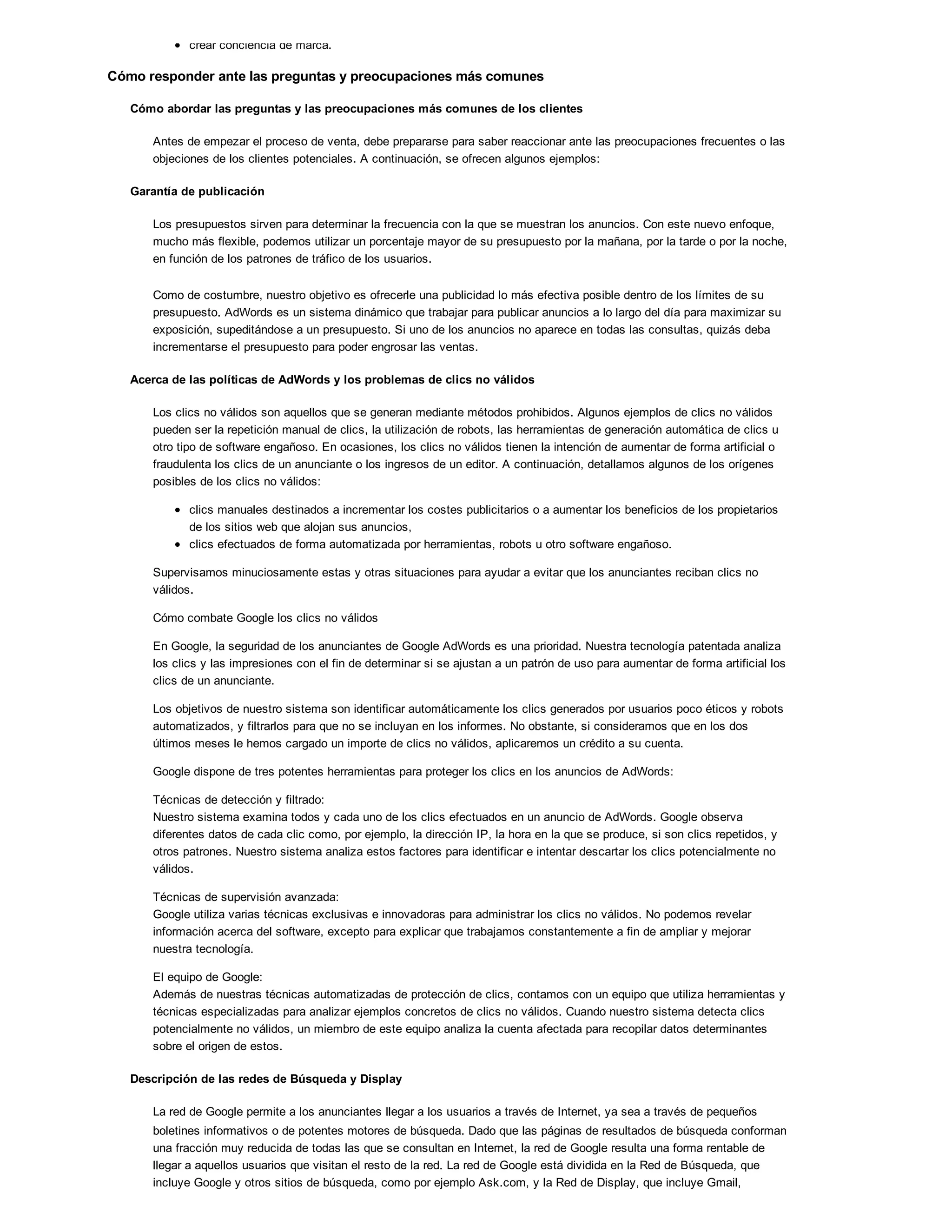 crear conciencia de marca.
Cómo responder ante las preguntas y preocupaciones más comunes
Cómo abordar las preguntas y las preocupaciones más comunes de los clientes
Antes de empezar el proceso de venta, debe prepararse para saber reaccionar ante las preocupaciones frecuentes o las
objeciones de los clientes potenciales. A continuación, se ofrecen algunos ejemplos:
Garantía de publicación
Los presupuestos sirven para determinar la frecuencia con la que se muestran los anuncios. Con este nuevo enfoque,
mucho más flexible, podemos utilizar un porcentaje mayor de su presupuesto por la mañana, por la tarde o por la noche,
en función de los patrones de tráfico de los usuarios.
Como de costumbre, nuestro objetivo es ofrecerle una publicidad lo más efectiva posible dentro de los límites de su
presupuesto. AdWords es un sistema dinámico que trabajar para publicar anuncios a lo largo del día para maximizar su
exposición, supeditándose a un presupuesto. Si uno de los anuncios no aparece en todas las consultas, quizás deba
incrementarse el presupuesto para poder engrosar las ventas.
Acerca de las políticas de AdWords y los problemas de clics no válidos
Los clics no válidos son aquellos que se generan mediante métodos prohibidos. Algunos ejemplos de clics no válidos
pueden ser la repetición manual de clics, la utilización de robots, las herramientas de generación automática de clics u
otro tipo de software engañoso. En ocasiones, los clics no válidos tienen la intención de aumentar de forma artificial o
fraudulenta los clics de un anunciante o los ingresos de un editor. A continuación, detallamos algunos de los orígenes
posibles de los clics no válidos:
clics manuales destinados a incrementar los costes publicitarios o a aumentar los beneficios de los propietarios
de los sitios web que alojan sus anuncios,
clics efectuados de forma automatizada por herramientas, robots u otro software engañoso.
Supervisamos minuciosamente estas y otras situaciones para ayudar a evitar que los anunciantes reciban clics no
válidos.
Cómo combate Google los clics no válidos
En Google, la seguridad de los anunciantes de Google AdWords es una prioridad. Nuestra tecnología patentada analiza
los clics y las impresiones con el fin de determinar si se ajustan a un patrón de uso para aumentar de forma artificial los
clics de un anunciante.
Los objetivos de nuestro sistema son identificar automáticamente los clics generados por usuarios poco éticos y robots
automatizados, y filtrarlos para que no se incluyan en los informes. No obstante, si consideramos que en los dos
últimos meses le hemos cargado un importe de clics no válidos, aplicaremos un crédito a su cuenta.
Google dispone de tres potentes herramientas para proteger los clics en los anuncios de AdWords:
Técnicas de detección y filtrado:
Nuestro sistema examina todos y cada uno de los clics efectuados en un anuncio de AdWords. Google observa
diferentes datos de cada clic como, por ejemplo, la dirección IP, la hora en la que se produce, si son clics repetidos, y
otros patrones. Nuestro sistema analiza estos factores para identificar e intentar descartar los clics potencialmente no
válidos.
Técnicas de supervisión avanzada:
Google utiliza varias técnicas exclusivas e innovadoras para administrar los clics no válidos. No podemos revelar
información acerca del software, excepto para explicar que trabajamos constantemente a fin de ampliar y mejorar
nuestra tecnología.
El equipo de Google:
Además de nuestras técnicas automatizadas de protección de clics, contamos con un equipo que utiliza herramientas y
técnicas especializadas para analizar ejemplos concretos de clics no válidos. Cuando nuestro sistema detecta clics
potencialmente no válidos, un miembro de este equipo analiza la cuenta afectada para recopilar datos determinantes
sobre el origen de estos.
Descripción de las redes de Búsqueda y Display
La red de Google permite a los anunciantes llegar a los usuarios a través de Internet, ya sea a través de pequeños
boletines informativos o de potentes motores de búsqueda. Dado que las páginas de resultados de búsqueda conforman
una fracción muy reducida de todas las que se consultan en Internet, la red de Google resulta una forma rentable de
llegar a aquellos usuarios que visitan el resto de la red. La red de Google está dividida en la Red de Búsqueda, que
incluye Google y otros sitios de búsqueda, como por ejemplo Ask.com, y la Red de Display, que incluye Gmail,
 