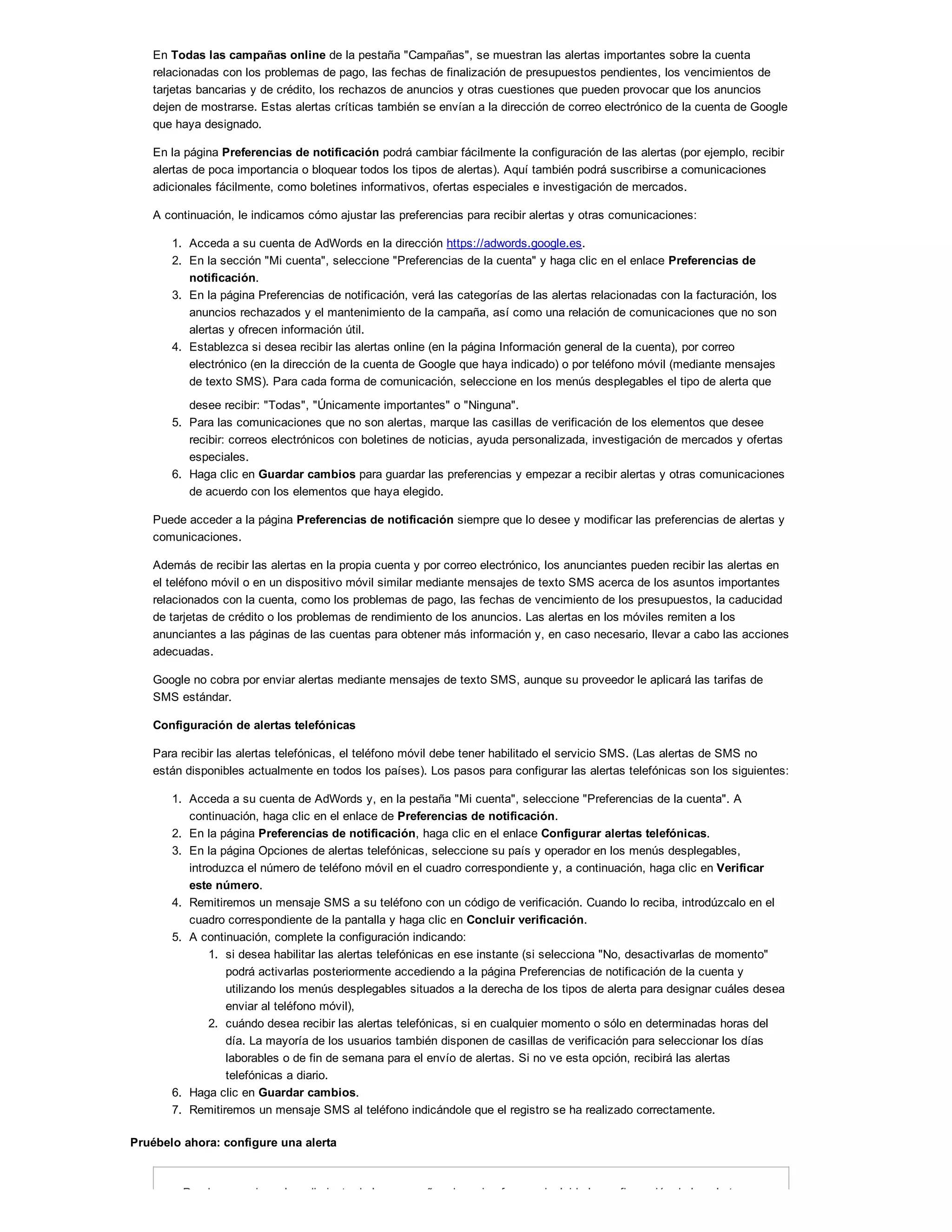 En Todas las campañas online de la pestaña "Campañas", se muestran las alertas importantes sobre la cuenta
relacionadas con los problemas de pago, las fechas de finalización de presupuestos pendientes, los vencimientos de
tarjetas bancarias y de crédito, los rechazos de anuncios y otras cuestiones que pueden provocar que los anuncios
dejen de mostrarse. Estas alertas críticas también se envían a la dirección de correo electrónico de la cuenta de Google
que haya designado.
En la página Preferencias de notificación podrá cambiar fácilmente la configuración de las alertas (por ejemplo, recibir
alertas de poca importancia o bloquear todos los tipos de alertas). Aquí también podrá suscribirse a comunicaciones
adicionales fácilmente, como boletines informativos, ofertas especiales e investigación de mercados.
A continuación, le indicamos cómo ajustar las preferencias para recibir alertas y otras comunicaciones:
1. Acceda a su cuenta de AdWords en la dirección https://adwords.google.es.
2. En la sección "Mi cuenta", seleccione "Preferencias de la cuenta" y haga clic en el enlace Preferencias de
notificación.
3. En la página Preferencias de notificación, verá las categorías de las alertas relacionadas con la facturación, los
anuncios rechazados y el mantenimiento de la campaña, así como una relación de comunicaciones que no son
alertas y ofrecen información útil.
4. Establezca si desea recibir las alertas online (en la página Información general de la cuenta), por correo
electrónico (en la dirección de la cuenta de Google que haya indicado) o por teléfono móvil (mediante mensajes
de texto SMS). Para cada forma de comunicación, seleccione en los menús desplegables el tipo de alerta que
desee recibir: "Todas", "Únicamente importantes" o "Ninguna".
5. Para las comunicaciones que no son alertas, marque las casillas de verificación de los elementos que desee
recibir: correos electrónicos con boletines de noticias, ayuda personalizada, investigación de mercados y ofertas
especiales.
6. Haga clic en Guardar cambios para guardar las preferencias y empezar a recibir alertas y otras comunicaciones
de acuerdo con los elementos que haya elegido.
Puede acceder a la página Preferencias de notificación siempre que lo desee y modificar las preferencias de alertas y
comunicaciones.
Además de recibir las alertas en la propia cuenta y por correo electrónico, los anunciantes pueden recibir las alertas en
el teléfono móvil o en un dispositivo móvil similar mediante mensajes de texto SMS acerca de los asuntos importantes
relacionados con la cuenta, como los problemas de pago, las fechas de vencimiento de los presupuestos, la caducidad
de tarjetas de crédito o los problemas de rendimiento de los anuncios. Las alertas en los móviles remiten a los
anunciantes a las páginas de las cuentas para obtener más información y, en caso necesario, llevar a cabo las acciones
adecuadas.
Google no cobra por enviar alertas mediante mensajes de texto SMS, aunque su proveedor le aplicará las tarifas de
SMS estándar.
Configuración de alertas telefónicas
Para recibir las alertas telefónicas, el teléfono móvil debe tener habilitado el servicio SMS. (Las alertas de SMS no
están disponibles actualmente en todos los países). Los pasos para configurar las alertas telefónicas son los siguientes:
1. Acceda a su cuenta de AdWords y, en la pestaña "Mi cuenta", seleccione "Preferencias de la cuenta". A
continuación, haga clic en el enlace de Preferencias de notificación.
2. En la página Preferencias de notificación, haga clic en el enlace Configurar alertas telefónicas.
3. En la página Opciones de alertas telefónicas, seleccione su país y operador en los menús desplegables,
introduzca el número de teléfono móvil en el cuadro correspondiente y, a continuación, haga clic en Verificar
este número.
4. Remitiremos un mensaje SMS a su teléfono con un código de verificación. Cuando lo reciba, introdúzcalo en el
cuadro correspondiente de la pantalla y haga clic en Concluir verificación.
5. A continuación, complete la configuración indicando:
1. si desea habilitar las alertas telefónicas en ese instante (si selecciona "No, desactivarlas de momento"
podrá activarlas posteriormente accediendo a la página Preferencias de notificación de la cuenta y
utilizando los menús desplegables situados a la derecha de los tipos de alerta para designar cuáles desea
enviar al teléfono móvil),
2. cuándo desea recibir las alertas telefónicas, si en cualquier momento o sólo en determinadas horas del
día. La mayoría de los usuarios también disponen de casillas de verificación para seleccionar los días
laborables o de fin de semana para el envío de alertas. Si no ve esta opción, recibirá las alertas
telefónicas a diario.
6. Haga clic en Guardar cambios.
7. Remitiremos un mensaje SMS al teléfono indicándole que el registro se ha realizado correctamente.
Pruébelo ahora: configure una alerta
Puede supervisar el rendimiento de las campañas de varias formas, incluida la configuración de las alertas
 