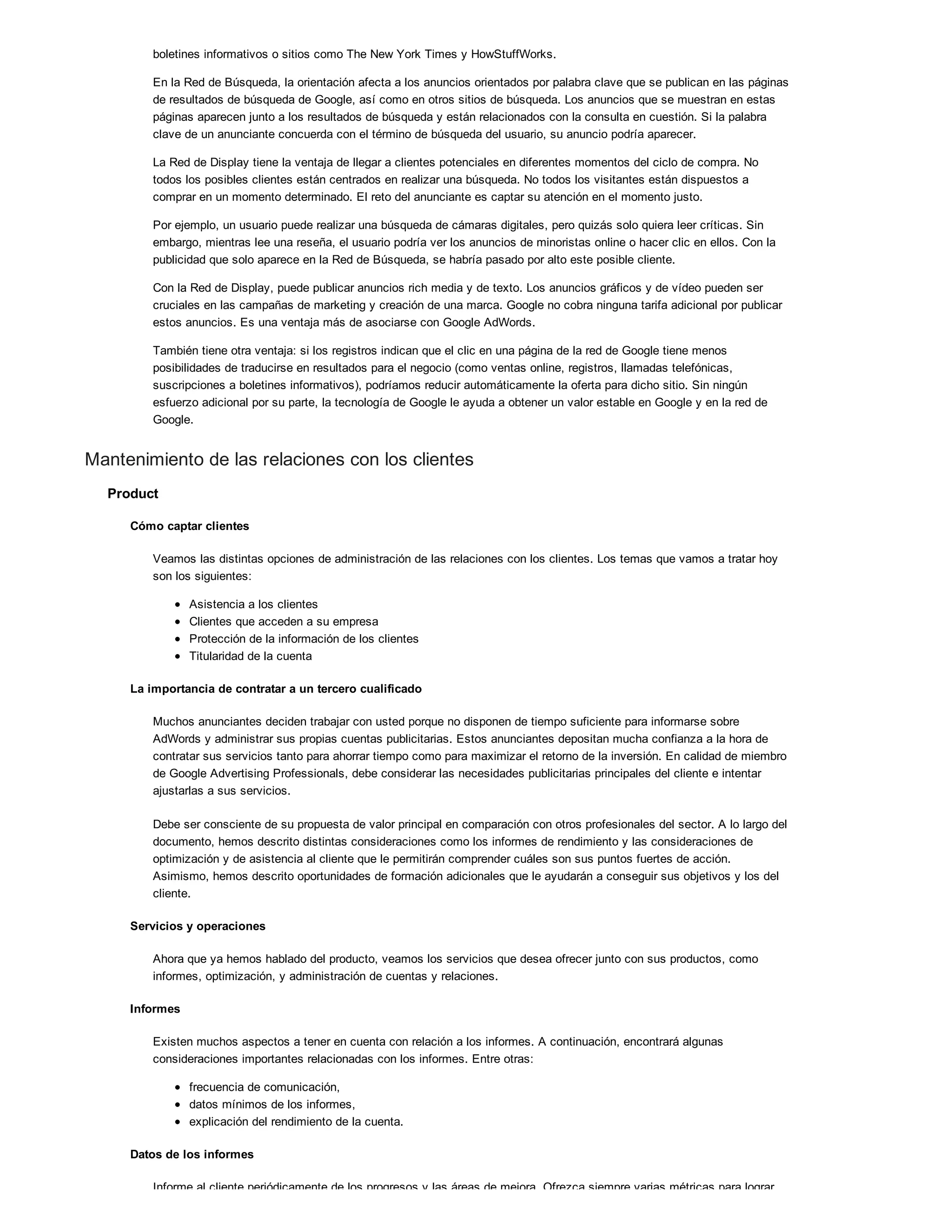 boletines informativos o sitios como The New York Times y HowStuffWorks.
En la Red de Búsqueda, la orientación afecta a los anuncios orientados por palabra clave que se publican en las páginas
de resultados de búsqueda de Google, así como en otros sitios de búsqueda. Los anuncios que se muestran en estas
páginas aparecen junto a los resultados de búsqueda y están relacionados con la consulta en cuestión. Si la palabra
clave de un anunciante concuerda con el término de búsqueda del usuario, su anuncio podría aparecer.
La Red de Display tiene la ventaja de llegar a clientes potenciales en diferentes momentos del ciclo de compra. No
todos los posibles clientes están centrados en realizar una búsqueda. No todos los visitantes están dispuestos a
comprar en un momento determinado. El reto del anunciante es captar su atención en el momento justo.
Por ejemplo, un usuario puede realizar una búsqueda de cámaras digitales, pero quizás solo quiera leer críticas. Sin
embargo, mientras lee una reseña, el usuario podría ver los anuncios de minoristas online o hacer clic en ellos. Con la
publicidad que solo aparece en la Red de Búsqueda, se habría pasado por alto este posible cliente.
Con la Red de Display, puede publicar anuncios rich media y de texto. Los anuncios gráficos y de vídeo pueden ser
cruciales en las campañas de marketing y creación de una marca. Google no cobra ninguna tarifa adicional por publicar
estos anuncios. Es una ventaja más de asociarse con Google AdWords.
También tiene otra ventaja: si los registros indican que el clic en una página de la red de Google tiene menos
posibilidades de traducirse en resultados para el negocio (como ventas online, registros, llamadas telefónicas,
suscripciones a boletines informativos), podríamos reducir automáticamente la oferta para dicho sitio. Sin ningún
esfuerzo adicional por su parte, la tecnología de Google le ayuda a obtener un valor estable en Google y en la red de
Google.
Mantenimiento de las relaciones con los clientes
Product
Cómo captar clientes
Veamos las distintas opciones de administración de las relaciones con los clientes. Los temas que vamos a tratar hoy
son los siguientes:
Asistencia a los clientes
Clientes que acceden a su empresa
Protección de la información de los clientes
Titularidad de la cuenta
La importancia de contratar a un tercero cualificado
Muchos anunciantes deciden trabajar con usted porque no disponen de tiempo suficiente para informarse sobre
AdWords y administrar sus propias cuentas publicitarias. Estos anunciantes depositan mucha confianza a la hora de
contratar sus servicios tanto para ahorrar tiempo como para maximizar el retorno de la inversión. En calidad de miembro
de Google Advertising Professionals, debe considerar las necesidades publicitarias principales del cliente e intentar
ajustarlas a sus servicios.
Debe ser consciente de su propuesta de valor principal en comparación con otros profesionales del sector. A lo largo del
documento, hemos descrito distintas consideraciones como los informes de rendimiento y las consideraciones de
optimización y de asistencia al cliente que le permitirán comprender cuáles son sus puntos fuertes de acción.
Asimismo, hemos descrito oportunidades de formación adicionales que le ayudarán a conseguir sus objetivos y los del
cliente.
Servicios y operaciones
Ahora que ya hemos hablado del producto, veamos los servicios que desea ofrecer junto con sus productos, como
informes, optimización, y administración de cuentas y relaciones.
Informes
Existen muchos aspectos a tener en cuenta con relación a los informes. A continuación, encontrará algunas
consideraciones importantes relacionadas con los informes. Entre otras:
frecuencia de comunicación,
datos mínimos de los informes,
explicación del rendimiento de la cuenta.
Datos de los informes
Informe al cliente periódicamente de los progresos y las áreas de mejora. Ofrezca siempre varias métricas para lograr
 