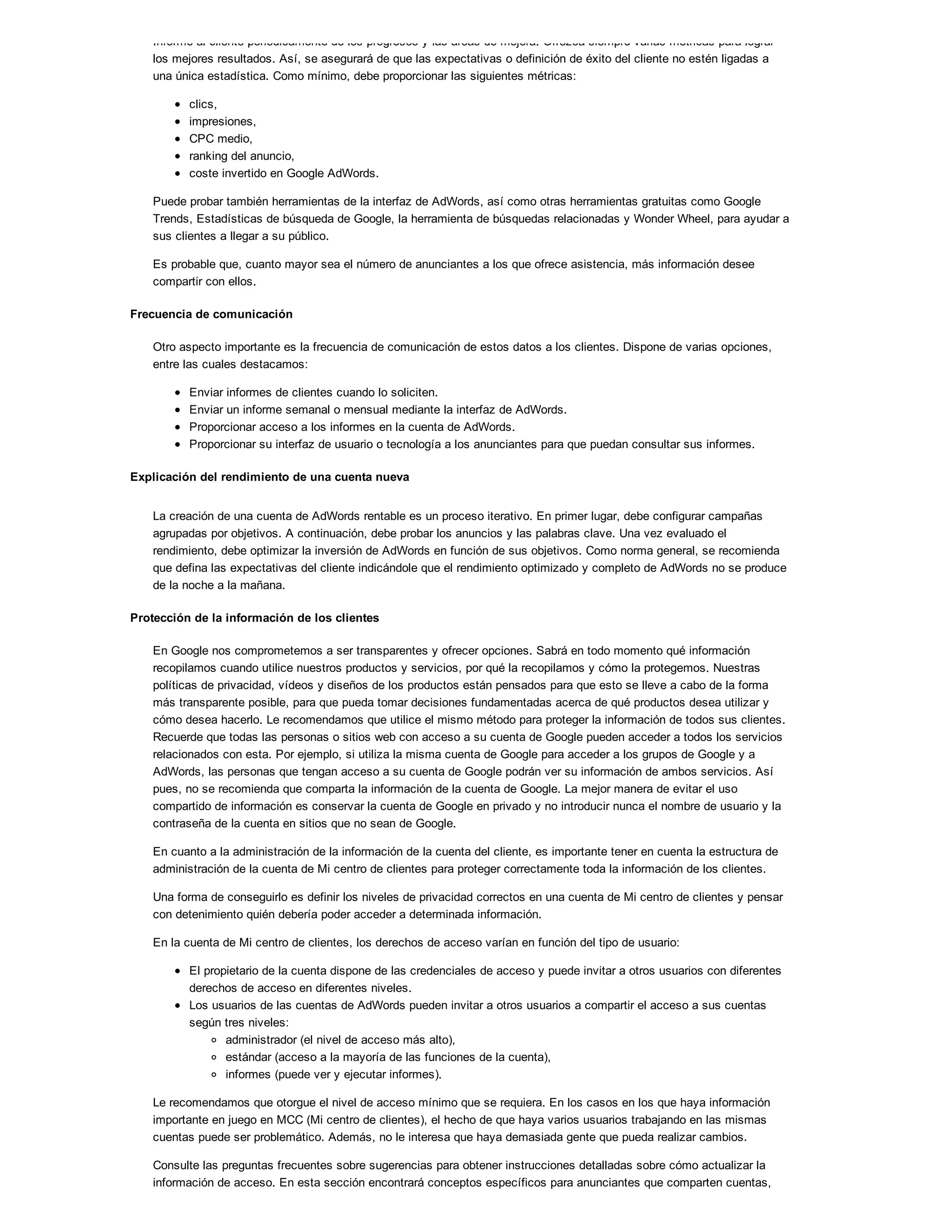 Informe al cliente periódicamente de los progresos y las áreas de mejora. Ofrezca siempre varias métricas para lograr
los mejores resultados. Así, se asegurará de que las expectativas o definición de éxito del cliente no estén ligadas a
una única estadística. Como mínimo, debe proporcionar las siguientes métricas:
clics,
impresiones,
CPC medio,
ranking del anuncio,
coste invertido en Google AdWords.
Puede probar también herramientas de la interfaz de AdWords, así como otras herramientas gratuitas como Google
Trends, Estadísticas de búsqueda de Google, la herramienta de búsquedas relacionadas y Wonder Wheel, para ayudar a
sus clientes a llegar a su público.
Es probable que, cuanto mayor sea el número de anunciantes a los que ofrece asistencia, más información desee
compartir con ellos.
Frecuencia de comunicación
Otro aspecto importante es la frecuencia de comunicación de estos datos a los clientes. Dispone de varias opciones,
entre las cuales destacamos:
Enviar informes de clientes cuando lo soliciten.
Enviar un informe semanal o mensual mediante la interfaz de AdWords.
Proporcionar acceso a los informes en la cuenta de AdWords.
Proporcionar su interfaz de usuario o tecnología a los anunciantes para que puedan consultar sus informes.
Explicación del rendimiento de una cuenta nueva
La creación de una cuenta de AdWords rentable es un proceso iterativo. En primer lugar, debe configurar campañas
agrupadas por objetivos. A continuación, debe probar los anuncios y las palabras clave. Una vez evaluado el
rendimiento, debe optimizar la inversión de AdWords en función de sus objetivos. Como norma general, se recomienda
que defina las expectativas del cliente indicándole que el rendimiento optimizado y completo de AdWords no se produce
de la noche a la mañana.
Protección de la información de los clientes
En Google nos comprometemos a ser transparentes y ofrecer opciones. Sabrá en todo momento qué información
recopilamos cuando utilice nuestros productos y servicios, por qué la recopilamos y cómo la protegemos. Nuestras
políticas de privacidad, vídeos y diseños de los productos están pensados para que esto se lleve a cabo de la forma
más transparente posible, para que pueda tomar decisiones fundamentadas acerca de qué productos desea utilizar y
cómo desea hacerlo. Le recomendamos que utilice el mismo método para proteger la información de todos sus clientes.
Recuerde que todas las personas o sitios web con acceso a su cuenta de Google pueden acceder a todos los servicios
relacionados con esta. Por ejemplo, si utiliza la misma cuenta de Google para acceder a los grupos de Google y a
AdWords, las personas que tengan acceso a su cuenta de Google podrán ver su información de ambos servicios. Así
pues, no se recomienda que comparta la información de la cuenta de Google. La mejor manera de evitar el uso
compartido de información es conservar la cuenta de Google en privado y no introducir nunca el nombre de usuario y la
contraseña de la cuenta en sitios que no sean de Google.
En cuanto a la administración de la información de la cuenta del cliente, es importante tener en cuenta la estructura de
administración de la cuenta de Mi centro de clientes para proteger correctamente toda la información de los clientes.
Una forma de conseguirlo es definir los niveles de privacidad correctos en una cuenta de Mi centro de clientes y pensar
con detenimiento quién debería poder acceder a determinada información.
En la cuenta de Mi centro de clientes, los derechos de acceso varían en función del tipo de usuario:
El propietario de la cuenta dispone de las credenciales de acceso y puede invitar a otros usuarios con diferentes
derechos de acceso en diferentes niveles.
Los usuarios de las cuentas de AdWords pueden invitar a otros usuarios a compartir el acceso a sus cuentas
según tres niveles:
administrador (el nivel de acceso más alto),
estándar (acceso a la mayoría de las funciones de la cuenta),
informes (puede ver y ejecutar informes).
Le recomendamos que otorgue el nivel de acceso mínimo que se requiera. En los casos en los que haya información
importante en juego en MCC (Mi centro de clientes), el hecho de que haya varios usuarios trabajando en las mismas
cuentas puede ser problemático. Además, no le interesa que haya demasiada gente que pueda realizar cambios.
Consulte las preguntas frecuentes sobre sugerencias para obtener instrucciones detalladas sobre cómo actualizar la
información de acceso. En esta sección encontrará conceptos específicos para anunciantes que comparten cuentas,
 