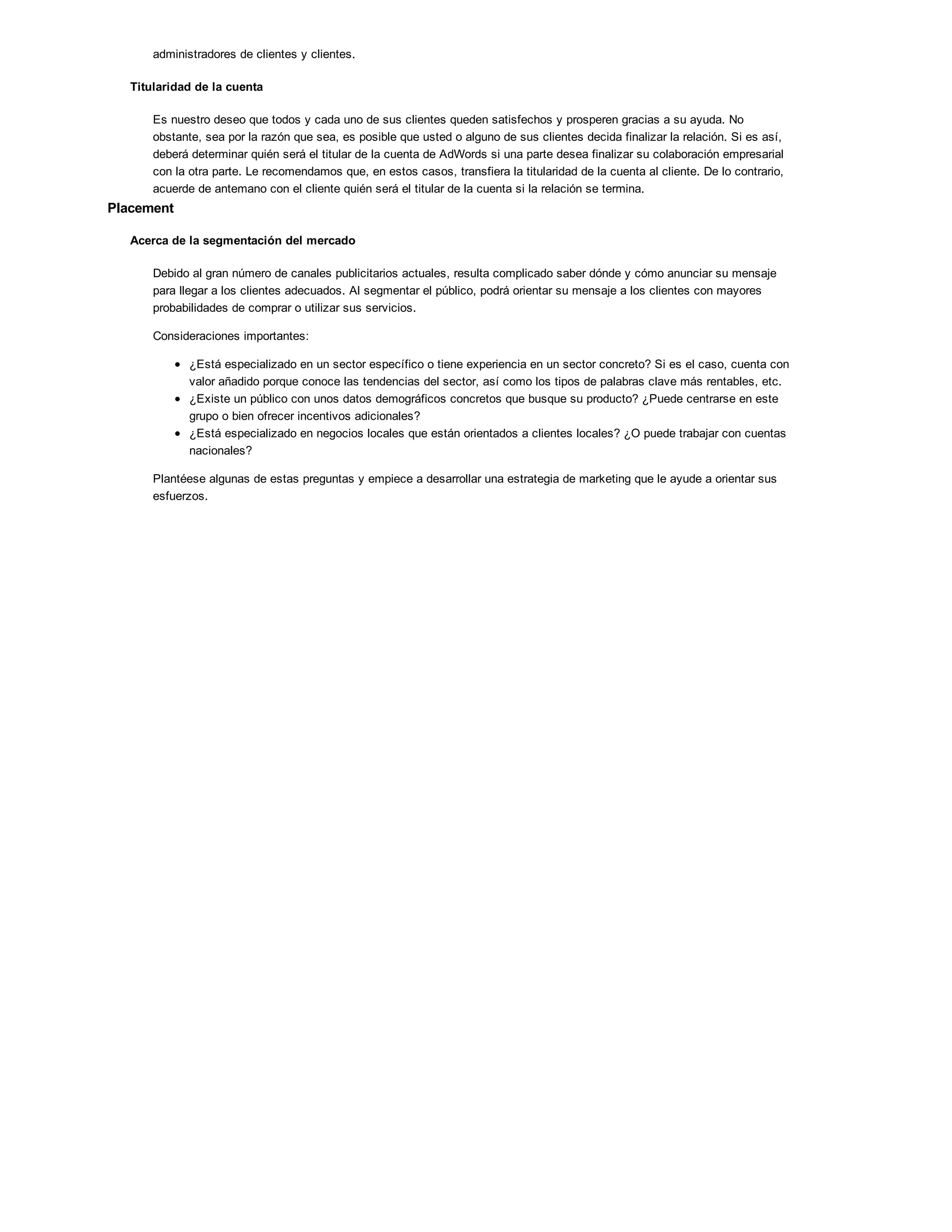 administradores de clientes y clientes.
Titularidad de la cuenta
Es nuestro deseo que todos y cada uno de sus clientes queden satisfechos y prosperen gracias a su ayuda. No
obstante, sea por la razón que sea, es posible que usted o alguno de sus clientes decida finalizar la relación. Si es así,
deberá determinar quién será el titular de la cuenta de AdWords si una parte desea finalizar su colaboración empresarial
con la otra parte. Le recomendamos que, en estos casos, transfiera la titularidad de la cuenta al cliente. De lo contrario,
acuerde de antemano con el cliente quién será el titular de la cuenta si la relación se termina.
Placement
Acerca de la segmentación del mercado
Debido al gran número de canales publicitarios actuales, resulta complicado saber dónde y cómo anunciar su mensaje
para llegar a los clientes adecuados. Al segmentar el público, podrá orientar su mensaje a los clientes con mayores
probabilidades de comprar o utilizar sus servicios.
Consideraciones importantes:
¿Está especializado en un sector específico o tiene experiencia en un sector concreto? Si es el caso, cuenta con
valor añadido porque conoce las tendencias del sector, así como los tipos de palabras clave más rentables, etc.
¿Existe un público con unos datos demográficos concretos que busque su producto? ¿Puede centrarse en este
grupo o bien ofrecer incentivos adicionales?
¿Está especializado en negocios locales que están orientados a clientes locales? ¿O puede trabajar con cuentas
nacionales?
Plantéese algunas de estas preguntas y empiece a desarrollar una estrategia de marketing que le ayude a orientar sus
esfuerzos.
 