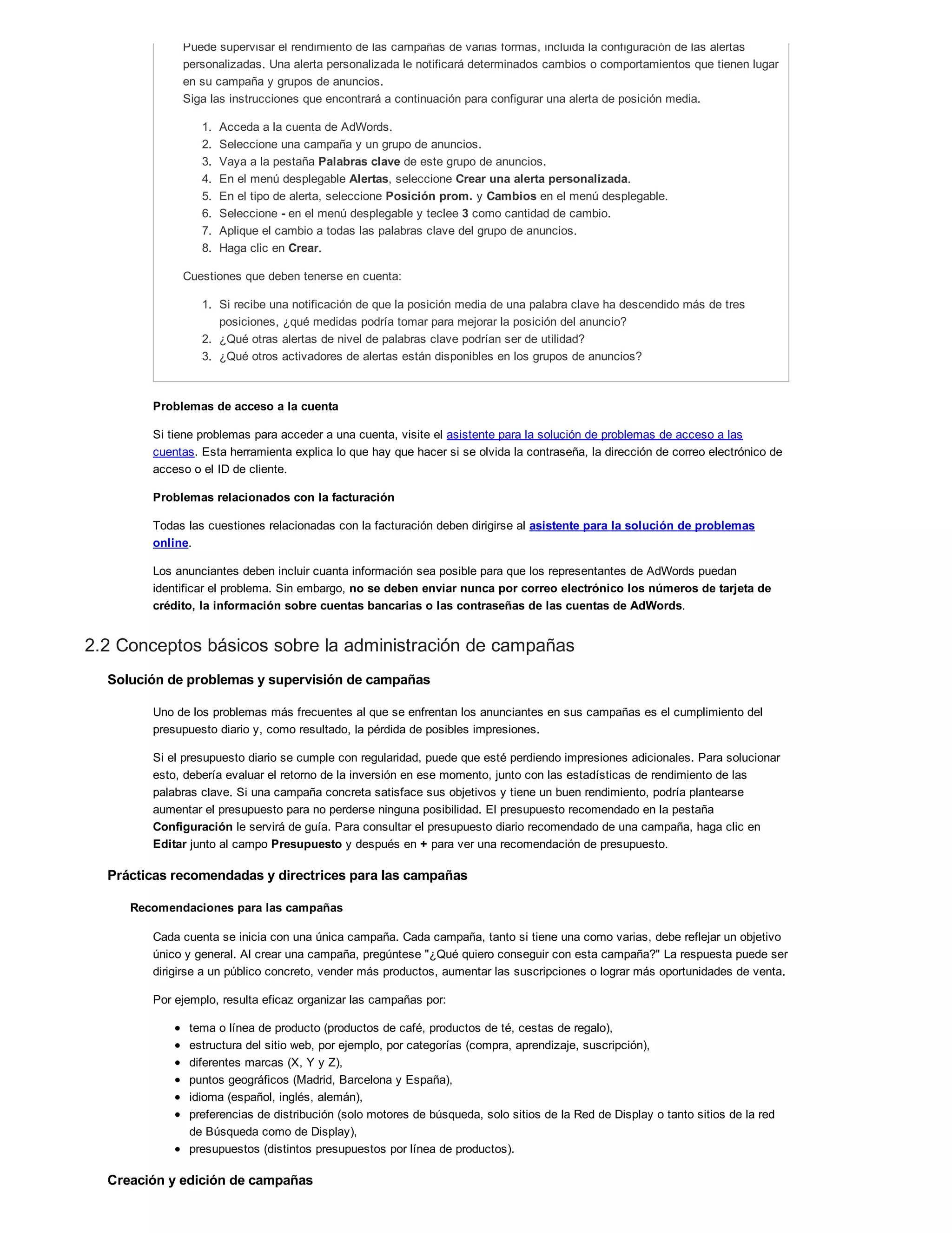 Puede supervisar el rendimiento de las campañas de varias formas, incluida la configuración de las alertas
personalizadas. Una alerta personalizada le notificará determinados cambios o comportamientos que tienen lugar
en su campaña y grupos de anuncios.
Siga las instrucciones que encontrará a continuación para configurar una alerta de posición media.
1. Acceda a la cuenta de AdWords.
2. Seleccione una campaña y un grupo de anuncios.
3. Vaya a la pestaña Palabras clave de este grupo de anuncios.
4. En el menú desplegable Alertas, seleccione Crear una alerta personalizada.
5. En el tipo de alerta, seleccione Posición prom. y Cambios en el menú desplegable.
6. Seleccione - en el menú desplegable y teclee 3 como cantidad de cambio.
7. Aplique el cambio a todas las palabras clave del grupo de anuncios.
8. Haga clic en Crear.
Cuestiones que deben tenerse en cuenta:
1. Si recibe una notificación de que la posición media de una palabra clave ha descendido más de tres
posiciones, ¿qué medidas podría tomar para mejorar la posición del anuncio?
2. ¿Qué otras alertas de nivel de palabras clave podrían ser de utilidad?
3. ¿Qué otros activadores de alertas están disponibles en los grupos de anuncios?
Problemas de acceso a la cuenta
Si tiene problemas para acceder a una cuenta, visite el asistente para la solución de problemas de acceso a las
cuentas. Esta herramienta explica lo que hay que hacer si se olvida la contraseña, la dirección de correo electrónico de
acceso o el ID de cliente.
Problemas relacionados con la facturación
Todas las cuestiones relacionadas con la facturación deben dirigirse al asistente para la solución de problemas
online.
Los anunciantes deben incluir cuanta información sea posible para que los representantes de AdWords puedan
identificar el problema. Sin embargo, no se deben enviar nunca por correo electrónico los números de tarjeta de
crédito, la información sobre cuentas bancarias o las contraseñas de las cuentas de AdWords.
2.2 Conceptos básicos sobre la administración de campañas
Solución de problemas y supervisión de campañas
Uno de los problemas más frecuentes al que se enfrentan los anunciantes en sus campañas es el cumplimiento del
presupuesto diario y, como resultado, la pérdida de posibles impresiones.
Si el presupuesto diario se cumple con regularidad, puede que esté perdiendo impresiones adicionales. Para solucionar
esto, debería evaluar el retorno de la inversión en ese momento, junto con las estadísticas de rendimiento de las
palabras clave. Si una campaña concreta satisface sus objetivos y tiene un buen rendimiento, podría plantearse
aumentar el presupuesto para no perderse ninguna posibilidad. El presupuesto recomendado en la pestaña
Configuración le servirá de guía. Para consultar el presupuesto diario recomendado de una campaña, haga clic en
Editar junto al campo Presupuesto y después en + para ver una recomendación de presupuesto.
Prácticas recomendadas y directrices para las campañas
Recomendaciones para las campañas
Cada cuenta se inicia con una única campaña. Cada campaña, tanto si tiene una como varias, debe reflejar un objetivo
único y general. Al crear una campaña, pregúntese "¿Qué quiero conseguir con esta campaña?" La respuesta puede ser
dirigirse a un público concreto, vender más productos, aumentar las suscripciones o lograr más oportunidades de venta.
Por ejemplo, resulta eficaz organizar las campañas por:
tema o línea de producto (productos de café, productos de té, cestas de regalo),
estructura del sitio web, por ejemplo, por categorías (compra, aprendizaje, suscripción),
diferentes marcas (X, Y y Z),
puntos geográficos (Madrid, Barcelona y España),
idioma (español, inglés, alemán),
preferencias de distribución (solo motores de búsqueda, solo sitios de la Red de Display o tanto sitios de la red
de Búsqueda como de Display),
presupuestos (distintos presupuestos por línea de productos).
Creación y edición de campañas
 