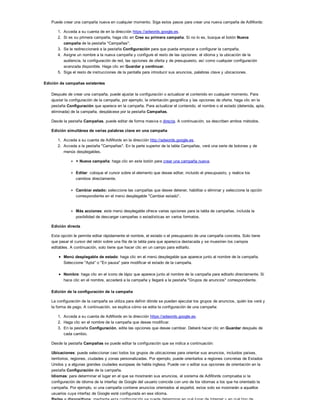 Puede crear una campaña nueva en cualquier momento. Siga estos pasos para crear una nueva campaña de AdWords:
1. Acceda a su cuenta de en la dirección https://adwords.google.es.
2. Si es su primera campaña, haga clic en Cree su primera campaña. Si no lo es, busque el botón Nueva
campaña de la pestaña "Campañas".
3. Se le redireccionará a la pestaña Configuración para que pueda empezar a configurar la campaña.
4. Asigne un nombre a la nueva campaña y configure el resto de las opciones: el idioma y la ubicación de la
audiencia, la configuración de red, las opciones de oferta y de presupuesto, así como cualquier configuración
avanzada disponible. Haga clic en Guardar y continuar.
5. Siga el resto de instrucciones de la pantalla para introducir sus anuncios, palabras clave y ubicaciones.
Edición de campañas existentes
Después de crear una campaña, puede ajustar la configuración o actualizar el contenido en cualquier momento. Para
ajustar la configuración de la campaña, por ejemplo, la orientación geográfica y las opciones de oferta, haga clic en la
pestaña Configuración que aparece en la campaña. Para actualizar el contenido, el nombre o el estado (detenida, apta,
eliminada) de la campaña, desplácese por la pestaña Campañas.
Desde la pestaña Campañas, puede editar de forma masiva o directa. A continuación, se describen ambos métodos.
Edición simultánea de varias palabras clave en una campaña
1. Acceda a su cuenta de AdWords en la dirección http://adwords.google.es.
2. Acceda a la pestaña "Campañas". En la parte superior de la tabla Campañas, verá una serie de botones y de
menús desplegables.
+ Nueva campaña: haga clic en este botón para crear una campaña nueva.
Editar: coloque el cursor sobre el elemento que desee editar, incluido el presupuesto, y realice los
cambios directamente.
Cambiar estado: seleccione las campañas que desee detener, habilitar o eliminar y seleccione la opción
correspondiente en el menú desplegable "Cambiar estado".
Más acciones: este menú desplegable ofrece varias opciones para la tabla de campañas, incluida la
posibilidad de descargar campañas o estadísticas en varios formatos.
Edición directa
Esta opción le permite editar rápidamente el nombre, el estado o el presupuesto de una campaña concreta. Solo tiene
que pasar el cursor del ratón sobre una fila de la tabla para que aparezca destacada y se muestren los campos
editables. A continuación, solo tiene que hacer clic en un campo para editarlo.
Menú desplegable de estado: haga clic en el menú desplegable que aparece junto al nombre de la campaña.
Seleccione "Apta" o "En pausa" para modificar el estado de la campaña.
Nombre: haga clic en el icono de lápiz que aparece junto al nombre de la campaña para editarlo directamente. Si
hace clic en el nombre, accederá a la campaña y llegará a la pestaña "Grupos de anuncios" correspondiente.
Edición de la configuración de la campaña
La configuración de la campaña se utiliza para definir dónde se pueden ejecutar los grupos de anuncios, quién los verá y
la forma de pago. A continuación, se explica cómo se edita la configuración de una campaña:
1. Acceda a su cuenta de AdWords en la dirección https://adwords.google.es.
2. Haga clic en el nombre de la campaña que desee modificar.
3. En la pestaña Configuración, edite las opciones que desee cambiar. Deberá hacer clic en Guardar después de
cada cambio.
Desde la pestaña Campañas se puede editar la configuración que se indica a continuación:
Ubicaciones: puede seleccionar casi todos los grupos de ubicaciones para orientar sus anuncios, incluidos países,
territorios, regiones, ciudades y zonas personalizadas. Por ejemplo, puede orientarlos a regiones concretas de Estados
Unidos y a algunas grandes ciudades europeas de habla inglesa. Puede ver o editar sus opciones de orientación en la
pestaña Configuración de la campaña.
Idiomas: para determinar el lugar en el que se mostrarán sus anuncios, el sistema de AdWords comprueba si la
configuración de idioma de la interfaz de Google del usuario coincide con uno de los idiomas a los que ha orientado la
campaña. Por ejemplo, si una campaña contiene anuncios orientados al español, estos solo se mostrarán a aquellos
usuarios cuya interfaz de Google esté configurada en ese idioma.
Redes y dispositivos: mediante esta configuración se puede determinar en qué lugar de Internet y en qué tipo de
 