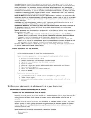Redes y dispositivos: mediante esta configuración se puede determinar en qué lugar de Internet y en qué tipo de
dispositivos quiere que aparezcan sus anuncios. En la búsqueda de Google y en los socios de búsqueda, los anuncios
pueden mostrarse junto a los resultados de búsqueda o sobre estos. También pueden formar parte de la página de
resultados que aparece cuando un usuario navega por el directorio de un sitio web o aparecer en páginas de búsqueda
relevantes. En la Red de Display, los anuncios se orientan de forma automática al contenido y a la URL de cada página.
Puede especificar que sus anuncios se publiquen en equipos portátiles y de sobremesa, iPhones y otros dispositivos
móviles con navegadores de Internet completos, o ambas opciones.
Opción de oferta: las opciones de oferta básicas incluyen la oferta automática y la oferta de CPC máximo manual. En
ambos casos, la oferta que defina debería basarse en la cantidad que esté dispuesto a pagar por cada clic que reciba su
anuncio. Junto con el presupuesto, la opción de oferta es uno de los sistemas que le permiten controlar el coste de su
campaña de anuncios.
Presupuesto: esta es la cantidad que está dispuesto a invertir en publicidad de AdWords cada día. Una vez que su
cuenta se encuentre activa, podrá ajustar el presupuesto en cualquier momento.
Programación de anuncios: esta configuración permite especificar las horas o los días de la semana concretos en los
que desea que se muestren los anuncios de AdWords. También puede ajustar ofertas para los anuncios durante
periodos de tiempo determinados.
Rotación de anuncios: esta opción determina la frecuencia con la que se publican los anuncios activos en relación con
otro anuncio del mismo grupo.
Optimizar (predeterminada): el sistema da prioridad a los anuncios que combinan un nivel de calidad y un
porcentaje de clics (CTR) altos. Estos anuncios participan más a menudo en la subasta de anuncios y alternan
hasta que el anuncio con el mejor porcentaje de clics empieza a aparecer más frecuentemente.
Alternar: cada uno de los anuncios entra en la subasta aproximadamente el mismo número de veces. Esto
significa que los anuncios con menor porcentaje de clics (CTR) pueden aparecer con mayor frecuencia. Así pues,
esta opción podría disminuir su posición media y, en consecuencia, aportarle menos clics relevantes.
Limitación de frecuencia (sólo en la Red de Display): esta configuración restringe el número de veces que aparecen
sus anuncios ante el mismo usuario en la Red de Display.
Pruébelo ahora: edición en el nivel de campaña
Una vez creadas las campañas, se pueden editar en cualquier momento.
Siga las instrucciones que encontrará a continuación para editar una campaña de AdWords existente.
1. Acceda a una cuenta del sistema de AdWords.
2. Coloque el cursor del ratón sobre el nombre de la primera campaña.
3. Haga clic en el icono de lápiz para editar el nombre de la campaña.
4. Haga clic en Cancelar.
5. Haga clic en el nombre de la campaña para ver todos los grupos de anuncios de dicha campaña.
6. Vaya a la pestaña Configuración.
7. Edite los datos demográficos para excluir las edades 0-17.
8. Haga clic en Cancelar.
Cuestiones que deben tenerse en cuenta:
1. ¿Es posible editar más de una campaña al mismo tiempo? Si es así, ¿de qué manera?
2. ¿Qué es la edición directa?
3. Las opciones demográficas disponibles para las campañas, ¿se activan únicamente en la red de
búsqueda?
2.3 Conceptos básicos sobre la administración de grupos de anuncios
Introducción a la administración de los grupos de anuncios
Conceptos clave de la administración de grupos de anuncios
La pestaña "Grupos de anuncios" es una forma rápida de ver y de editar los datos de todos los grupos de anuncios de la
cuenta de AdWords. En ella no solo se muestran los grupos de anuncios de una campaña, sino los de todas las
campañas.
La pestaña "Grupos de anuncios" se encuentra en la página Todas las campañas online de la cuenta y en el nivel de
campaña individual. En la parte superior, se incluye un gráfico personalizable del rendimiento global de los grupos de
anuncios. Haga clic en el enlace Cambiar opciones del gráfico para consultar los puntos de datos como clics,
impresiones y posición media.
Debajo del gráfico verá las columnas correspondientes a los elementos siguientes:
Grupo de anuncios
Campaña
 