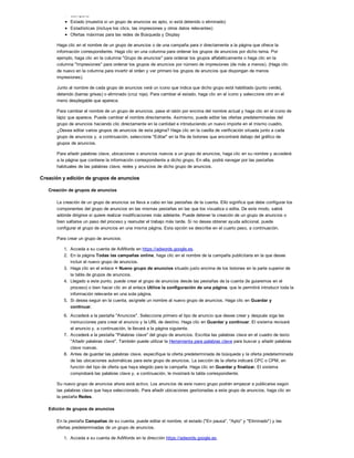 Campaña
Estado (muestra si un grupo de anuncios es apto, si está detenido o eliminado)
Estadísticas (incluye los clics, las impresiones y otros datos relevantes)
Ofertas máximas para las redes de Búsqueda y Display
Haga clic en el nombre de un grupo de anuncios o de una campaña para ir directamente a la página que ofrece la
información correspondiente. Haga clic en una columna para ordenar los grupos de anuncios por dicho tema. Por
ejemplo, haga clic en la columna "Grupo de anuncios" para ordenar los grupos alfabéticamente o haga clic en la
columna "Impresiones" para ordenar los grupos de anuncios por número de impresiones (de más a menos). (Haga clic
de nuevo en la columna para invertir el orden y ver primero los grupos de anuncios que dispongan de menos
impresiones).
Junto al nombre de cada grupo de anuncios verá un icono que indica que dicho grupo está habilitado (punto verde),
detenido (barras grises) o eliminado (cruz roja). Para cambiar el estado, haga clic en el icono y seleccione otro en el
menú desplegable que aparece.
Para cambiar el nombre de un grupo de anuncios, pase el ratón por encima del nombre actual y haga clic en el icono de
lápiz que aparece. Puede cambiar el nombre directamente. Asimismo, puede editar las ofertas predeterminadas del
grupo de anuncios haciendo clic directamente en la cantidad e introduciendo un nuevo importe en el mismo cuadro.
¿Desea editar varios grupos de anuncios de esta página? Haga clic en la casilla de verificación situada junto a cada
grupo de anuncios y, a continuación, seleccione "Editar" en la fila de botones que encontrará debajo del gráfico de
grupos de anuncios.
Para añadir palabras clave, ubicaciones o anuncios nuevos a un grupo de anuncios, haga clic en su nombre y accederá
a la página que contiene la información correspondiente a dicho grupo. En ella, podrá navegar por las pestañas
habituales de las palabras clave, redes y anuncios de dicho grupo de anuncios.
Creación y edición de grupos de anuncios
Creación de grupos de anuncios
La creación de un grupo de anuncios se lleva a cabo en las pestañas de la cuenta. Ello significa que debe configurar los
componentes del grupo de anuncios en las mismas pestañas en las que los visualiza o edita. De este modo, sabrá
adónde dirigirse si quiere realizar modificaciones más adelante. Puede detener la creación de un grupo de anuncios o
bien saltarse un paso del proceso y reanudar el trabajo más tarde. Si no desea obtener ayuda adicional, puede
configurar el grupo de anuncios en una misma página. Esta opción se describe en el cuarto paso, a continuación.
Para crear un grupo de anuncios:
1. Acceda a su cuenta de AdWords en https://adwords.google.es.
2. En la página Todas las campañas online, haga clic en el nombre de la campaña publicitaria en la que desee
incluir el nuevo grupo de anuncios.
3. Haga clic en el enlace + Nuevo grupo de anuncios situado justo encima de los botones en la parte superior de
la tabla de grupos de anuncios.
4. Llegado a este punto, puede crear el grupo de anuncios desde las pestañas de la cuenta (le guiaremos en el
proceso) o bien hacer clic en el enlace Utilice la configuración de una página, que le permitirá introducir toda la
información relevante en una sola página.
5. Si desea seguir en la cuenta, asígnele un nombre al nuevo grupo de anuncios. Haga clic en Guardar y
continuar.
6. Accederá a la pestaña "Anuncios". Seleccione primero el tipo de anuncio que desee crear y después siga las
instrucciones para crear el anuncio y la URL de destino. Haga clic en Guardar y continuar. El sistema revisará
el anuncio y, a continuación, le llevará a la página siguiente.
7. Accederá a la pestaña "Palabras clave" del grupo de anuncios. Escriba las palabras clave en el cuadro de texto
"Añadir palabras clave". También puede utilizar la Herramienta para palabras clave para buscar y añadir palabras
clave nuevas.
8. Antes de guardar las palabras clave, especifique la oferta predeterminada de búsqueda y la oferta predeterminada
de las ubicaciones automáticas para este grupo de anuncios. La sección de la oferta indicará CPC o CPM, en
función del tipo de oferta que haya elegido para la campaña. Haga clic en Guardar y finalizar. El sistema
comprobará las palabras clave y, a continuación, le mostrará la tabla correspondiente.
Su nuevo grupo de anuncios ahora está activo. Los anuncios de este nuevo grupo podrán empezar a publicarse según
las palabras clave que haya seleccionado. Para añadir ubicaciones gestionadas a este grupo de anuncios, haga clic en
la pestaña Redes.
Edición de grupos de anuncios
En la pestaña Campañas de su cuenta, puede editar el nombre, el estado ("En pausa", "Apto" y "Eliminado") y las
ofertas predeterminadas de un grupo de anuncios.
1. Acceda a su cuenta de AdWords en la dirección https://adwords.google.es.
2. En la pestaña Campañas, haga clic en la campaña que contenga el grupo de anuncios que desee editar.
 