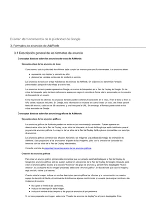 Examen de fundamentos de la publicidad de Google
3. Formatos de anuncios de AdWords
3.1 Descripción general de los formatos de anuncio
Conceptos básicos sobre los anuncios de texto de AdWords
Conceptos clave de los anuncios de texto
Como norma, toda la publicidad de AdWords debe cumplir los mismos principios fundamentales. Los anuncios deben:
representar con claridad y precisión su sitio,
destacar las ventajas exclusivas del producto o servicio.
Los anuncios de texto son el tipo más básico de anuncios de AdWords. En ocasiones se denominan "enlaces
patrocinados" porque el título enlaza a un sitio web.
Los anuncios de texto pueden aparecer en Google, en socios de búsqueda o en la Red de Display de Google. En los
sitios de búsqueda, parte del texto del anuncio aparece en negro si coincide de forma total o aproximada con la consulta
de búsqueda de un usuario.
En la mayoría de los idiomas, los anuncios de texto pueden contener 25 caracteres en el título, 70 en el texto y 35 en la
URL visible, espacios incluidos. En Google, esta información se muestra en cuatro líneas: un título, dos líneas para el
texto del anuncio, cada una de 35 caracteres, y una línea para la URL. Sin embargo, el formato puede variar en los
sitios asociados de Google.
Conceptos básicos sobre los anuncios gráficos de AdWords
Conceptos clave de los anuncios gráficos
Los anuncios gráficos de AdWords pueden ser estáticos (sin movimiento) o animados. Pueden aparecer en
determinados sitios de la Red de Display, no en sitios de búsqueda, de la red de Google que estén habilitados para el
programa de anuncios gráficos. La mayoría de los sitios de la Red de Display de Google son compatibles con este tipo
de anuncios.
Los anuncios gráficos combinan dos eficaces funciones: las imágenes y la probada tecnología de orientación de
AdWords. Esto proporciona a los anunciantes el poder de las imágenes, junto con la precisión de concordar los
anuncios con los sitios de la Red de Display relacionados.
Consulte una lista de preguntas frecuentes acerca de los anuncios gráficos.
Creación de anuncios gráficos
Para crear un anuncio gráfico, primero debe comprobar que su campaña esté habilitada para la Red de Display de
Google (los anuncios gráficos sólo se pueden publicar en ubicaciones de la Red de Display de Google). Después, para
crear un anuncio gráfico acceda a la pestaña "Anuncios" del grupo de anuncios y abra el menú desplegable "Nuevo
anuncio". Si ya dispone de una imagen preparada, seleccione "Anuncio gráfico". Se le solicitará que suba la imagen y
elija una URL visible y de destino.
Cuando suba la imagen, indique un nombre descriptivo para simplificar los informes y la comunicación con nuestro
equipo de atención al cliente. A continuación le indicamos algunas restricciones y consejos para asignar nombres a las
imágenes de anuncio:
No supere el límite de 50 caracteres.
Incluya una descripción de la imagen.
Incluya el nombre de la campaña o del grupo de anuncios al que pertenece.
Si no tiene preparada una imagen, seleccione "Creador de anuncios de display" en el menú desplegable. Esta
 