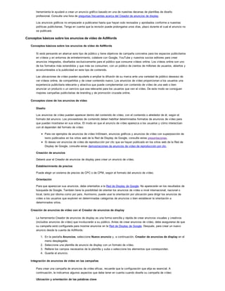 herramienta le ayudará a crear un anuncio gráfico basado en una de nuestras decenas de plantillas de diseño
profesional. Consulte una lista de preguntas frecuentes acerca del Creador de anuncios de display.
Los anuncios gráficos no empezarán a publicarse hasta que hayan sido revisados y aprobados conforme a nuestras
políticas publicitarias. Tenga en cuenta que la revisión puede prolongarse unos días, plazo durante el cual el anuncio no
se publicará.
Conceptos básicos sobre los anuncios de vídeo de AdWords
Conceptos básicos sobre los anuncios de vídeo de AdWords
Si está pensando en abarcar este tipo de público y tiene objetivos de campaña concretos para los espacios publicitarios
en vídeos y en entornos de entretenimiento, colabore con Google, YouTube y nuestros socios editores para crear
anuncios integrados, diseñados exclusivamente para el público que consume vídeos online. Los vídeos online son uno
de los formatos más extendidos y que más se consumen, con un público de cientos de millones de usuarios, abiertos y
acostumbrados a la publicidad en este tipo de contenido.
Las ubicaciones de vídeo pueden ayudarle a ampliar la difusión de su marca ante una variedad de público deseoso de
ver vídeos online, de compartirlos y de crear contenido nuevo. Los anuncios de vídeo proporcionan a los usuarios una
experiencia publicitaria relevante y atractiva que puede complementar con contenido de vídeo de una web o bien
anunciar un producto o un servicio que sea relevante para los usuarios que ven el vídeo. De este modo se consiguen
mejores campañas publicitarias de branding y de promoción cruzada online.
Conceptos clave de los anuncios de vídeo
Diseño
Los anuncios de vídeo pueden aparecer dentro del contenido de vídeo, con el contenido o alrededor de él, según el
formato del anuncio. Los proveedores de contenido deben habilitar determinados formatos de anuncios de vídeo para
que puedan mostrarse en sus sitios. El modo en que el anuncio de vídeo aparezca a los usuarios y cómo interactúan
con él dependen del formato de vídeo:
Para ver ejemplos de anuncios de vídeo InStream, anuncios gráficos y anuncios de vídeo con superposición de
texto publicados en los sitios web de la Red de Display de Google, consulte estas presentaciones.
Si desea ver anuncios de vídeo de reproducción por clic que se hayan publicado en los sitios web de la Red de
Display de Google, consulte estas demostraciones de anuncios de vídeo de reproducción por clic.
Creación de anuncios
Deberá usar el Creador de anuncios de display para crear un anuncio de vídeo.
Establecimiento de precios
Puede elegir un sistema de precios de CPC o de CPM, según el formato del anuncio de vídeo.
Orientación
Para que aparezcan sus anuncios, debe orientarlos a la Red de Display de Google. No aparecerán en los resultados de
búsqueda de Google. También tiene la posibilidad de orientar los anuncios de vídeo a nivel internacional, nacional o
local, tanto por idioma como por país. Asimismo, puede usar la orientación por ubicación para dirigir los anuncios de
vídeo a los usuarios que exploren en determinadas categorías de anuncios o bien establecer la orientación a
determinados sitios.
Creación de anuncios de vídeo con el Creador de anuncios de display
La herramienta Creador de anuncios de display es una forma sencilla y rápida de crear anuncios visuales y creativos
(incluidos anuncios de vídeo) que involucrarán a su público. Antes de crear anuncios de vídeo, debe asegurarse de que
su campaña está configurada para mostrar anuncios en la Red de Display de Google. Después, para crear un nuevo
anuncio desde la cuenta de AdWords:
1. En la pestaña Anuncios, seleccione Nuevo anuncio y, a continuación, Creador de anuncios de display en el
menú desplegable.
2. Seleccione una plantilla de anuncio de display con un formato de vídeo.
3. Rellene los campos necesarios de la plantilla y suba o seleccione los elementos que correspondan.
4. Guarde el anuncio.
Integración de anuncios de vídeo en las campañas
Para crear una campaña de anuncios de vídeo eficaz, recuerde que la configuración que elija es esencial. A
continuación, le indicamos algunos aspectos que debe tener en cuenta cuando diseñe su campaña de vídeo:
Ubicación y orientación de las palabras clave
 