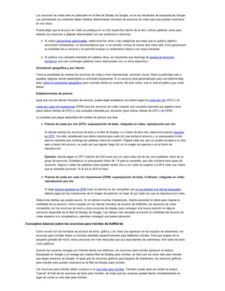 Los anuncios de vídeo solo se publicarán en la Red de Display de Google, no en los resultados de búsqueda de Google.
Los proveedores de contenido deben habilitar determinados formatos de anuncios de vídeo para que puedan mostrarse
en sus sitios.
Puede elegir que el anuncio de vídeo se publique en un sitio específico dentro de la red o utilizar palabras clave para
orientar sus anuncios a páginas relacionadas con sus productos o servicios:
Si utiliza ubicaciones gestionadas, seleccione los sitios o las categorías que sepa que su público objetivo
encontrará interesantes. Le recomendamos que, si es posible, incluya al menos diez sitios web. Esto garantizará
la visibilidad de su anuncio y le permitirá evaluar su rendimiento relativo con mayor facilidad.
Si publica una campaña orientada por palabra clave, es importante que disponga de grupos de anuncios
temáticos que solo contengan palabras clave relacionadas con un tema específico.
Orientación geográfica y por idioma
Tiene la posibilidad de orientar los anuncios de vídeo a nivel internacional, nacional o local. Dirija la publicidad solo a
aquellas regiones donde desempeña su actividad empresarial. Si su anuncio está personalizado para una determinada
área, utilice la orientación geográfica para controlar dónde se muestra. De este modo, solo lo verá el público que usted
desee.
Establecimiento de precios
Igual que con los demás formatos de anuncio, puede elegir establecer una oferta según el coste por clic (CPC) o el
coste por cada mil impresiones (CPM) para los anuncios de vídeo creando una campaña orientada por palabra clave
(para utilizar ofertas de CPC) o una campaña orientada por ubicación (para utilizar ofertas de CPC o de CPM).
La cantidad que pague dependerá del modelo de precios que elija:
Precios de coste por clic (CPC): superposición de texto, integrado en vídeo, reproducción por clic
Si decide orientar los anuncios de texto a la Red de Display o a vídeos de esta red, seleccione precios basados
en CPC. Con ello, establecerá una oferta máxima para cada clic que reciba el anuncio y un presupuesto límite
para la campaña que contenga las palabras clave en cuestión. Pagará cada vez que un usuario acceda a su sitio
web a través del anuncio, no cada vez que alguien haga clic en la imagen de apertura o en el botón de
reproducción.
Ejemplo: decide pagar un CPC máximo de 0,05 euros por clic para cada una de las cinco palabras clave de un
grupo de anuncios. Establezca un presupuesto diario de 1 ! para la campaña, que sólo contiene este grupo de
anuncios. Alguna o todas las palabras clave pueden recibir clics a un coste no superior a 0,05 ! cada una, hasta
que la campaña acumule 1 ! al día (o 30 ! al mes).
Precios de coste por cada mil impresiones (CPM): superposición de texto, In-Stream, integrado en vídeo,
reproducción por clic
Si elige precios basados en CPM (solo se permite en las campañas que no se orientan a la red de búsqueda),
deberá pagar por las impresiones de la imagen de apertura, en lugar de por cada vez que se reproduzca el vídeo.
Seleccione ofertas que pueda asumir. Si no obtiene muchas impresiones, intente aumentar la oferta para mejorar la
visibilidad de su anuncio. Como sucede con los demás formatos de anuncio de AdWords, los anuncios de vídeo
competirán con los anuncios de texto y otros anuncios de display para conseguir una buena posición en alguna
ubicación disponible de la Red de Display de Google. Las ofertas más elevadas aumentan la visibilidad del anuncio de
vídeo respecto a la competencia y permiten conseguir una buena ubicación.
Conceptos básicos sobre los anuncios para móviles de AdWords
Como ocurre con los formatos de anuncio de texto, gráfico y de vídeo que aparecen en los equipos de sobremesa, los
anuncios para móviles tienen un formato diseñado específicamente para teléfonos móviles. Para que quepan en la
pequeña pantalla del móvil, estos anuncios son más reducidos que sus equivalentes de sobremesa. Son tanto de texto
como gráficos.
Cuando los usuarios navegan por Internet desde sus teléfonos, los anuncios para móviles aparecen al realizar
búsquedas en Google y al navegar por nuestra Red de Display para móviles, es decir por los sitios web para móviles
que alojan anuncios de Google. Al igual que los anuncios gráficos para equipos de sobremesa, los anuncios gráficos
para móviles sólo pueden mostrarse en la Red de Display para móviles.
Los anuncios para móviles deben conducir a un sitio web para móviles. También puede optar por añadir el enlace
"Llamar" al final de los anuncios de texto para móviles, de modo que los usuarios puedan llamar inmediatamente en
lugar de visitar su sitio web para móviles.
 