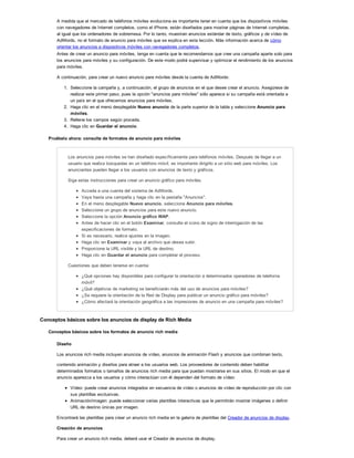 A medida que el mercado de teléfonos móviles evoluciona es importante tener en cuenta que los dispositivos móviles
con navegadores de Internet completos, como el iPhone, están diseñados para mostrar páginas de Internet completas,
al igual que los ordenadores de sobremesa. Por lo tanto, muestran anuncios estándar de texto, gráficos y de vídeo de
AdWords, no el formato de anuncio para móviles que se explica en esta lección. Más información acerca de cómo
orientar los anuncios a dispositivos móviles con navegadores completos.
Antes de crear un anuncio para móviles, tenga en cuenta que le recomendamos que cree una campaña aparte solo para
los anuncios para móviles y su configuración. De este modo podrá supervisar y optimizar el rendimiento de los anuncios
para móviles.
A continuación, para crear un nuevo anuncio para móviles desde la cuenta de AdWords:
1. Seleccione la campaña y, a continuación, el grupo de anuncios en el que desee crear el anuncio. Asegúrese de
realizar este primer paso, pues la opción "anuncios para móviles" sólo aparece si su campaña está orientada a
un país en el que ofrecemos anuncios para móviles.
2. Haga clic en el menú desplegable Nuevo anuncio de la parte superior de la tabla y seleccione Anuncio para
móviles.
3. Rellene los campos según proceda.
4. Haga clic en Guardar el anuncio.
Pruébelo ahora: consulta de formatos de anuncio para móviles
Los anuncios para móviles se han diseñado específicamente para teléfonos móviles. Después de llegar a un
usuario que realiza búsquedas en un teléfono móvil, es importante dirigirlo a un sitio web para móviles. Los
anunciantes pueden llegar a los usuarios con anuncios de texto y gráficos.
Siga estas instrucciones para crear un anuncio gráfico para móviles.
Acceda a una cuenta del sistema de AdWords.
Vaya hasta una campaña y haga clic en la pestaña "Anuncios".
En el menú desplegable Nuevo anuncio, seleccione Anuncio para móviles.
Seleccione un grupo de anuncios para este nuevo anuncio.
Seleccione la opción Anuncio gráfico WAP.
Antes de hacer clic en el botón Examinar, consulte el icono de signo de interrogación de las
especificaciones de formato.
Si es necesario, realice ajustes en la imagen.
Haga clic en Examinar y vaya al archivo que desea subir.
Proporcione la URL visible y la URL de destino.
Haga clic en Guardar el anuncio para completar el proceso.
Cuestiones que deben tenerse en cuenta:
¿Qué opciones hay disponibles para configurar la orientación a determinados operadores de telefonía
móvil?
¿Qué objetivos de marketing se beneficiarán más del uso de anuncios para móviles?
¿Se requiere la orientación de la Red de Display para publicar un anuncio gráfico para móviles?
¿Cómo afectará la orientación geográfica a las impresiones de anuncio en una campaña para móviles?
Conceptos básicos sobre los anuncios de display de Rich Media
Conceptos básicos sobre los formatos de anuncio rich media
Diseño
Los anuncios rich media incluyen anuncios de vídeo, anuncios de animación Flash y anuncios que combinan texto,
contenido animación y diseños para atraer a los usuarios web. Los proveedores de contenido deben habilitar
determinados formatos o tamaños de anuncios rich media para que puedan mostrarse en sus sitios. El modo en que el
anuncio aparezca a los usuarios y cómo interactúan con él dependen del formato de vídeo:
Vídeo: puede crear anuncios integrados en secuencia de vídeo o anuncios de vídeo de reproducción por clic con
sus plantillas exclusivas.
Animación/imagen: puede seleccionar varias plantillas interactivas que le permitirán mostrar imágenes o definir
URL de destino únicas por imagen.
Encontrará las plantillas para crear un anuncio rich media en la galería de plantillas del Creador de anuncios de display.
Creación de anuncios
Para crear un anuncio rich media, deberá usar el Creador de anuncios de display.
 
