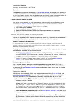 Establecimiento de precios
Puede elegir precios basados en el CPC o el CPM.
Orientación
Para que aparezcan sus anuncios, debe orientarlos a la Red de Display de Google. No aparecerán en los resultados de
búsqueda de Google. También tiene la posibilidad de orientar los anuncios a nivel internacional, nacional o local, tanto
por idioma como por país. Asimismo, puede usar la orientación por ubicación para dirigir los anuncios a los usuarios que
exploren en determinadas categorías de anuncios o bien establecer la orientación a determinados sitios.
Creación de anuncios de display rich media
Antes de crear anuncios de display rich media, debe asegurarse de que su campaña está configurada para mostrar
anuncios en la Red de Display de Google. Después, para crear un nuevo anuncio desde la cuenta de AdWords:
1. En la pestaña "Anuncios", seleccione Creador de anuncio de display.
2. Seleccione la categoría Rich media.
3. Seleccione una plantilla de anuncio de display rich media.
4. Rellene los campos necesarios de la plantilla y suba o seleccione los elementos que correspondan.
5. Guarde el anuncio.
Integración de los anuncios de display rich media en las campañas
Para crear una campaña de anuncios de display rich media eficaz, recuerde que la configuración que elija es esencial. A
continuación, le indicamos algunos aspectos que debe tener en cuenta cuando diseñe su campaña:
Ubicación y orientación de las palabras clave
Los anuncios de display rich media solo se publicarán en la Red de Display de Google, no en los resultados de
búsqueda de Google. Los proveedores de contenido deben habilitar determinados tamaños y formatos de anuncios de
display para que puedan mostrarse en sus sitios.
Puede elegir que el anuncio se publique en un sitio específico dentro de la red o utilizar palabras clave para orientar sus
anuncios a páginas relacionadas con sus productos o servicios:
Si utiliza ubicaciones gestionadas, seleccione los sitios o las categorías que sepa que su público objetivo
encontrará interesantes. Le recomendamos que, si es posible, incluya al menos diez sitios web. Esto garantizará
la visibilidad de su anuncio y le permitirá evaluar su rendimiento relativo con mayor facilidad.
Si publica una campaña orientada por palabra clave, es importante que disponga de grupos de anuncios
temáticos que solo contengan palabras clave relacionadas con un tema específico.
Orientación geográfica y por idioma
Tiene la posibilidad de orientar los anuncios de display rich media a nivel internacional, nacional o local. Dirija la
publicidad solo a aquellas regiones donde desempeña su actividad empresarial. Si su anuncio está personalizado para
una determinada área, utilice la orientación geográfica para controlar dónde se muestra. De este modo, solo lo verá el
público que usted desee.
Establecimiento de precios
Igual que con los demás formatos de anuncio, puede elegir establecer una oferta según el coste por clic (CPC) o el
coste por cada mil impresiones (CPM) para los anuncios de vídeo creando una campaña orientada por palabra clave
(para utilizar ofertas de CPC) o una campaña orientada por ubicación (para utilizar ofertas de CPC o de CPM).
Precios de coste por clic (CPC): puede establecer una oferta máxima para cada clic que reciba el anuncio y un
presupuesto límite para la campaña.
Ejemplo: decide pagar un CPC máximo de 0,05 euros por clic para cada una de las cinco palabras clave de un
grupo de anuncios, que contiene un anuncio de display de la galería de fotos. Establezca un presupuesto diario
de 1 ! para la campaña, que sólo contiene este grupo de anuncios. Alguna o todas las palabras clave pueden
recibir clics a un coste no superior a 0,05 ! cada una, hasta que la campaña acumule 1 ! al día (o 30 ! al mes).
Precios de coste por mil impresiones (CPM): si elige el sistema de precios basado en el CPM, pagará por las
impresiones del anuncio.
Ejemplo: si crea un anuncio de vídeo de reproducción por clic con precios basados en CPM, deberá pagar por
las impresiones de la imagen de apertura del anuncio de vídeo, en lugar de por cada vez que se reproduzca el
vídeo.
Seleccione ofertas que pueda asumir. Si no obtiene muchas impresiones, intente aumentar la oferta para mejorar la
 