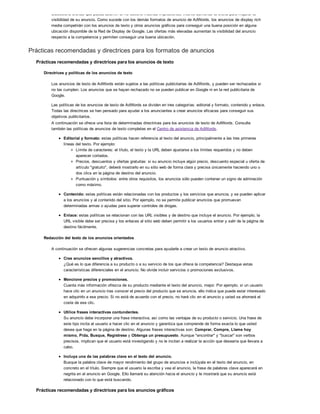 Seleccione ofertas que pueda asumir. Si no obtiene muchas impresiones, intente aumentar la oferta para mejorar la
visibilidad de su anuncio. Como sucede con los demás formatos de anuncio de AdWords, los anuncios de display rich
media competirán con los anuncios de texto y otros anuncios gráficos para conseguir una buena posición en alguna
ubicación disponible de la Red de Display de Google. Las ofertas más elevadas aumentan la visibilidad del anuncio
respecto a la competencia y permiten conseguir una buena ubicación.
Prácticas recomendadas y directrices para los formatos de anuncios
Prácticas recomendadas y directrices para los anuncios de texto
Directrices y políticas de los anuncios de texto
Los anuncios de texto de AdWords están sujetos a las políticas publicitarias de AdWords, y pueden ser rechazados si
no las cumplen. Los anuncios que se hayan rechazado no se pueden publicar en Google ni en la red publicitaria de
Google.
Las políticas de los anuncios de texto de AdWords se dividen en tres categorías: editorial y formato, contenido y enlace.
Todas las directrices se han pensado para ayudar a los anunciantes a crear anuncios eficaces para conseguir sus
objetivos publicitarios.
A continuación se ofrece una lista de determinadas directrices para los anuncios de texto de AdWords. Consulte
también las políticas de anuncios de texto completas en el Centro de asistencia de AdWords.
Editorial y formato: estas políticas hacen referencia al texto del anuncio, principalmente a las tres primeras
líneas del texto. Por ejemplo:
Límite de caracteres: el título, el texto y la URL deben ajustarse a los límites requeridos y no deben
aparecer cortados.
Precios, descuentos y ofertas gratuitas: si su anuncio incluye algún precio, descuento especial u oferta de
artículo "gratuito", deberá mostrarlo en su sitio web de forma clara y precisa únicamente haciendo uno o
dos clics en la página de destino del anuncio.
Puntuación y símbolos: entre otros requisitos, los anuncios sólo pueden contener un signo de admiración
como máximo.
Contenido: estas políticas están relacionadas con los productos y los servicios que anuncia, y se pueden aplicar
a los anuncios y al contenido del sitio. Por ejemplo, no se permite publicar anuncios que promuevan
determinadas armas o ayudas para superar controles de drogas.
Enlace: estas políticas se relacionan con las URL visibles y de destino que incluye el anuncio. Por ejemplo, la
URL visible debe ser precisa y los enlaces al sitio web deben permitir a los usuarios entrar y salir de la página de
destino fácilmente.
Redacción del texto de los anuncios orientados
A continuación se ofrecen algunas sugerencias concretas para ayudarle a crear un texto de anuncio atractivo.
Cree anuncios sencillos y atractivos.
¿Qué es lo que diferencia a su producto o a su servicio de los que ofrece la competencia? Destaque estas
características diferenciales en el anuncio. No olvide incluir servicios o promociones exclusivos.
Mencione precios y promociones.
Cuanta más información ofrezca de su producto mediante el texto del anuncio, mejor. Por ejemplo, si un usuario
hace clic en un anuncio tras conocer el precio del producto que se anuncia, ello indica que puede estar interesado
en adquirirlo a ese precio. Si no está de acuerdo con el precio, no hará clic en el anuncio y usted se ahorrará el
coste de ese clic.
Utilice frases interactivas contundentes.
Su anuncio debe incorporar una frase interactiva, así como las ventajas de su producto o servicio. Una frase de
este tipo incita al usuario a hacer clic en el anuncio y garantiza que comprende de forma exacta lo que usted
desea que haga en la página de destino. Algunas frases interactivas son: Comprar, Compre, Llame hoy
mismo, Pida, Busque, Regístrese y Obtenga un presupuesto. Aunque "encontrar" y "buscar" son verbos
precisos, implican que el usuario está investigando y no le incitan a realizar la acción que desearía que llevara a
cabo.
Incluya una de las palabras clave en el texto del anuncio.
Busque la palabra clave de mayor rendimiento del grupo de anuncios e inclúyala en el texto del anuncio, en
concreto en el título. Siempre que el usuario la escriba y vea el anuncio, la frase de palabras clave aparecerá en
negrita en el anuncio en Google. Ello llamará su atención hacia el anuncio y le mostrará que su anuncio está
relacionado con lo que está buscando.
Prácticas recomendadas y directrices para los anuncios gráficos
 