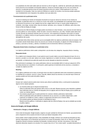 Los propietarios de sitios web suelen optar por anunciar su sitio en lugar de, o además de, optimizarlo para obtener una
buena posición en los resultados de búsqueda orgánicos. Aunque es necesario pagar por los clics que reciben los
anuncios, la publicidad permite actuar de manera preventiva acerca de cuándo y dónde aparecerá su sitio como
resultado de una búsqueda. Crear una cuenta de AdWords es cuestión de minutos y los anuncios pueden publicarse
casi inmediatamente como respuesta a las palabras clave que seleccione.
Funcionamiento de la publicidad online
Aunque el marketing de motores de búsqueda únicamente se ocupa de colocar los anuncios en los motores de
búsqueda, la publicidad online en su conjunto es mucho más amplia. Las posibilidades de la publicidad online incluyen
la colocación de anuncios en casi cualquier tipo de sitio o página web en el que un usuario pueda navegar por el
contenido, como blogs, revistas online, sitios de noticias, opiniones, ocio y compras. En AdWords, estos otros sitios
forman la Red de Display de Google.
Los anuncios de la Red de Display de Google pueden encontrarse en varios formatos, como anuncios de texto básicos,
anuncios gráficos en varios tamaños, stream de audio o anuncios interactivos y de vídeo. También puede seleccionar
muchas opciones de orientación distintas para sus anuncios, como especificar el dispositivo del usuario (un equipo
informático o un teléfono móvil) en el que le gustaría mostrar su anuncio o delimitar la ubicación, el idioma o los datos
demográficos del usuario.
La publicidad online ofrece tantas opciones que es aconsejable definir los objetivos publicitarios antes de empezar. Esto
le ayudará a decidir dónde desea colocar los anuncios (en motores de búsqueda, en páginas de la Red de Display o en
ambos) y cuál será su formato y, además, le facilitará la toma de decisiones relativas al presupuesto.
Respuesta directa frente a branding en la publicidad online
Los objetivos publicitarios online suelen corresponder a una de estas dos categorías: respuesta directa o branding.
Respuesta directa
Si su objetivo es la respuesta directa, lo que quiere es que el usuario realice una acción después de hacer clic en su
anuncio y acceder a su sitio web: realizar una compra, registrarse en un boletín de noticias o solicitar un presupuesto,
por ejemplo. La finalización por parte del usuario de la acción deseada se denomina conversión.
Para administrar la estrategia y los costes publicitarios online es recomendable definir el coste por adquisición (CPA)
que desea alcanzar por conversión. A continuación, podrá supervisar el rendimiento de los anuncios y comprobar si
cumplen los objetivos de CPA.
Branding
Si su objetivo publicitario es la marca, el principal motivo de utilizar la publicidad online será incrementar la presencia y
la visibilidad de su producto, servicio o causa. Para ello, deberá colocar los anuncios a la vista del mayor número de
usuarios posible que forme parte del público objetivo.
Aplicaciones
Aunque casi cualquier persona podría tener motivos para utilizar la publicidad online, a continuación le presentamos
algunos de los mejores ejemplos:
Un minorista online que no dispone de tienda física:
Utiliza la publicidad online para generar tráfico hacia su sitio web. Muestra anuncios como respuesta a palabras
clave relevantes tanto en motores de búsqueda como en páginas web de la Red de Display que es posible que
visiten sus clientes objetivo.
Una empresa pequeña que no puede permitirse los costosos métodos publicitarios tradicionales:
Utiliza la publicidad online para delimitar la orientación de sus anuncios a un público determinado, y para
supervisar con detalle los costes y realizar un seguimiento del retorno de la inversión (ROI).
Una empresa grande que desea aumentar la notoriedad de marca:
Muestra anuncios gráficos o multimedia en páginas web de la Red de Display a las que es probable que acceda
el público objetivo.
Acerca de Google y de Google AdWords
Introducción a Google y a Google AdWords
Como motor de búsqueda, Google recopila y organiza una gran cantidad de información de Internet, que posteriormente
pone a disposición de los usuarios de todo el mundo que realizan búsquedas online.
Estos pueden visitar la página principal u otras propiedades de Google, introducir una consulta de búsqueda (es decir,
términos relacionados con la información que buscan) en el campo de búsqueda y hacer clic en "Buscar con Google".
Google les ofrecerá numerosos resultados de búsqueda, incluidos archivos, artículos, documentos y sitios web,
altamente relevantes respecto a la consulta. Si un usuario hace clic en "Voy a tener suerte", accederá directamente al
 