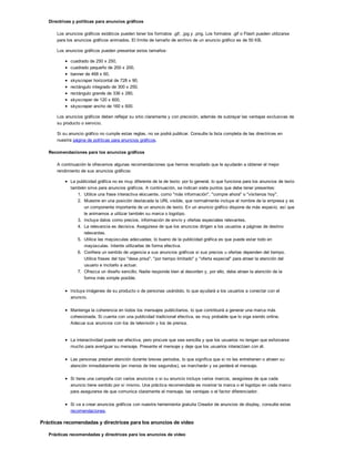 Directrices y políticas para anuncios gráficos
Los anuncios gráficos estáticos pueden tener los formatos .gif, .jpg y .png. Los formatos .gif o Flash pueden utilizarse
para los anuncios gráficos animados. El límite de tamaño de archivo de un anuncio gráfico es de 50 KB.
Los anuncios gráficos pueden presentar estos tamaños:
cuadrado de 250 x 250,
cuadrado pequeño de 200 x 200,
banner de 468 x 60,
skyscraper horizontal de 728 x 90,
rectángulo integrado de 300 x 250,
rectángulo grande de 336 x 280,
skyscraper de 120 x 600,
skyscraper ancho de 160 x 600.
Los anuncios gráficos deben reflejar su sitio claramente y con precisión, además de subrayar las ventajas exclusivas de
su producto o servicio.
Si su anuncio gráfico no cumple estas reglas, no se podrá publicar. Consulte la lista completa de las directrices en
nuestra página de políticas para anuncios gráficos.
Recomendaciones para los anuncios gráficos
A continuación le ofrecemos algunas recomendaciones que hemos recopilado que le ayudarán a obtener el mejor
rendimiento de sus anuncios gráficos:
La publicidad gráfica no es muy diferente de la de texto: por lo general, lo que funciona para los anuncios de texto
también sirve para anuncios gráficos. A continuación, se indican siete puntos que debe tener presentes:
1. Utilice una frase interactiva elocuente, como "más información", "compre ahora" o "visítenos hoy".
2. Muestre en una posición destacada la URL visible, que normalmente incluye el nombre de la empresa y es
un componente importante de un anuncio de texto. En un anuncio gráfico dispone de más espacio, así que
le animamos a utilizar también su marca o logotipo.
3. Incluya datos como precios, información de envío y ofertas especiales relevantes.
4. La relevancia es decisiva. Asegúrese de que los anuncios dirigen a los usuarios a páginas de destino
relevantes.
5. Utilice las mayúsculas adecuadas; lo bueno de la publicidad gráfica es que puede estar todo en
mayúsculas. Intente utilizarlas de forma efectiva.
6. Confiera un sentido de urgencia a sus anuncios gráficos si sus precios u ofertas dependen del tiempo.
Utilice frases del tipo "dese prisa", "por tiempo limitado" y "oferta especial" para atraer la atención del
usuario e incitarlo a actuar.
7. Ofrezca un diseño sencillo. Nadie responde bien al desorden y, por ello, debe atraer la atención de la
forma más simple posible.
Incluya imágenes de su producto o de personas usándolo, lo que ayudará a los usuarios a conectar con el
anuncio.
Mantenga la coherencia en todos los mensajes publicitarios, lo que contribuirá a generar una marca más
cohesionada. Si cuenta con una publicidad tradicional efectiva, es muy probable que lo siga siendo online.
Adecue sus anuncios con los de televisión y los de prensa.
La interactividad puede ser efectiva, pero procure que sea sencilla y que los usuarios no tengan que esforzarse
mucho para averiguar su mensaje. Presente el mensaje y deje que los usuarios interactúen con él.
Las personas prestan atención durante breves periodos, lo que significa que si no les entretienen o atraen su
atención inmediatamente (en menos de tres segundos), se marcharán y se perderá el mensaje.
Si tiene una campaña con varios anuncios o si su anuncio incluye varios marcos, asegúrese de que cada
anuncio tiene sentido por sí mismo. Una práctica recomendada es mostrar la marca o el logotipo en cada marco
para asegurarse de que comunica claramente el mensaje, las ventajas o el factor diferenciador.
Si va a crear anuncios gráficos con nuestra herramienta gratuita Creador de anuncios de display, consulte estas
recomendaciones.
Prácticas recomendadas y directrices para los anuncios de vídeo
Prácticas recomendadas y directrices para los anuncios de vídeo
 