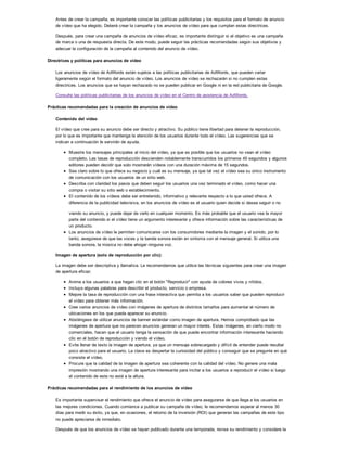 Antes de crear la campaña, es importante conocer las políticas publicitarias y los requisitos para el formato de anuncio
de vídeo que ha elegido. Deberá crear la campaña y los anuncios de vídeo para que cumplan estas directrices.
Después, para crear una campaña de anuncios de vídeo eficaz, es importante distinguir si el objetivo es una campaña
de marca o una de respuesta directa. De este modo, puede seguir las prácticas recomendadas según sus objetivos y
adecuar la configuración de la campaña al contenido del anuncio de vídeo.
Directrices y políticas para anuncios de vídeo
Los anuncios de vídeo de AdWords están sujetos a las políticas publicitarias de AdWords, que pueden variar
ligeramente según el formato del anuncio de vídeo. Los anuncios de vídeo se rechazarán si no cumplen estas
directrices. Los anuncios que se hayan rechazado no se pueden publicar en Google ni en la red publicitaria de Google.
Consulte las políticas publicitarias de los anuncios de vídeo en el Centro de asistencia de AdWords.
Prácticas recomendadas para la creación de anuncios de vídeo
Contenido del vídeo
El vídeo que cree para su anuncio debe ser directo y atractivo. Su público tiene libertad para detener la reproducción,
por lo que es importante que mantenga la atención de los usuarios durante todo el vídeo. Las sugerencias que se
indican a continuación le servirán de ayuda.
Muestre los mensajes principales al inicio del vídeo, ya que es posible que los usuarios no vean el vídeo
completo. Las tasas de reproducción descienden notablemente transcurridos los primeros 45 segundos y algunos
editores pueden decidir que solo mostrarán vídeos con una duración máxima de 15 segundos.
Sea claro sobre lo que ofrece su negocio y cuál es su mensaje, ya que tal vez el vídeo sea su único instrumento
de comunicación con los usuarios de un sitio web.
Describa con claridad los pasos que deben seguir los usuarios una vez terminado el vídeo, como hacer una
compra o visitar su sitio web o establecimiento.
El contenido de los vídeos debe ser entretenido, informativo y relevante respecto a lo que usted ofrece. A
diferencia de la publicidad televisiva, en los anuncios de vídeo es el usuario quien decide si desea seguir o no
viendo su anuncio, y puede dejar de verlo en cualquier momento. Es más probable que el usuario vea la mayor
parte del contenido si el vídeo tiene un argumento interesante y ofrece información sobre las características de
un producto.
Los anuncios de vídeo le permiten comunicarse con los consumidores mediante la imagen y el sonido, por lo
tanto, asegúrese de que las voces y la banda sonora están en sintonía con el mensaje general. Si utiliza una
banda sonora, la música no debe ahogar ninguna voz.
Imagen de apertura (solo de reproducción por clic):
La imagen debe ser descriptiva y llamativa. Le recomendamos que utilice las técnicas siguientes para crear una imagen
de apertura eficaz:
Anime a los usuarios a que hagan clic en el botón "Reproducir" con ayuda de colores vivos y nítidos.
Incluya algunas palabras para describir el producto, servicio o empresa.
Mejore la tasa de reproducción con una frase interactiva que permita a los usuarios saber que pueden reproducir
el vídeo para obtener más información.
Cree varios anuncios de vídeo con imágenes de apertura de distintos tamaños para aumentar el número de
ubicaciones en los que pueda aparecer su anuncio.
Absténgase de utilizar anuncios de banner estándar como imagen de apertura. Hemos comprobado que las
imágenes de apertura que no parecen anuncios generan un mayor interés. Estas imágenes, en cierto modo no
comerciales, hacen que el usuario tenga la sensación de que puede encontrar información interesante haciendo
clic en el botón de reproducción y viendo el vídeo.
Evite llenar de texto la imagen de apertura, ya que un mensaje sobrecargado y difícil de entender puede resultar
poco atractivo para el usuario. La clave es despertar la curiosidad del público y conseguir que se pregunte en qué
consiste el vídeo.
Procure que la calidad de la imagen de apertura sea coherente con la calidad del vídeo. No genere una mala
impresión mostrando una imagen de apertura interesante para incitar a los usuarios a reproducir el vídeo si luego
el contenido de este no está a la altura.
Prácticas recomendadas para el rendimiento de los anuncios de vídeo
Es importante supervisar el rendimiento que ofrece el anuncio de vídeo para asegurarse de que llega a los usuarios en
las mejores condiciones. Cuando comience a publicar su campaña de vídeo, le recomendamos esperar al menos 30
días para medir su éxito, ya que, en ocasiones, el retorno de la inversión (ROI) que generan las campañas de este tipo
no puede apreciarse de inmediato.
Después de que los anuncios de vídeo se hayan publicado durante una temporada, revise su rendimiento y considere la
posibilidad de optimizar los anuncios para que sigan siendo eficaces y valiosos para la campaña, tanto si está orientada
 