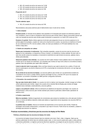 300 x 50, tamaño de archivo de menos de 7,5 KB
216 x 36, tamaño de archivo de menos de 4,5 KB
168 x 28, tamaño de archivo de menos de 3 KB
Proporción de 4:1
300 x 75, tamaño de archivo de menos de 7,5 KB
216 x 54, tamaño de archivo de menos de 4,5 KB
168 x 42, tamaño de archivo de menos de 3 KB
Tamaño estándar Japón
192 x 53, tamaño de archivo de menos de 5 KB.
Recomendamos unas pocas prácticas para el relativamente nuevo mundo de los móviles.
1. Cómo empezar
Empiece pronto. El mercado de las palabras clave populares en la búsqueda para equipos de sobremesa puede ser
muy competitivo. Como no toda la competencia utiliza anuncios para móviles todavía, algunos anunciantes piensan que
crear una campaña de anuncios para móviles puede incrementar su exposición a un menor CPC (coste por clic).
Empiece a lo grande. Realice ofertas agresivas al principio para asegurarse de que sus anuncios aparezcan en la
primera página de resultados y puedan ser vistos por la mayoría de los usuarios. Los anuncios se clasifican en función
de una combinación de CTR, nivel de calidad y oferta, de modo que establecer un CTR fuerte habilitará clics más
baratos a largo plazo.
2. Diseñe sus campañas con cabeza
Separe para incrementar el rendimiento. Cree campañas separadas y grupos de anuncios para los anuncios que
aparecen en los ordenadores, en dispositivos iPhone y Android, y en dispositivos móviles estándar. De este modo, le
será más sencillo evaluar los resultados e incrementar el rendimiento de cada formato de anuncios, palabras clave y
ofertas personalizadas.
Seleccione palabras clave distintas. Los usuarios de móvil suelen introducir menos palabras clave en los dispositivos
móviles que en los equipos de sobremesa. Las campañas para móviles de mayor éxito utilizan la concordancia amplia y
palabras clave más generales para captar tráfico relevante.
Llame la atención todo lo que pueda. Utilice una frase interactiva que capte la atención de su público. El texto del
anuncio puede ejercer una enorme influencia en el CTR y el porcentaje de conversiones del anuncio, así que haga que
sea atractivo.
No se olvide de los anuncios de display. Los anuncios gráficos para móviles son una herramienta excelente de
consolidación de la marca y pueden obtener mayores porcentajes de clics y menores CPC que en los equipos de
sobremesa. Los tamaños compatibles con MMA permiten configurarlos fácilmente.
3. Encuentre a los usuarios de móvil
Hay que estar donde esté el cliente. Los usuarios de móvil no realizan solo búsquedas, también navegan por la Red y
utilizan aplicaciones para móviles. Llegue a los usuarios de la creciente Red de Display para móviles de Google
mediante textos orientados contextualmente y anuncios gráficos.
Llegue a una población valiosa. Utilice la orientación por plataforma de dispositivo para llegar a los usuarios de
iPhone/Android o utilice anuncios para móviles estándar para orientar la publicidad a determinados operadores de
telefonía móvil.
4. Evalúe y experimente
Mida los resultados. Habilite el seguimiento de conversiones para evaluar los resultados de su sitio web para móviles o
utilice un número de teléfono traducido a letras para realizar un seguimiento de las respuestas a los anuncios WAP de
clic de llamada.
La práctica hace al maestro. Ahora es el momento de experimentar con los anuncios para móviles. Pruebe las
estrategias mencionadas anteriormente y compruebe lo que mejor le funciona. Podrá revisar los resultados y adaptar la
estrategia para alcanzar sus objetivos.
Prácticas recomendadas y directrices para los anuncios de display de Rich Media
Políticas y directrices para los anuncios de display rich media
Los anuncios de display incluyen diversos tipos de contenido como texto, Flash, vídeo o imágenes. Dado que las
políticas publicitarias de dichos tipos de contenido pueden variar, un único anuncio puede estar sujeto a varias políticas
y directrices publicitarias. Le rogamos que lea las directrices siguientes y se asegure de que los anuncios cumplan con
todas ellas. Google se reserva el derecho de modificar o enmendar las políticas y los requisitos de formato en cualquier
 