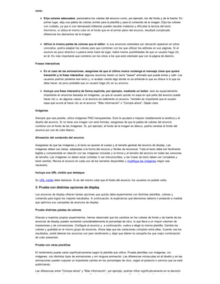 color,
Elija colores adecuados: personalice los colores del anuncio como, por ejemplo, los del fondo y de la fuente. En
primer lugar, elija una paleta de colores similar para la plantilla y para el contenido de la imagen. Elija los colores
con cuidado, ya que si son demasiado brillantes pueden resultar molestos y dificultar la lectura del texto.
Asimismo, si utiliza el mismo color en el fondo que en el primer plano del anuncio, resultará complicado
diferenciar los elementos de la imagen.
Utilice la misma paleta de colores que el editor: si sus anuncios orientados por ubicación aparecen en sitios
concretos, podría adaptar los colores para que combinen con los que utilizan los editores en sus páginas. Si el
anuncio es poco atractivo o parece estar fuera de lugar, habrá menos posibilidades de que un usuario haga clic
en él. Es más importante que combine con los sitios a los que está orientado que con la página de destino.
Frases interactivas
En el caso de las animaciones, asegúrese de que el último marco contenga el mensaje clave que quiere
transmitir y la frase interactiva: algunos anuncios tienen un texto "teaser" animado que puede entrar y salir. Los
usuarios podrían perderse ese texto y, si acaban viendo algo donde no se entiende lo que se ofrece ni lo que se
debe hacer, es poco probable que un usuario haga clic en su anuncio.
Incluya una frase interactiva de forma explícita, por ejemplo, mediante un botón: esto es especialmente
importante en anuncios basados en imágenes, ya que el usuario quizás no sepa en qué parte del anuncio puede
hacer clic o, en algunos casos, si el anuncio es realmente un anuncio. También es importante que el usuario
sepa qué ocurre al hacer clic en el anuncio: "Más información" o "Compre ahora". Déjelo claro.
Imágenes
Siempre que sea posible, utilice imágenes PNG transparentes. Esto le ayudará a mejorar notablemente la estética y el
diseño del anuncio. Si no tiene una imagen con este formato, asegúrese de que la paleta de colores del anuncio
combina con el fondo de las imágenes. Si, por ejemplo, el fondo de la imagen es blanco, podría cambiar el fondo del
anuncio por uno de color blanco.
Alineación del contenido del anuncio
Asegúrese de que las imágenes y el texto se ajustan al cuerpo y al tamaño general del anuncio de display. Las
imágenes deben ser claras, adaptadas a la forma del anuncio y fáciles de reconocer. Todo el texto debe ser fácilmente
legible y comprensible en relación con las imágenes incluidas y la forma y el tamaño del anuncio en todas las versiones
de tamaño. Las imágenes no deben estar cortadas ni ser irreconocibles, y las líneas de texto deben ser completas y
tener sentido. Revise el anuncio en cada uno de los tamaños disponibles y modifique las imágenes según sea
necesario.
Incluya una URL visible que destaque
Su URL visible debe destacar. Si es del mismo color que el fondo del anuncio, los usuarios no podrán verla.
3: Pruebe con distintas opciones de display
Los anuncios de display ofrecen tantas opciones que quizás deba experimentar con distintas plantillas, colores y
contenido para lograr los mejores resultados. A continuación, le explicamos qué elementos debería ir probando a medida
que optimiza sus campañas de anuncios de display:
Pruebe distintas paletas de colores
Gracias a nuestros propios experimentos, hemos observado que los cambios en los colores de fondo y de fuente de los
anuncios de display pueden aumentar considerablemente el porcentaje de clics, lo que lleva a un mayor volumen de
impresiones y de conversiones. Configure el anuncio y, a continuación, vuelva a elegir la misma plantilla. Cambie los
colores y guárdela en el mismo grupo de anuncios. Ahora deje que las variaciones compitan entre ellas. Cuando vea los
resultados, podrá detener los anuncios con peor rendimiento y dejar que lideren la campaña los que mejor combinación
de color presentan.
Pruebe con otras plantillas
El rendimiento puede variar significativamente según la plantilla que utilice. Pruebe plantillas con imágenes, sin
imágenes, con distintos tipos de animaciones y sin ninguna animación. Las diferencias minúsculas en el diseño y en las
animaciones pueden suponer un importante cambio en los porcentajes de clics, según el producto o servicio que se esté
publicitando.
Las diferencias entre "Compre ahora" y "Más información", por ejemplo, podrían influir significativamente en la decisión
del usuario de hacer clic en el anuncio o no. Pruebe con distintas versiones. Es posible que las frases interactivas a las
 