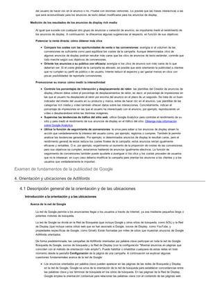 del usuario de hacer clic en el anuncio o no. Pruebe con distintas versiones. Es posible que las frases interactivas a las
que está acostumbrado para los anuncios de texto deban modificarse para los anuncios de display.
Medición de los resultados de los anuncios de display rich media
Al igual que sucede con cualquier otro grupo de anuncios o variación de anuncio, es importante medir el rendimiento de
los anuncios de display. A continuación, le ofrecemos algunas sugerencias al respecto, en función de sus objetivos:
Potenciar la venta directa: cómo obtener más clics
Compare los costes con las oportunidades de venta o las conversiones: averigüe si el volumen de las
conversiones es suficiente como para equilibrar los costes de la campaña. Aunque determinados clics de
algunos anuncios de display podrían resultar más caros que los clics de anuncios de texto estándar, controle que
todo marche según sus objetivos de conversiones.
Oriente los anuncios a su público con eficacia: averigüe si los clics de anuncio son más caros de lo que
deberían ser. Si el coste global de la campaña es elevado, es posible que esté orientando la publicidad a clientes
que no cumplen su perfil de público o de usuario. Intente reducir el espectro y así gastar menos en clics con
pocas posibilidades de reportarle conversiones.
Promocionar su marca: cómo medir la interactividad
Controle los porcentajes de interacción y desplazamiento de ratón: las plantillas del Creador de anuncios de
display ofrecen datos sobre el porcentaje de desplazamientos de ratón, es decir, el porcentaje de impresiones en
las que el usuario ha desplazado el ratón por encima del anuncio en el plazo de un segundo. Se trata de un buen
indicador del interés del usuario en su producto y marca, antes de hacer clic en el anuncio. Las plantillas de las
categorías rich media y vídeo también ofrecen datos sobre las interacciones. Concretamente, indican el
porcentaje de impresiones en las que el usuario ha interactuado con el anuncio, por ejemplo, reproduciendo un
vídeo o desplazándose entre las distintas imágenes.
Supervise las tendencias de tráfico del sitio web: utilice Google Analytics para controlar el rendimiento de su
sitio y para medir el rendimiento de sus anuncios de display en el tráfico del sitio. Obtenga más información
sobre Google Analytics
Utilice la función de seguimiento de conversiones: le sirve para saber si los anuncios de display atraen la
acción que verdaderamente le interesa del usuario como, por ejemplo, registros o compras. También le permite
analizar las tendencias generales. Por ejemplo, si determinados anuncios de display le resultan caros, pero el
rendimiento general de estos reduce los costes finales de la campaña, estos anuncios serían igualmente
eficaces y rentables. O si, por ejemplo, experimenta un aumento de la proporción de costes de las conversiones,
pero sus objetivos se cumplen, estaríamos hablando de anuncios igualmente efectivos. La función de
seguimiento de conversiones también puede ayudarle a averiguar si los clics y los costes proceden de usuarios
que no le interesan, en cuyo caso debería modificar la campaña para orientar los anuncios a los clientes y a los
usuarios que verdaderamente le importan.
Examen de fundamentos de la publicidad de Google
4. Orientación y ubicaciones de AdWords
4.1 Descripción general de la orientación y de las ubicaciones
Introducción a la orientación y a las ubicaciones
Acerca de la red de Google
La red de Google permite a los anunciantes llegar a los usuarios a través de Internet, ya sea mediante pequeños blogs o
potentes motores de búsqueda.
La red de Google se divide en la Red de Búsqueda (que incluye Google y otros sitios de búsqueda, como AOL) y la Red
de Display (que incluye varios sitios web que se han asociado a Google, socios de Display, como YouTube, y
propiedades específicas de Google, como Gmail). Están formadas por miles de sitios que muestran anuncios de Google
AdWords orientados.
De forma predeterminada, las campañas de AdWords orientadas por palabra clave participan en toda la red de Google:
Búsqueda de Google, socios de búsqueda y la Red de Display (con la configuración "Mostrar anuncios en páginas que
coinciden con el método de orientación más amplio"). Puede habilitar o inhabilitar cualquiera de estas redes en todo
momento desde la pestaña Configuración de la página de una campaña. A continuación se explican algunas
cuestiones fundamentales acerca de la red de Google:
Los anuncios orientados por palabra clave pueden aparecer en las páginas de las redes de Búsqueda y Display
en la red de Google. Google se sirve de la orientación de la red de búsqueda para establecer concordancias entre
las palabras clave y los términos de búsqueda en los sitios de búsqueda. En las páginas de la Red de Display,
Google emplea la orientación contextual para relacionar las palabras clave con el contenido de las páginas web
 