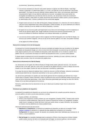 (se denominan "ubicaciones automáticas").
Los anuncios orientados por ubicación solo pueden aparecer en páginas de la Red de Display. Usted elige
orientar su publicidad a un determinado público y a un sitio o una parte de un sitio (se denominan "ubicaciones
gestionadas"). Si el grupo de anuncios además contiene palabras clave, estas y las ubicaciones determinarán
conjuntamente el lugar en el que deberían publicarse los anuncios. Las palabras clave serán también las
encargadas de establecer las coincidencias entre los anuncios y las ubicaciones a través de la orientación
contextual. Además, podrá añadir sus propias ubicaciones para aumentar la oferta cuando su anuncio aparezca
en determinados sitios, o limitar su publicación en las ubicaciones elegidas.
Google muestra anuncios en las redes de Búsqueda y Display basándose en su relevancia. El nivel de calidad se
calcula de forma independiente para la Red de Búsqueda y la Red de Display, así que el rendimiento en la Red de
Display no afectará al nivel de calidad en la Red de Búsqueda y viceversa.
El aspecto de sus anuncios puede variar ligeramente en los sitios de la red de Google con el fin de adaptarse al
diseño de las distintas páginas web. Google modificará el formato de los anuncios automáticamente. Los
anuncios de AdWords se identifican claramente como enlaces relacionados con publicidad.
Los anuncios de texto pueden aparecer tanto en páginas de la Red de Búsqueda como de la Red de Display. Los
anuncios que contienen imágenes, como es el caso de los anuncios gráficos o de vídeo, solo pueden mostrarse
en las páginas de la Red de Display.
Acerca de la orientación de la red de búsqueda
La orientación en la red de búsqueda afecta a los anuncios orientados por palabra clave que se publican en las páginas
de resultados de búsqueda de Google, así como en sitios de la red de búsqueda. Los anuncios que se muestran en
estas páginas aparecen junto a los resultados de búsqueda y están relacionados con la consulta en cuestión. Si la
palabra clave de un anunciante concuerda con el término de búsqueda del usuario, su anuncio podría aparecer.
Si desea mejorar la orientación de la red de búsqueda de sus anuncios, oriéntelos por zonas e idiomas a través de
palabras clave concretas o tipos de concordancia de palabra clave.
Acerca de las ubicaciones de la Red de Display
Las ubicaciones son los lugares de la Red de Display de Google donde pueden publicarse anuncios. Una ubicación
puede ser todo un sitio web, parte de un sitio (como una selección de páginas del sitio) o incluso un bloque de anuncios
situado en una única página. Existen dos tipos de ubicaciones: automáticas y gestionadas.
Si su grupo de anuncios dispone de palabras clave y orienta los anuncios a la Red de Display, utilizamos la orientación
contextual para determinar las "ubicaciones automáticas" en las que se publican los anuncios.
Las ubicaciones gestionadas son aquellas que usted decide gestionar de forma separada para disfrutar de un mayor
control sobre la campaña. Puede incrementar o reducir la publicación de los anuncios definiendo ofertas exclusivas para
cada una de las ubicaciones gestionadas, o bien utilizar ubicaciones gestionadas para restringir los sitios de la Red de
Display en los que desee que aparezcan los anuncios.
Asimismo, puede seleccionar las ubicaciones en las que no desee que se publique ningún anuncio (ubicaciones
excluidas).
Orientación por plataforma de dispositivo
La orientación por plataforma de dispositivo es una función de configuración de campaña que permite orientar los
anuncios gráficos y de texto a una de estas opciones o a ambas:
1. Equipos portátiles y de sobremesa
2. iPhone y otros dispositivos móviles similares que usan navegadores completos (HTML). También puede orientar
los anuncios a ambas plataformas. Dado que los usuarios de dispositivos móviles con navegadores completos
suelen buscar y navegar por Internet del mismo modo que cuando utilizan un equipo informático, las campañas
se orientan a las dos plataformas de manera predeterminada.
Información adicional acerca de esta función:
Habilitación e inhabilitación: la orientación por plataforma de dispositivo se aplica en la campaña. Puede
habilitar o inhabilitar la orientación en cualquiera de estas plataformas de dispositivo en la pestaña
Configuración de cualquier campaña. No obstante, las campañas deben estar habilitadas para mostrarse en, al
menos, un tipo de plataforma.
Red de Google: las campañas habilitadas para la orientación a iPhone y otros dispositivos móviles similares
pueden publicar anuncios de texto en la búsqueda web de Google. Los anuncios gráficos y de texto podrán
aparecer en la Red de Display si la campaña también está habilitada para esa red.
 