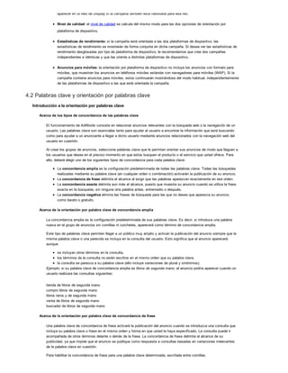aparecer en la Red de Display si la campaña también está habilitada para esa red.
Nivel de calidad: el nivel de calidad se calcula del mismo modo para las dos opciones de orientación por
plataforma de dispositivo.
Estadísticas de rendimiento: si la campaña está orientada a las dos plataformas de dispositivo, las
estadísticas de rendimiento se mostrarán de forma conjunta en dicha campaña. Si desea ver las estadísticas de
rendimiento desglosadas por tipo de plataforma de dispositivo, le recomendamos que cree dos campañas
independientes e idénticas y que las oriente a distintas plataformas de dispositivo.
Anuncios para móviles: la orientación por plataforma de dispositivo no incluye los anuncios con formato para
móviles, que muestran los anuncios en teléfonos móviles estándar con navegadores para móviles (WAP). Si la
campaña contiene anuncios para móviles, estos continuarán mostrándose del modo habitual, independientemente
de las plataformas de dispositivo a las que esté orientada la campaña.
4.2 Palabras clave y orientación por palabras clave
Introducción a la orientación por palabras clave
Acerca de los tipos de concordancia de las palabras clave
El funcionamiento de AdWords consiste en relacionar anuncios relevantes con la búsqueda web o la navegación de un
usuario. Las palabras clave son esenciales tanto para ayudar al usuario a encontrar la información que está buscando
como para ayudar a un anunciante a llegar a dicho usuario mediante anuncios relacionados con la navegación web del
usuario en cuestión.
Al crear los grupos de anuncios, seleccione palabras clave que le permitan orientar sus anuncios de modo que lleguen a
los usuarios que desea en el preciso momento en que estos busquen el producto o el servicio que usted ofrece. Para
ello, deberá elegir uno de los siguientes tipos de concordancia para cada palabra clave:
La concordancia amplia es la configuración predeterminada de todas las palabras clave. Todas las búsquedas
realizadas mediante su palabra clave (en cualquier orden o combinación) activarán la publicación de su anuncio.
La concordancia de frase delimita el alcance al exigir que las palabras aparezcan exactamente en ese orden.
La concordancia exacta delimita aun más el alcance, puesto que muestra su anuncio cuando se utiliza la frase
exacta en la búsqueda, sin ninguna otra palabra antes, entremedio o después.
La concordancia negativa elimina las frases de búsqueda para las que no desea que aparezca su anuncio,
como barato o gratuito.
Acerca de la orientación por palabra clave de concordancia amplia
La concordancia amplia es la configuración predeterminada de sus palabras clave. Es decir, si introduce una palabra
nueva en el grupo de anuncios sin comillas ni corchetes, aparecerá como término de concordancia amplia.
Este tipo de palabras clave permiten llegar a un público muy amplio y activan la publicación del anuncio siempre que la
misma palabra clave o una parecida se incluya en la consulta del usuario. Esto significa que el anuncio aparecerá
aunque:
se incluyan otros términos en la consulta,
los términos de la consulta no estén escritos en el mismo orden que su palabra clave,
la consulta se parezca a su palabra clave (ello incluye variaciones de plural y sinónimos).
Ejemplo: si su palabra clave de concordancia amplia es libros de segunda mano, el anuncio podría aparecer cuando un
usuario realizara las consultas siguientes:
tienda de libros de segunda mano
compro libros de segunda mano
libros raros y de segunda mano
venta de libros de segunda mano
buscador de libros de segunda mano
Acerca de la orientación por palabra clave de concordancia de frase
Una palabra clave de concordancia de frase activará la publicación del anuncio cuando se introduzca una consulta que
incluya su palabra clave o frase en el mismo orden y forma en que usted la haya especificado. La consulta puede ir
acompañada de otros términos delante o detrás de la frase. La concordancia de frase delimita el alcance de su
publicidad, ya que impide que el anuncio se publique como respuesta a consultas basadas en variaciones irrelevantes
de la palabra clave en cuestión.
Para habilitar la concordancia de frase para una palabra clave determinada, escríbala entre comillas.
 
