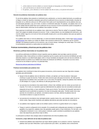 1. ¿Cómo afecta el nivel de calidad a un anuncio basado en búsquedas en la Red de Display?
2. ¿Con qué frecuencia se calcula el nivel de calidad?
3. En general, ¿cómo afectará un nivel de calidad más alto al coste y a la posición del anuncio?
Solución de problemas relacionados con palabras clave
Si una de las palabras clave presenta un rendimiento poco satisfactorio, su nivel de calidad disminuirá y es posible que
no llegue a cumplir los requisitos necesarios para activar la publicación de sus anuncios en determinadas consultas de
búsqueda con su oferta de coste por clic (CPC) actual. Esto suele ocurrir mayoritariamente con las palabras clave que
son demasiado generales y que, por lo tanto, no tienen un rendimiento adecuado. Por ejemplo, una palabra clave con un
nivel de calidad reducido puede hacer que la publicación de sus anuncios se active únicamente cuando la búsqueda se
basa en determinadas variaciones de sus palabras clave amplias o de frase.
Para supervisar el rendimiento de sus palabras clave, seleccione la columna "Nivel de calidad" en la pestaña "Palabras
clave" de la página de detalles del grupo de anuncios. O bien, si desea obtener una vista detallada del rendimiento y del
nivel de calidad, haga clic en el icono en forma de bocadillo situado junto a una de las palabras clave para que aparezca
más información.
Si su palabra clave tiene un nivel de calidad bajo y no está acumulando demasiado tráfico, intente seguir estos consejos
de optimización para mejorar sus niveles de calidad o bien aumente la oferta de CPC. Deseamos que los usuarios
obtengan una experiencia positiva con los anuncios y que, al mismo tiempo, mantengan los costes bajos. Por lo tanto,
le recomendamos optimizar su cuenta antes de incrementar la oferta.
Prácticas recomendadas y directrices para las palabras clave
Directrices y políticas relacionadas con las palabras clave
Las políticas publicitarias de AdWords incluyen requisitos para las palabras clave que elige y para los anuncios
relacionados a ellas. Estas políticas se centran en garantizar que los usuarios vean los anuncios de AdWords que sean
relevantes respecto a una determinada página, tanto si incluye resultados de búsqueda como otro tipo de contenido. Su
finalidad también es prohibir el uso indebido del sistema de orientación de AdWords, incluyendo el uso de la marca
comercial de otra entidad sin permiso o la publicidad falsa.
Revisar las políticas publicitarias de AdWords
Prácticas recomendadas para palabras clave
Las palabras clave constituyen la base de los grupos de anuncios y de los anuncios que crea. Siga estos consejos
generales para administrarlas:
Agrupe la lista de palabras clave en elementos similares, por ejemplo, por línea de producto. Cada grupo
constituye un grupo de anuncios. Puede crear varios anuncios para cada grupo de anuncios, de modo que las
agrupaciones de palabras clave concuerden con un único tema. Por ejemplo, coloque las palabras clave relativas
al café biológico en un grupo y las relativas al café para gourmets en otro.
Las opciones de concordancia más amplia tienden a ofrecer más visibilidad, pero los costes que acumulan son
mayores. Por lo tanto, es importante supervisar detenidamente las palabras clave de concordancia amplia para
asegurarse de que tienen un buen rendimiento. Puede usar el informe "Ver términos de búsqueda" para tener la
seguridad de que la publicidad se expande en los tipos de búsquedas adecuados. También puede incluir otras
opciones de concordancia, por ejemplo, concordancia exacta o de frase, además de palabras clave de
concordancia amplia en un grupo de anuncios.
Las opciones de concordancia más restringida tienden a aportar menos clics, pero también suelen incurrir en
menos costes. Sigue siendo importante usar palabras descriptivas para estas opciones de concordancia.
Las palabras clave negativas suelen ser de utilidad cuando un término no guarda relación con su negocio.
Tenga en cuenta la configuración de la campaña. Si la campaña está configurada para orientarse a un segmento
geográfico muy específico, palabras clave más generales pueden gener un buen rendimiento. Por otro lado, si ha
configurado la orientación a uno o varios países o territorios, puede considerar la posibilidad de usar palabras
clave más específicas para enfocar mejor el tráfico.
A continuación se ofrecen más consejos sobre el mantenimiento de la lista de palabras clave:
Corrección y mejor definición de las listas de palabras clave
Conserve las palabras clave específicas que mayor relación guarden con su producto o servicio. Suprima las
palabras clave que sean irrelevantes o que le proporcionen poco tráfico. Las palabras clave correctamente
 