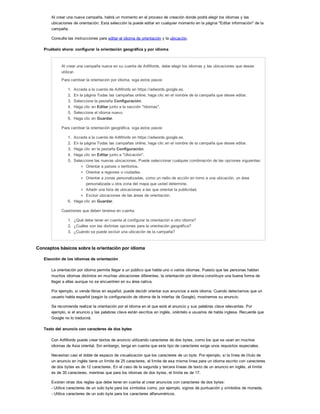 Al crear una nueva campaña, habrá un momento en el proceso de creación donde podrá elegir los idiomas y las
ubicaciones de orientación. Esta selección la puede editar en cualquier momento en la página "Editar información" de la
campaña.
Consulte las instrucciones para editar el idioma de orientación y la ubicación.
Pruébelo ahora: configurar la orientación geográfica y por idioma
Al crear una campaña nueva en su cuenta de AdWords, debe elegir los idiomas y las ubicaciones que desee
utilizar.
Para cambiar la orientación por idioma, siga estos pasos:
1. Acceda a la cuenta de AdWords en https://adwords.google.es.
2. En la página Todas las campañas online, haga clic en el nombre de la campaña que desee editar.
3. Seleccione la pestaña Configuración.
4. Haga clic en Editar junto a la sección "Idiomas".
5. Seleccione el idioma nuevo.
6. Haga clic en Guardar.
Para cambiar la orientación geográfica, siga estos pasos:
1. Acceda a la cuenta de AdWords en https://adwords.google.es.
2. En la página Todas las campañas online, haga clic en el nombre de la campaña que desee editar.
3. Haga clic en la pestaña Configuración.
4. Haga clic en Editar junto a "Ubicación".
5. Seleccione las nuevas ubicaciones. Puede seleccionar cualquier combinación de las opciones siguientes:
Orientar a países o territorios.
Orientar a regiones o ciudades.
Orientar a zonas personalizadas, como un radio de acción en torno a una ubicación, un área
personalizada u otra zona del mapa que usted determine.
Añadir una lista de ubicaciones a las que orientar la publicidad.
Excluir ubicaciones de las áreas de orientación.
6. Haga clic en Guardar.
Cuestiones que deben tenerse en cuenta:
1. ¿Qué debe tener en cuenta al configurar la orientación a otro idioma?
2. ¿Cuáles son las distintas opciones para la orientación geográfica?
3. ¿Cuándo se puede excluir una ubicación de la campaña?
Conceptos básicos sobre la orientación por idioma
Elección de los idiomas de orientación
La orientación por idioma permite llegar a un público que habla uno o varios idiomas. Puesto que las personas hablan
muchos idiomas distintos en muchas ubicaciones diferentes, la orientación por idioma constituye una buena forma de
llegar a ellas aunque no se encuentren en su área nativa.
Por ejemplo, si vende libros en español, puede decidir orientar sus anuncios a este idioma. Cuando detectamos que un
usuario habla español (según la configuración de idioma de la interfaz de Google), mostramos su anuncio.
Se recomienda realizar la orientación por el idioma en el que esté el anuncio y sus palabras clave relevantes. Por
ejemplo, si el anuncio y las palabras clave están escritos en inglés, oriéntelo a usuarios de habla inglesa. Recuerde que
Google no lo traducirá.
Texto del anuncio con caracteres de dos bytes
Con AdWords puede crear textos de anuncio utilizando caracteres de dos bytes, como los que se usan en muchos
idiomas de Asia oriental. Sin embargo, tenga en cuenta que este tipo de caracteres exige unos requisitos especiales.
Necesitan casi el doble de espacio de visualización que los caracteres de un byte. Por ejemplo, si la línea de título de
un anuncio en inglés tiene un límite de 25 caracteres, el límite de esa misma línea para un idioma escrito con caracteres
de dos bytes es de 12 caracteres. En el caso de la segunda y tercera líneas de texto de un anuncio en inglés, el límite
es de 35 caracteres, mientras que para los idiomas de dos bytes, el límite es de 17.
Existen otras dos reglas que debe tener en cuenta al crear anuncios con caracteres de dos bytes:
- Utilice caracteres de un solo byte para los símbolos como, por ejemplo, signos de puntuación y símbolos de moneda.
- Utilice caracteres de un solo byte para los caracteres alfanuméricos.
 