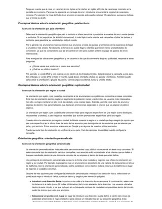 Tenga en cuenta que al crear un carácter de dos bytes en la interfaz en inglés, el límite de caracteres mostrado en la
pantalla es incorrecto. Para que no aparezca un mensaje de error, introduzca únicamente la longitud de caracteres
correcta. Por ejemplo, la línea de título de un anuncio en japonés solo puede contener 12 caracteres, aunque se indique
que el límite es de 25.
Conceptos básicos sobre la orientación geográfica: país/territorio
Acerca de la orientación por país o territorio
Debe usar la orientación geográfica por país o territorio si ofrece servicios o productos a usuarios de uno o varios países
o territorios. Si su negocio es de ámbito internacional, lo más lógico sería orientar sus campañas a todos los países y
territorios para garantizar su visibilidad en todo el mundo.
Por lo general, los anunciantes nuevos orientan sus anuncios a todos los países y territorios con la esperanza de llegar
a un público más amplio. No obstante, si lo hace así puede llegar a clientes que tienen menos probabilidades de
conversión, ya que los compradores que se encuentran en otro país pueden preferir no pagar los gastos de envío
internacional.
Para averiguar las ubicaciones geográficas y los usuarios a los que le convendría dirigir su publicidad, responda a estas
preguntas:
¿Dónde vende sus productos o presta sus servicios?
¿Cuál es su público objetivo?
Por ejemplo, si vende DVD y solo realiza envíos dentro de los Estados Unidos, deberá orientar la campaña a este país.
Sin embargo, si vende DVD en todo el mundo, quizá desee orientarla a todos los países y territorios. También puede
seleccionar la orientación a grupos de países, como Europa Occidental, África u Oriente Medio.
Conceptos básicos sobre la orientación geográfica: región/ciudad
Acerca de la orientación por región o ciudad
La orientación por región y por ciudad se recomienda a los anunciantes cuyo público se concentra en áreas concretas.
Este tipo de orientación permite captar un segmento de población menor y recibir clics de usuarios más interesados.
Con ello, se logra mantener un alto nivel de calidad y unos costes bajos. Además, permite crear texto de anuncio y
páginas de destino más personalizados que destacan promociones especiales o precios que se adaptan al público
objetivo.
La orientación por región y por ciudad suele funcionar mejor para negocios específicos de una región (como boutiques,
restaurantes y hoteles), o para negocios nacionales que activen promociones específicas para una región.
Cuando utiliza la orientación por región o ciudad, AdWords muestra la región o la ciudad que haya elegido (la opción que
sea más específica) en la última línea de texto de los anuncios para distinguirlos de los anuncios que se orientan por
país y por territorio. Estos anuncios aparecerán en Google y en algunos de nuestros sitios asociados.
Puede que este tipo de orientación no se ofrezca en su país. Verá las opciones disponibles cuando configure la
campaña.
Orientación geográfica: orientación personalizada
Acerca de la orientación geográfica personalizada
La orientación personalizada es más adecuada para anunciantes cuyo público se encuentre en áreas muy concretas. Si
selecciona este tipo de orientación para sus campañas, sus anuncios solo se mostrarán a los clientes que se hallen o
busquen resultados dentro de una distancia concreta de su empresa o dentro del área que usted defina.
Una ventaja de la orientación personalizada es que no le limita a las ciudades y regiones que ofrece la orientación por
región y por ciudad. Por ejemplo, supongamos que un anunciante es propietario de una cadena de restaurantes en el sur
de California. Con la orientación personalizada, podría establecer como objetivo toda la mitad sur de California en lugar
de regiones o ciudades concretas.
Dispone de tres opciones para configurar la orientación personalizada: introducir una dirección física, seleccionar un
punto en el mapa o introducir varios puntos de latitud y longitud para formar un polígono.
Introducir una dirección física: introduzca una calle o la dirección de una empresa. A continuación, seleccione
la distancia o el radio (como 50 millas o kilómetros) del círculo alrededor de la dirección. Los usuarios ubicados
dentro de este círculo, o los que incluyan en su búsqueda nombres de ciudades comprendidas dentro del círculo,
serán los únicos que verán sus anuncios.
Seleccionar un punto en el mapa: en lugar de introducir una dirección, puede definir el centro del círculo de
publicidad arrastrando el mapa interactivo para colocar un indicador rojo en su ubicación geográfica. Esta
ubicación se convertirá de forma automática en las coordenadas exactas de latitud y longitud, que el sistema de
 