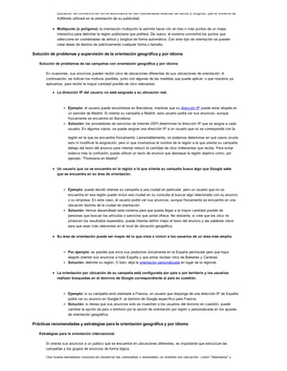 ubicación se convertirá de forma automática en las coordenadas exactas de latitud y longitud, que el sistema de
AdWords utilizará en la orientación de su publicidad.
Multipunto (o polígono): la orientación multipunto le permite hacer clic en tres o más puntos de un mapa
interactivo para delimitar la región publicitaria que prefiera. De nuevo, el sistema convertirá los puntos que
seleccione en coordenadas de latitud y longitud de forma automática. Con este tipo de orientación se pueden
crear áreas de destino de prácticamente cualquier forma o tamaño.
Solución de problemas y supervisión de la orientación geográfica y por idioma
Solución de problemas de las campañas con orientación geográfica y por idioma
En ocasiones, sus anuncios pueden recibir clics de ubicaciones diferentes de sus ubicaciones de orientación. A
continuación, se indican los motivos posibles, junto con algunas de las medidas que puede aplicar, o que nosotros ya
aplicamos, para recibir la mayor cantidad posible de clics relevantes:
La dirección IP del usuario no está asignada a su ubicación real.
Ejemplo: el usuario puede encontrarse en Barcelona, mientras que su dirección IP puede estar alojada en
un servidor de Madrid. Si orienta su campaña a Madrid, este usuario podrá ver sus anuncios, aunque
físicamente se encuentre en Barcelona.
Solución: los proveedores de servicios de Internet (ISP) determinan la dirección IP que se asigna a cada
usuario. En algunos casos, se puede asignar una dirección IP a un usuario que no se corresponda con la
región en la que se encuentra físicamente. Lamentablemente, no podemos determinar en qué casos ocurre
esto ni modificar la asignación, pero sí que mostramos el nombre de la región a la que orienta su campaña
debajo del texto del anuncio para intentar reducir la cantidad de clics irrelevantes que recibe. Para evitar
todavía más la confusión, puede utilizar un texto de anuncio que destaque la región objetivo como, por
ejemplo, "Floristería en Madrid".
Un usuario que no se encuentra en la región a la que orienta su campaña busca algo que Google sabe
que se encuentra en su área de orientación.
Ejemplo: puede decidir orientar su campaña a una ciudad en particular, pero un usuario que no se
encuentra en esa región puede incluir esa ciudad en su consulta al buscar algo relacionado con su anuncio
o su empresa. En este caso, el usuario podrá ver sus anuncios, aunque físicamente se encuentre en una
ubicación distinta de la ciudad de orientación.
Solución: hemos desarrollado este sistema para que pueda llegar a la mayor cantidad posible de
personas que buscan los artículos o servicios que usted ofrece. No obstante, si cree que los clics no
producen los resultados esperados, puede intentar definir mejor el texto del anuncio y las palabras clave
para que sean más relevantes en el nivel de ubicación geográfica.
Su área de orientación puede ser mayor de lo que creía e incluir a los usuarios de un área más amplia.
Por ejemplo: es posible que sirva sus productos únicamente en la España peninsular pero que haya
elegido orientar sus anuncios a toda España y que estos reciban clics de Baleares y Canarias.
Solución: delimite su región. O bien, elija la orientación personalizada en lugar de la regional.
La orientación por ubicación de su campaña está configurada por país o por territorio y los usuarios
realizan búsquedas en el dominio de Google correspondiente al país en cuestión.
Ejemplo: si su campaña está orientada a Francia, un usuario que disponga de una dirección IP de España
podrá ver su anuncio en Google.fr, el dominio de Google específico para Francia.
Solución: si desea que sus anuncios solo se muestren a los usuarios del dominio en cuestión, puede
cambiar la opción de país o territorio por la opción de orientación por región o personalizada en los ajustes
de orientación geográfica.
Prácticas recomendadas y estrategias para la orientación geográfica y por idioma
Estrategias para la orientación internacional
Si orienta sus anuncios a un público que se encuentra en ubicaciones diferentes, es importante que estructure las
campañas y los grupos de anuncios de forma lógica.
Una buena estrategia consiste en organizar las campañas y asignarles un nombre por ubicación, como "Alemania" y
 