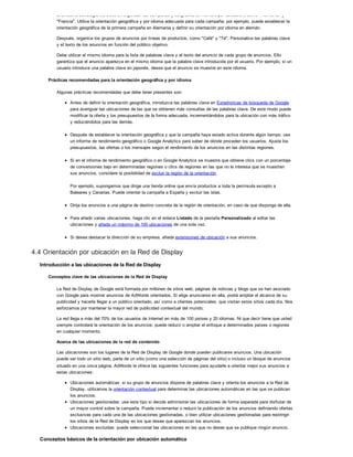 Una buena estrategia consiste en organizar las campañas y asignarles un nombre por ubicación, como "Alemania" y
"Francia". Utilice la orientación geográfica y por idioma adecuada para cada campaña; por ejemplo, puede establecer la
orientación geográfica de la primera campaña en Alemania y definir su orientación por idioma en alemán.
Después, organice los grupos de anuncios por líneas de productos, como "Café" y "Té". Personalice las palabras clave
y el texto de los anuncios en función del público objetivo.
Debe utilizar el mismo idioma para la lista de palabras clave y el texto del anuncio de cada grupo de anuncios. Ello
garantiza que el anuncio aparezca en el mismo idioma que la palabra clave introducida por el usuario. Por ejemplo, si un
usuario introduce una palabra clave en japonés, desea que el anuncio se muestre en este idioma.
Prácticas recomendadas para la orientación geográfica y por idioma
Algunas prácticas recomendadas que debe tener presentes son:
Antes de definir la orientación geográfica, introduzca las palabras clave en Estadísticas de búsqueda de Google
para averiguar las ubicaciones de las que se obtienen más consultas de las palabras clave. De este modo puede
modificar la oferta y los presupuestos de la forma adecuada, incrementándolos para la ubicación con más tráfico
y reduciéndolos para las demás.
Después de establecer la orientación geográfica y que la campaña haya estado activa durante algún tiempo, use
un informe de rendimiento geográfico o Google Analytics para saber de dónde proceden los usuarios. Ajuste los
presupuestos, las ofertas o los mensajes según el rendimiento de los anuncios en las distintas regiones.
Si en el informe de rendimiento geográfico o en Google Analytics se muestra que obtiene clics con un porcentaje
de conversiones bajo en determinadas regiones o clics de regiones en las que no le interesa que se muestren
sus anuncios, considere la posibilidad de excluir la región de la orientación.
Por ejemplo, supongamos que dirige una tienda online que envía productos a toda la península excepto a
Baleares y Canarias. Puede orientar la campaña a España y excluir las islas.
Dirija los anuncios a una página de destino concreta de la región de orientación, en caso de que disponga de ella.
Para añadir varias ubicaciones, haga clic en el enlace Listado de la pestaña Personalizado al editar las
ubicaciones y añada un máximo de 100 ubicaciones de una sola vez.
Si desea destacar la dirección de su empresa, añada extensiones de ubicación a sus anuncios.
4.4 Orientación por ubicación en la Red de Display
Introducción a las ubicaciones de la Red de Display
Conceptos clave de las ubicaciones de la Red de Display
La Red de Display de Google está formada por millones de sitios web, páginas de noticias y blogs que se han asociado
con Google para mostrar anuncios de AdWords orientados. Si elige anunciarse en ella, podrá ampliar el alcance de su
publicidad y hacerla llegar a un público orientado, así como a clientes potenciales, que visitan estos sitios cada día. Nos
esforzamos por mantener la mayor red de publicidad contextual del mundo.
La red llega a más del 70% de los usuarios de Internet en más de 100 países y 20 idiomas. Ni que decir tiene que usted
siempre controlará la orientación de los anuncios: puede reducir o ampliar el enfoque a determinados países o regiones
en cualquier momento.
Acerca de las ubicaciones de la red de contenido
Las ubicaciones son los lugares de la Red de Display de Google donde pueden publicarse anuncios. Una ubicación
puede ser todo un sitio web, parte de un sitio (como una selección de páginas del sitio) o incluso un bloque de anuncios
situado en una única página. AdWords le ofrece las siguientes funciones para ayudarle a orientar mejor sus anuncios a
estas ubicaciones:
Ubicaciones automáticas: si su grupo de anuncios dispone de palabras clave y orienta los anuncios a la Red de
Display, utilizamos la orientación contextual para determinar las ubicaciones automáticas en las que se publican
los anuncios.
Ubicaciones gestionadas: use este tipo si decide administrar las ubicaciones de forma separada para disfrutar de
un mayor control sobre la campaña. Puede incrementar o reducir la publicación de los anuncios definiendo ofertas
exclusivas para cada una de las ubicaciones gestionadas, o bien utilizar ubicaciones gestionadas para restringir
los sitios de la Red de Display en los que desee que aparezcan los anuncios.
Ubicaciones excluidas: puede seleccionar las ubicaciones en las que no desee que se publique ningún anuncio.
Conceptos básicos de la orientación por ubicación automática
 